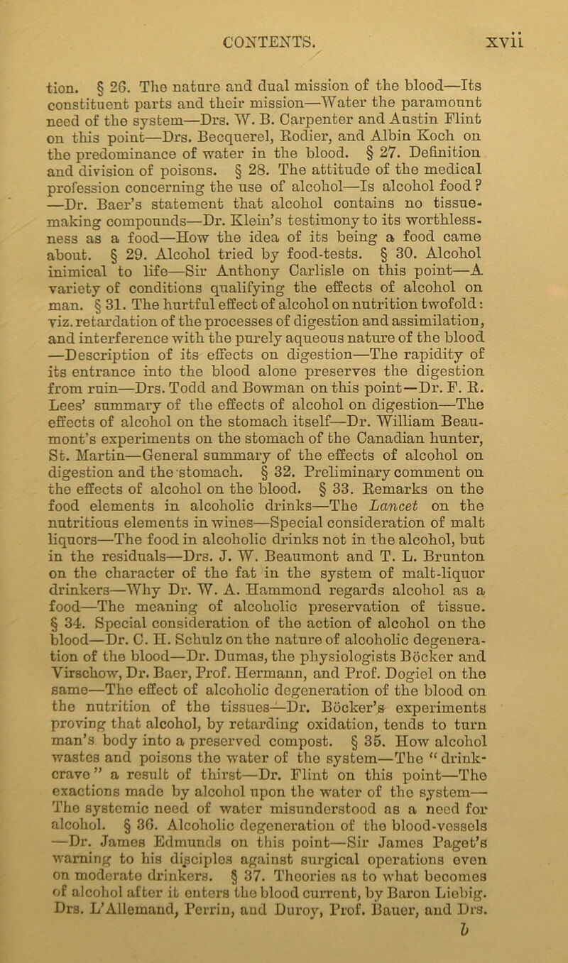 tion. § 26. The nature and dual mission of the blood—Its constituent parts and their mission—Water the paramount need of the system—Drs. W. B. Carpenter and Austin Flint on this point—Drs. Becquerel, Rodier, and Albin Koch on the predominance of water in the blood. § 27. Definition and division of poisons. § 28. The attitude of the medical profession concerning the use of alcohol—Is alcohol food ? —Dr. Baer’s statement that alcohol contains no tissue- making compounds—Dr. Klein’s testimony to its worthless- ness as a food—How the idea of its being a food came about. § 29. Alcohol tried by food-tests. § 80. Alcohol inimical to life—Sir Anthony Carlisle on this point—A variety of conditions qualifying the effects of alcohol on man. § 31. The hurtful effect of alcohol on nutrition twofold: viz. retardation of the processes of digestion and assimilation, and interference with the purely aqueous nature of the blood —Description of its effects on digestion—The rapidity of its entrance into the blood alone preserves the digestion from ruin—Drs. Todd and Bowman on this point—Dr. F. R. Lees’ summary of the effects of alcohol on digestion—The effects of alcohol on the stomach itself—Dr. William Beau- mont’s experiments on the stomach of the Canadian hunter, St. Martin—General summary of the effects of alcohol on digestion and the stomach. §32. Preliminai’y comment on the effects of alcohol on the blood. § 33. Remarks on the food elements in alcoholic drinks—The Lancet on the nutritious elements in wines—Special consideration of malt liquors—The food in alcoholic drinks not in the alcohol, but in the residuals—Drs. J. W. Beaumont and T. L. Brunton on the character of the fat in the system of malt-liquor drinkers—Why Dr. W. A. Hammond regards alcohol as a food—The meaning of alcoholic preservation of tissue. § 34. Special consideration of the action of alcohol on the blood—Dr. C. H. Schulz On the nature of alcoholic degenera- tion of the blood—Dr. Dumas, the physiologists Bocker and Yirschow, Dr. Baer, Prof. Hermann, and Prof. Dogiel on the same—The effect of alcoholic degeneration of the blood on the nutrition of the tissues—Dr. Booker’s experiments proving that alcohol, by retarding oxidation, tends to turn man’s body into a preserved compost. § 35. How alcohol wastes and poisons the water of the system—The “ drink- cravo ” a result of thirst—Dr. Flint on this point—The exactions made by alcohol upon the water of the system— The systemic need of water misunderstood as a need for alcohol. § 36. Alcoholic degeneration of the blood-vessels —Dr. James Edmunds on this point—Sir James Paget’s warning to his disciples against surgical operations oven on moderate drinkers. § 37. Theories as to what becomes of alcohol after it outers the blood current, by Baron Liebig. Drs. L’Allemand, Perrin, and Duroy, Prof. Bauer, and Drs. b