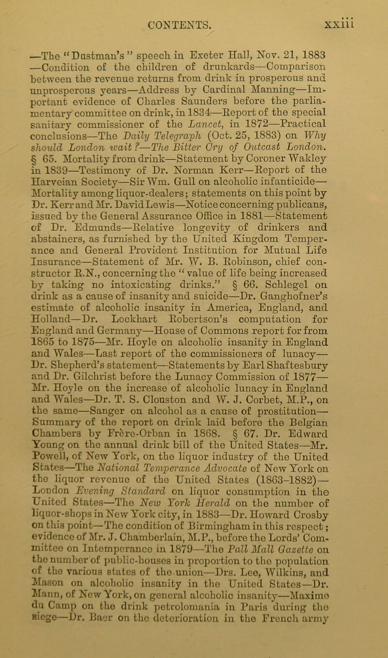 —The “Dustman's ” speech in Exeter Hall, Nov. 21, 1883 —Condition of the children of drunkards—Comparison between the revenue returns from drink in prosperous and unprosperous years—Address by Cardinal Manning—Im- portant evidence of Charles Saunders before the parlia- mentary committee on drink, in 1834—Report of the special sanitary commissioner of the Lancet, in 1872—Practical conclusions—The Daihj Telegraph (Oct. 25, 1883) on Why should London ivait ?—The Bitter Cry of Outcast London. § 65. Mortality from drink—Statement by Coroner Wakley in 1839—Testimony of Dr. Norman Kerr—Report of the Harveian Society—Sir Wm. Gull on alcoholic infanticide— Mortality among liquor-dealers; statements on this point by Dr. Kerr and Mr. David Lewis—Notice concerning publicans, issued by the General Assurance Office in 1881—Statement of Dr. Edmunds—Relative longevity of drinkers and abstainers, as furnished by the United Kingdom Temper- ance and General Provident Institution for Mutual Life Insurance—Statement of Mr. W. B. Robinson, chief con- structor R.N., concerning the “ value of life being increased by taking no intoxicating drinks.” § 66. Sclilegel on drink as a cause of insanity and suicide—Dr. Ganghofner’s estimate of alcoholic insanity in America, England, and Holland—Dr. Lockhart Robertson’s computation for England and Germany—House of Commons report for from 1865 to 1875—Mr. Hoyle on alcoholic insanity in England and Wales—Last report of the commissioners of lunacy— Dr. Shepherd’s statement—Statements by Eaii Shaftesbury and Dr. Gilchrist before the Lunacy Commission of 1877— Mr. Hoyle on the increase of alcoholic lunacy in England and Wales—Dr. T. S. Clouston and W. J. Corbet, M.P., on the same—Sanger on alcohol as a cause of prostitution— Summary of the report on drink laid befox-e the Belgian Chambers by Frhre-Oi-ban in 1868. § 67. Dr. Edward Young on the annual drink bill of the United States—Mi\ Powell, of New York, on the liquor industry of the United States—The National Temperance Advocate of New York on the liquor revonuo of the United States (1863-1882) — London Evening Standard on liquor consumption in the United States—The Neiv York Herald on the number of liquor-shops in New York city, in 1883—Dr. Howard Crosby on this point—The condition of Birmingham in this l’cspect; evidence of Mr. J. Chamberlain, M.P., before the Loi’ds’ Com- mittee on Intemperanco in 1879—The Pall Mall Gazette on the number of public-houses in proportion to the population of the various states of the union—Drs. Lee, Wilkins, and Mason on alcoholic insanity in the United States—Dr. Mann, of New York, on general alcoholic insanity—Maximo du Camp on the di’ink petrolomania in Paris dui’ing tlio siege—Dr. Baer on the deterioration in tlio French army