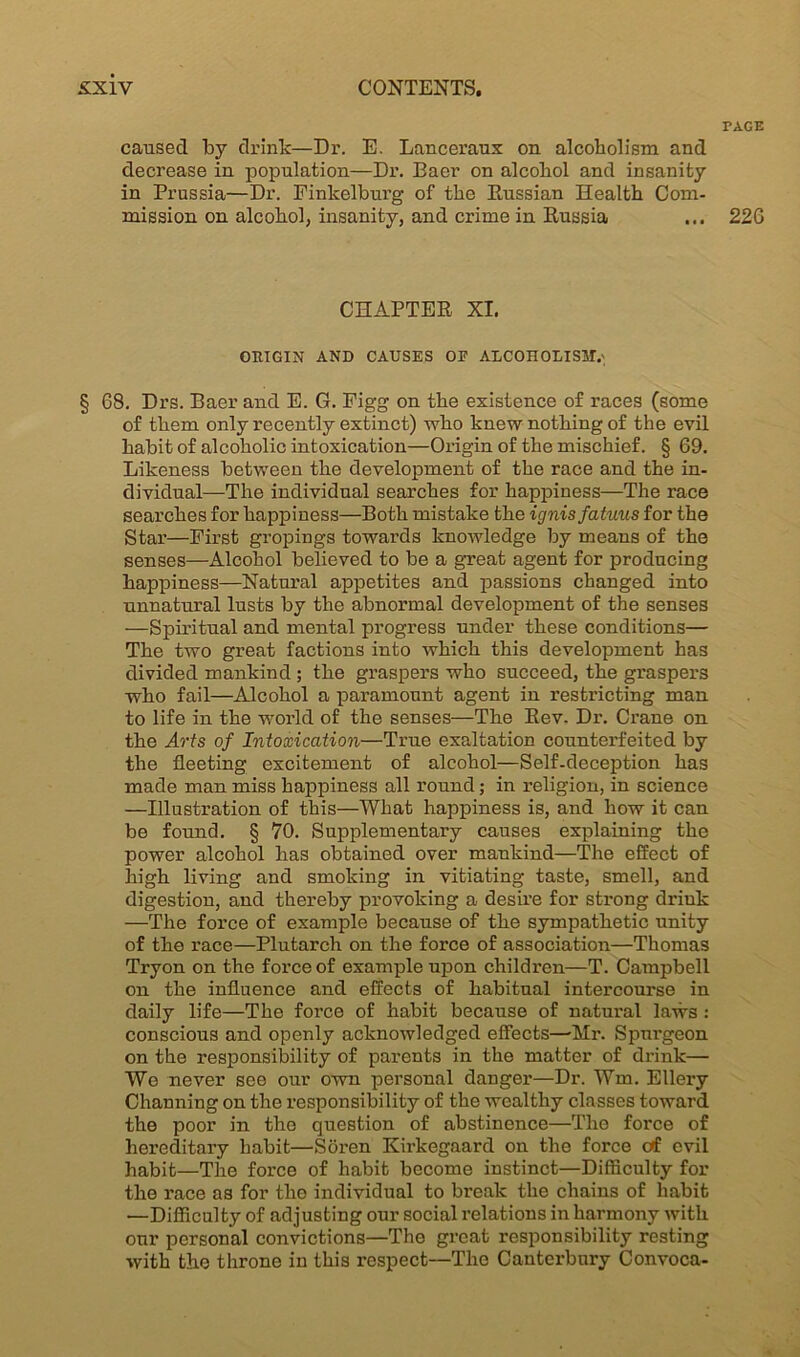 caused by drink—Dr. E. Lanceraux on alcoholism and decrease in popnlation—Dr. Eaer on alcohol and insanity in Prussia—Dr. Einkelburg of the Eussian Health Com- mission on alcohol, insanity, and crime in Eussia CHAPTEE XI. ORIGIN AND CAUSES OP ALCOHOLISM.'; § 68. Drs. Baer and E. G. Figg on the existence of races (some of them only recently extinct) who knew nothing of the evil habit of alcoholic intoxication—Origin of the mischief. § 69. Likeness between the development of the race and the in- dividual—The individual searches for happiness—The race searches for happiness—Both mistake the ignis fatuus for the Star—First gropings towards knowledge by means of the senses—Alcohol believed to be a great agent for producing happiness—Natural appetites and passions changed into unnatural lusts by the abnormal development of the senses —Spiritual and mental progress under these conditions— The two great factions into which this development has divided mankind ; the graspers who succeed, the graspers who fail—Alcohol a paramount agent in restricting man to life in the world of the senses—The Eev. Dr. Crane on the Arts of Intoxication—True exaltation counterfeited by the fleeting excitement of alcohol—Self-deception has made man miss happiness all round; in religion, in science —Illustration of this—What happiness is, and how it can be found. § 70. Supplementary causes explaining the power alcohol has obtained over mankind—The effect of high living and smoking in vitiating taste, smell, and digestion, and thereby provoking a desire for strong drink —The force of example because of the sympathetic unity of the race—Plutarch on the force of association—Thomas Tryon on the force of example upon children—T. Campbell on the influence and effects of habitual intercourse in daily life—The force of habit because of natural laws : conscious and openly acknowledged effects—-Mr. Spurgeon on the responsibility of parents in the matter of drink— We never see our own personal danger—Dr. Wm. Ellery Channing on the responsibility of the wealthy classes toward the poor in the question of abstinence—The force of hereditary habit—Soren Kirkegaard on the force ctf evil habit—The force of habit become instinct—Difficulty for the race as for tho individual to break the chains of habit —Difficulty of adjusting our social relations in harmony with our personal convictions—The great responsibility resting with the throne in this respect—The Canterbury Convoca- PAGE 226