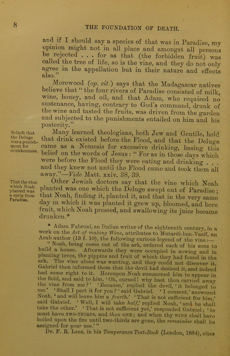 aiid if I should say a species of that was in Paradise, my opinion might not in all place and amongst all persons be rejected ... for as that (the forbidden fruit) was called the tree of life, so is the vine, and they do not only agree in the appellation but in their nature and effects also.” Beliefs that the Deluge was a punish- ment for drunkenness. That the vine which Noah planted was a sprig from Paradise. iVEorewood (op. cit.') says that the Madagascar natives believe that “ the four rivers of Paradise consisted of milk, wme, honey, and oil, and that .Adam, who required no sustenance, having, contrary to God’s command, drunk of the wine and tasted the fruits, was driven from the garden and subjected to the punishments entailed on him and his posterity.” Many learned theologians, both Jew and Gentile, hold that drink existed before the Flood, and that the Deluge came as a Nemesis for excessive drinking, basing tins belief on the words of Jesus : “ For as in those days which were before the Flood they were eating and drinking and they knew not until the Flood came and took them all away.”—Vide Matt. xxiv. 38, 39. Other Jewish doctors say that the vine which Noah planted was one which the Deluge swept out of Paradise; that Noah, finding it, planted it, and that in the very same day in which it was planted it grew up, bloomed, and bore fruit, which Noah pressed, and swallowing its juice became drunken.* Adam Fabroni, an Italian writer of the eighteenth century, in a work on the Art of making Wine, attributes to Mutardi-ben-Yasif, an Arab author (13 f. 10), the following curious legend of the vine: Noah, being come out of the ark, ordered each of his sons to build a house. Afterwards they were occupied in sowing and in planting trees, the pippins and fruit of which they had found in the ark. The vine alone was wanting, and they could not discover it Gabriel then informed them that the devil had desired it, and indeed had some right to it. Hereupon Noah summoned him to appear in the field, and said to him, ‘ Oh, cursed! why hast thou carried awav the^vine from me?’ ‘Because,’ replied the devil, ‘it belonged t*o me. ‘ Shall I part it for you ? ’ said Gabriel. ‘ I consent,’ answered Noah, ‘ and will leave him a fourth.’ ‘ That is not sufficient for him ’ said Gabriel. ‘ Well, I will take half’ replied Noah, ‘an<^ he shall take the other.’ ‘ That is not sufficient yet,’ responded Gabriel; ‘ he must have tyvo-thikds, and thou one; and when thy wine shall have boiled upon the fire until two-thirds are gone, the remainder shall be assigned for yow use.’ ” Dr. F. B, Lees, in his Temperance Text-Book (London, 1884), cites