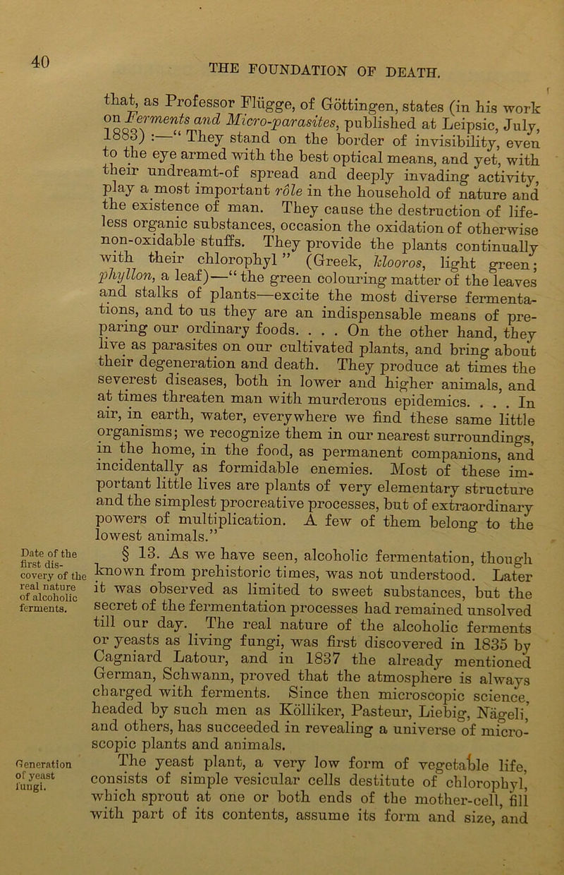 Date of the first dis- covery of the real nature of alcoholic ferments. Generation of yeast fungi. THE FOUNDATION OF DEATH. that, as Professor Fliigge, of Gottingen, states (in his work on lermmts and Micro-parasites, published at Leipsic, July, loco) : ‘ They stand on the border of invisibility, even to the eye armed with the best optical means, and yet, with their undreamt-of spread and deeply invading activity play a most important role in the household of nature and the existence of man. They cause the destruction of life- less organic substances, occasion the oxidation of otherwise non-oxidable stuffs. They provide the plants continually with their chlorophyl ” (Greek, Mooros, light green; phyllon, a leaf)—“the green colouring matter of the leaves and stalks of plants excite the most diverse fermenta- tions, and to us they are an indispensable means of pre- paring our ordinary foods. ... On the other hand, they hve as parasites on our cultivated plants, and bring about their degeneration and death. They produce at times the severest diseases, both in lower and higher animals, and at times threaten man with murderous epidemics. . /. In air, in earth, water, everywhere we find these same little oiganisms; we recognize them in our nearest surroundings, in the home, in the food, as permanent companions, and incidentally as formidable enemies. Most of these im- portant little lives are plants of very elementary structure and the simplest procreative processes, but of extraordinary powers of multiplication. A few of them belong to the lowest animals.” § 13. As we have seen, alcoholic fermentation, though known from prehistoric times, was not understood. Later it was observed as limited to sweet substances, but the secret of the fermentation processes had remained unsolved till our day. The real nature of the alcoholic ferments or yeasts as living fungi, was first discovered in 1835 by Cagniard Latour, and in 1837 the already mentioned German, Schwann, proved that the atmosphere is always charged with ferments. Since then microscopic science, headed by such men as Kollilcer, Pasteur, Liebig, Nagel i’ and others, has succeeded in revealing a universe of micro- scopic plants and animals. The yeast plant, a very low form of vegetable life, consists of simple vesicular cells destitute of chlorophyl’ which sprout at one or both ends of the mother-cell, fill with part of its contents, assume its form and size, and