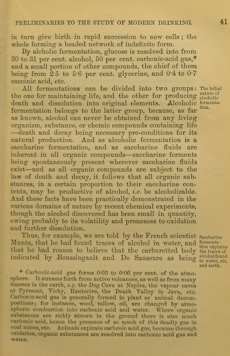 in turn give birth in rapid succession to new cells ; the whole forming a beaded network of indefinite form. By alcholic fermentation, glucose is resolved into from 30 to 31 per cent, alcohol, 50 per cent, carbonic-acid gas,* and a small portion of other compounds, the chief of them being from 2'5 to 5’6 per cent, glycerine, and 0'4 to 0-7 succinic acid, etc. All fermentations can be divided into two groups: the one for maintaining life, and the other for producing death and dissolution into original elements. Alcoholic fermentation belongs to the latter group, because, as far as known, alcohol can never be obtained from any living organism, substance, or chemic compounds containing life —death and decay being necessary pre-conditions for its natural production. And as alcoholic fermentation is a saccharine fermentation, and as saccharine fluids are inherent in all organic compounds—saccharine ferments being spontaneously present wherever saccharine fluids exist—and as all organic compounds are subject to the law of death and decay, it follows that all organic sub- stances, in a certain proportion to their saccharine con- tents, may be productive of alcohol, i.e. be alcoholizable. And these facts have been practically demonstrated in the various domains of nature by recent chemical experiments, though the alcohol discovered has been small in quantity, owing probably to its volatility and proneness to oxidation and further dissolution. Thus, for example, we are told by the French scientist Muntz, that he had found traces of alcohol in water, and that he had reason to believe that the carburetted body indicated by Boussingault and De Saussure as being i * Carbonic-acid gas forms 0-03 to 006 per cent, of the atmo- sphere. It streams forth from active volcanoes, as well as from many fissures in the earth, e.g. the Dog Cave at Naples, the vapour caves at Pyrmont, Vichy, Hauterive, the Death Valley in Java, etc. Carbonic-acid gas is generally formed in plant or auimal decom- positions; for instance, wood, tallow, oil, are changed by atmo- spheric combustion into carbonic acid and water. Where organic substances are richly strewn in the ground there is also much carbonic acid, hence the presence of so much of this deadly gas in coal mines, etc. Animals expirate carbonic acid gas, because through oxidation, organic substances are resolved into carbonic acid gas and water. The lethal nature of alcoholic fermenta- tion. Saccharine fermenta- tion explains the traces of alcohol found in water, air, and earth.