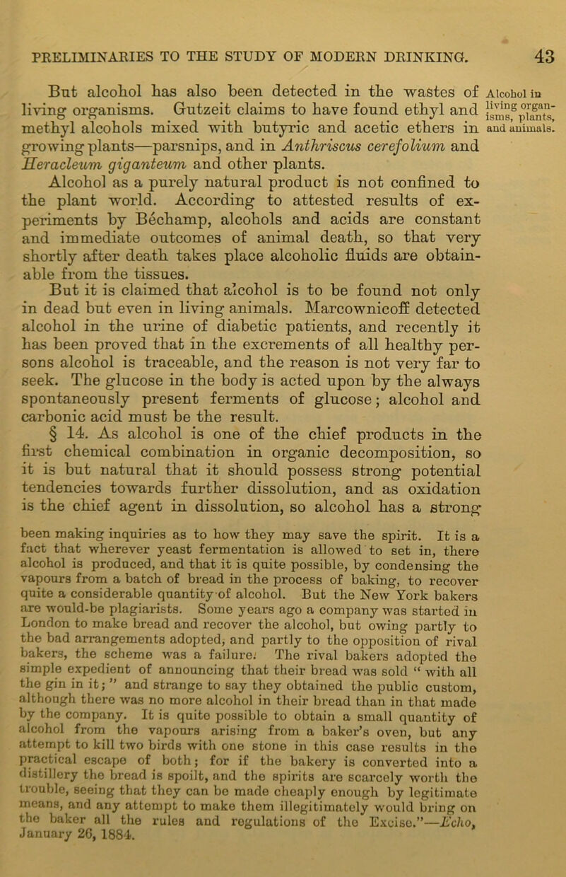 But alcohol has also been detected in the wastes of Alcohol in living organisms. Gutzeit claims to have found ethyl and |gmsgplants methyl alcohols mixed with butyric and acetic ethers in amiuuimaiai growing plants—parsnips, and in Anthriscus cerefolium and Heracleum giganteum and other plants. Alcohol as a purely natural product is not confined to the plant world. According to attested results of ex- periments by Bechamp, alcohols and acids are constant and immediate outcomes of animal death, so that very shortly after death takes place alcoholic fluids are obtain- able from the tissues. But it is claimed that alcohol is to be found not only in dead but even in living animals. Marcownicoff detected alcohol in the urine of diabetic patients, and recently it has been proved that in the excrements of all healthy per- sons alcohol is traceable, and the reason is not very far to seek. The glucose in the body is acted upon by the always spontaneously present ferments of glucose; alcohol and carbonic acid must be the result. § 14. As alcohol is one of the chief products in the first chemical combination in organic decomposition, so it is but natural that it should possess strong potential tendencies towards further dissolution, and as oxidation is the chief agent in dissolution, so alcohol has a strong been making inquiries as to how they may save the spirit. It is a fact that wherever yeast fermentation is allowed to set in, there alcohol is produced, and that it is quite possible, by condensing the vapours from a batch of bread in the process of baking, to recover quite a considerable quantityof alcohol. But the New York bakers are would-be plagiarists. Some years ago a company was started in London to make bread and recover the alcohol, but owing partly to the bad arrangements adopted, and partly to the opposition of rival bakers, the scheme was a failure; The rival bakers adopted the simple expedient of announcing that their bread was sold “ with all the gin in it; ” and strange to say they obtained the public custom, although there was no more alcohol in their bread than in that made by the company. It is quite possible to obtain a small quantity of alcohol from the vapours arising from a baker’s oven, but any attempt to kill two birds with one stone in this case results in the practical escape of both; for if the bakery is converted into a distillery the bread is spoilt, and the spirits are scarcely worth the trouble, seeing that they can be made cheaply enough by legitimate means, and any attempt to make them illegitimately would bring on the baker all the rules and regulations of the Excise.”—Echo, January 26, 1884.