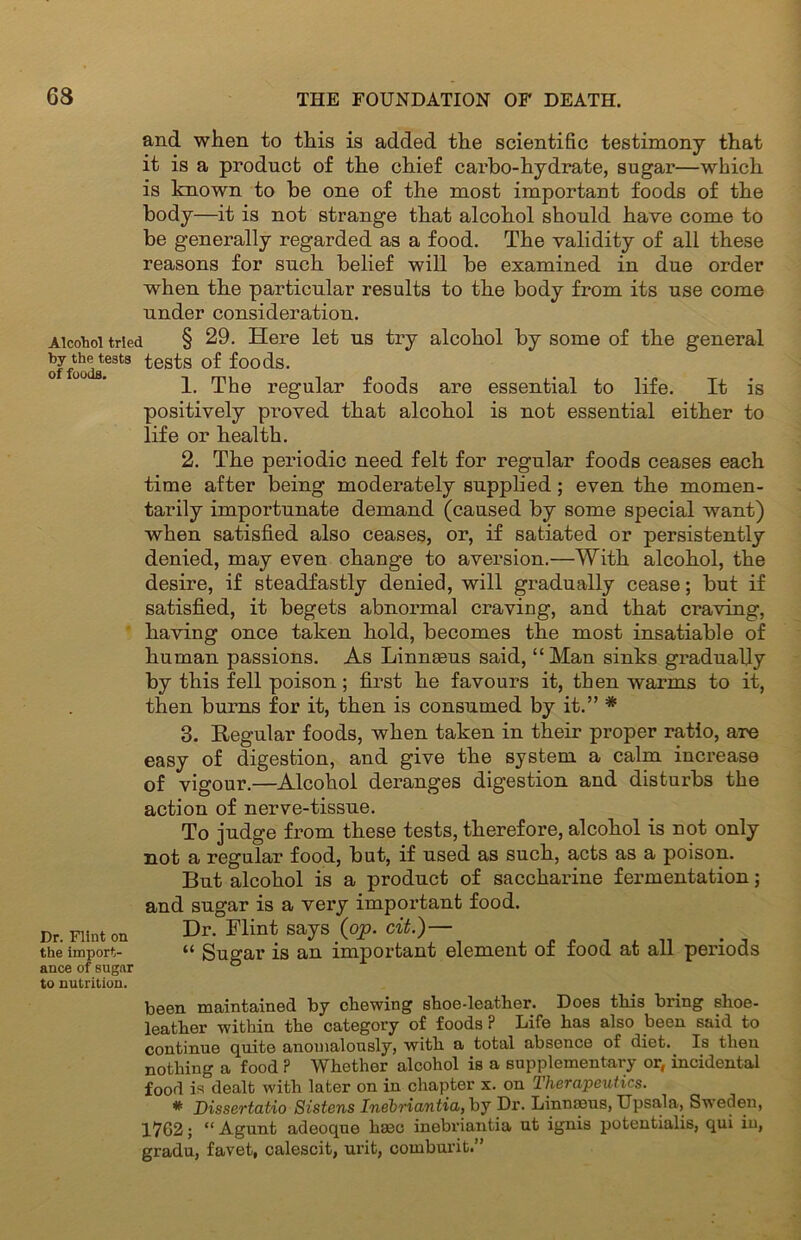 and when to this is added the scientific testimony that it is a product of the chief carbo-hydrate, sugar—which is known to be one of the most important foods of the body—it is not strange that alcohol should have come to be generally regarded as a food. The validity of all these reasons for such belief will be examined in due order when the particular results to the body from its use come under consideration. Alcohol tried § 29. Here let us try alcohol by some of the general offoodfltest8 ^es^s f°0(is. 1. The regular foods are essential to life. It is positively proved that alcohol is not essential either to life or health. 2. The periodic need felt for regular foods ceases each time after being moderately supplied ; even the momen- tarily importunate demand (caused by some special want) when satisfied also ceases, or, if satiated or persistently denied, may even change to aversion.—With alcohol, the desire, if steadfastly denied, will gradually cease; but if satisfied, it begets abnormal craving, and that craving, having once taken hold, becomes the most insatiable of human passions. As Linneeus said, “ Man sinks gradually by this fell poison; first he favours it, then warms to it, then burns for it, then is consumed by it.” * 3. Regular foods, when taken in their proper ratio, are easy of digestion, and give the system a calm increase of vigour.—Alcohol deranges digestion and disturbs the action of nerve-tissue. To judge from these tests, therefore, alcohol is not only not a regular food, but, if used as such, acts as a poison. But alcohol is a product of saccharine fermentation; and sugar is a very important food. Dr. Flint on Dr. Flint says (op. at)— the import- “ Sugar is an important element ot toocl at all periods ance of sugar ° to nutrition. been maintained by chewing shoe-leather. Does this bring shoe- leather within the category of foods P Life has also been said to continue quite anomalously, with a total absence of diet. Is then nothing a food P Whether alcohol is a supplementary or, incidental food is dealt with later on in chapter x. on Therapeutics. * Dissertatio Sistens Inebriantia, by Dr. Linmeus, Upsala, Sweden, 1762; “ Agunt adeoque hseo inebriantia ut ignis potentialis, qui in, gradu, favet, calescit, urit, comburit.”