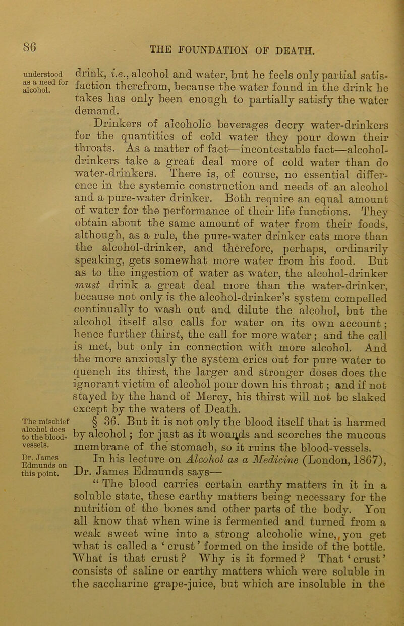 understood as a need for alcohol. The mischief alcohol does to the blood- vessels. Dr. James Edmunds on this point. drink, i.e., alcohol and water, but be feels only partial satis- faction therefrom, because the water found in the drink he takes has only been enough to partially satisfy the water demand. Drinkers of alcoholic beverages decry water-drinkers for the quantities of cold water they pour down their throats. As a matter of fact—incontestable fact—alcohol- drinkers take a great deal more of cold water than do water-drinkers. There is, of course, no essential differ- ence in the systemic construction and needs of an alcohol and a pure-water drinker. Both require an equal amount of water for the performance of their life functions. They obtain about the same amount of water from their foods, although, as a rule, the pure-water drinker eats more than the alcohol-drinker, and therefore, perhaps, ordinarily speaking, gets somewhat more water from his food. But as to the ingestion of water as water, the alcohol-drinker must drink a great deal more than the water-drinker, because not only is the alcohol-drinker’s system compelled continually to wash out and dilute the alcohol, but the alcohol itself also calls for water on its own account; hence further thirst, the call for more water; and the call is met, but only in connection with more alcohol. And the more anxiously the system cries out for pure water to quench its thirst, the larger and stronger doses does the ignorant victim of alcohol pour down his throat; and if not stayed by the hand of Mercy, his thirst will not be slaked except by the waters of Death. § 36. But it is not only the blood itself that is harmed by alcohol; for just as it wounds aud scorches the mucous membrane of the stomach, so it ruins the blood-vessels. In his lecture on Alcohol as a Medicine (London, 1867), Dr. James Edmunds says— “ The blood carries certain earthy matters in it in a soluble state, these earthy matters being necessary for the nutrition of the bones and other parts of the body. You all know that when wine is fermented and turned from a weak sweet wine into a strong alcoholic wine,, you get what is called a ‘ crust ’ formed on the inside of the bottle. What is that crust ? Why is it formed ? That ‘ crust ’ consists of saline or earthy matters which were soluble in the saccharine grape-juice, but which are insoluble in the