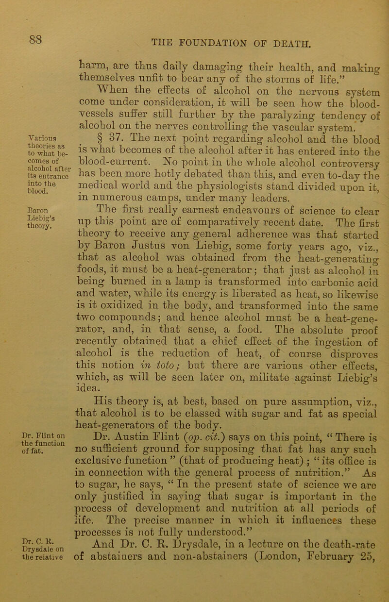 S3 Various theories as to what be- comes of alcohol after its entrance into the blood. Baron Liebig’s theory. Dr. Flint on the function of fat. Dr. C. K. Drysdale on the relative harm, are tlms daily damaging their health, and making themselves unfit to bear any of the storms of life.” When the effects of alcohol on the nervous system come under consideration, it will he seen how the blood- vessels suffer still further by the paralyzing tendency of alcohol on the nerves controlling the vascular system. § 37. The next point regarding alcohol and the blood is what becomes of the alcohol after it has entered into the blood-current. No point in the whole alcohol controversy has been more hotly debated than this, and even to-day the medical world and the physiologists stand divided upon it, in numerous camps, under many leaders. The first really earnest endeavours of science to clear up this point are of comparatively recent date. The first theory to receive any general adherence was that started by Baron Justus von Liebig, some forty years ago, viz., that as alcohol was obtained from the heat-gen era tin o- foods, it must be a heat-generator; that just as alcohol in being burned in a lamp is transformed into carbonic acid and water, while its energy is liberated as heat, so likewise is it oxidized in the body, and transformed into the same two compounds; and hence alcohol must be a heat-gene- rator, and, in that sense, a food. The absolute proof recently obtained that a chief effect of the ingestion of alcohol is the reduction of heat, of course disproves this notion in toto; but there are various other effects, which, as will be seen later on, militate against Liebig’s idea. His theory is, at best, based on pure assumption, viz., that alcohol is to be classed with sugar and fat as special lieat-generators of the body. Hr. Austin Flint (op. cit.) says on this point, “ There is no sufficient ground for supposing that fat has any such exclusive function ” (that of producing heat) ; “its office is in connection with the general process of nutrition.” As to sugar, he says, “ In the present state of science we are only justified in saying that sugar is important in the process of development and nutrition at all periods of life. The precise manner in which it influences these processes is not fully understood.” And Hr. 0. It. Hrysdale, in a lecture on the death-rate of abstaiuers and non-abstainers (London, February 25,