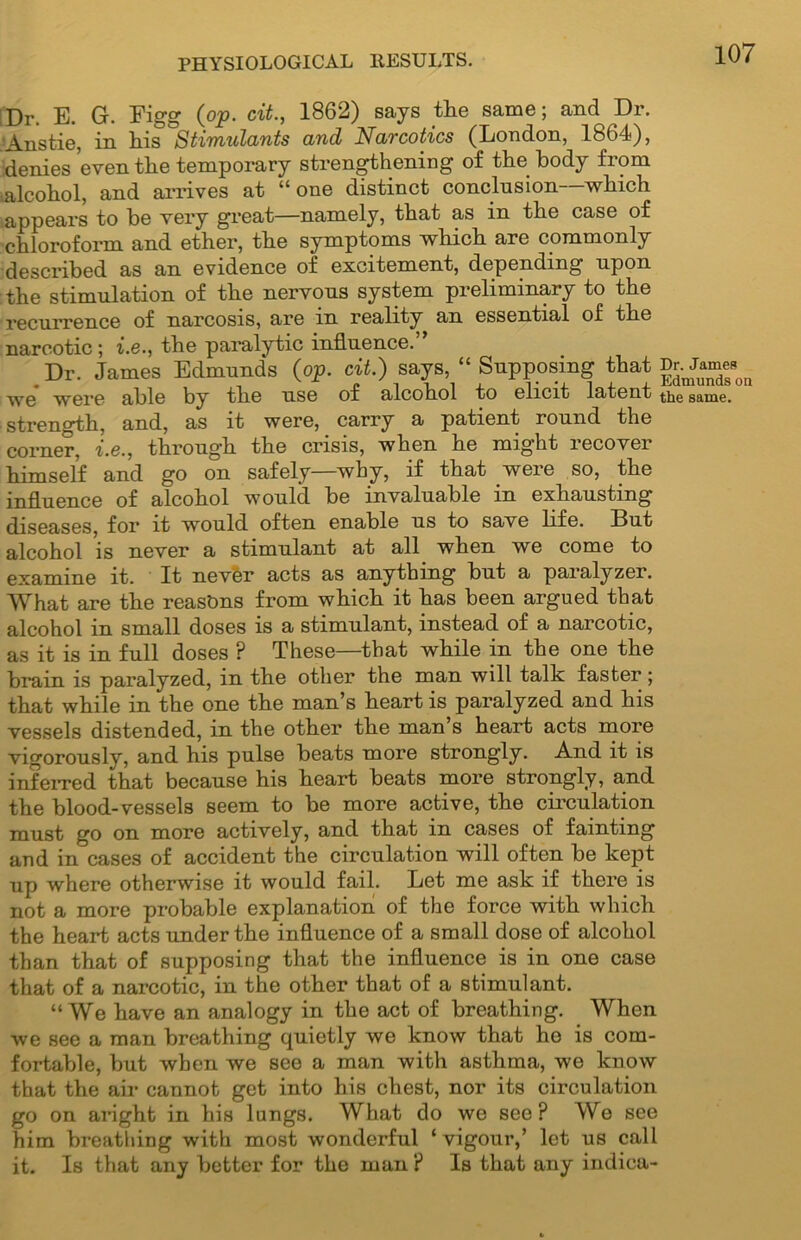 Dr. E. G. Eigg (op. cit., 1862) says the same; and Dr. 'Anstie, in his Stimulants and Narcotics (London, 1864), denies even the temporary strengthening of the body from alcohol, and arrives at “one distinct conclusion—which appears to be very great—namely, that as in the case of chloroform and ether, the symptoms which are commonly described as an evidence of excitement, depending upon the stimulation of the nervous system preliminary to the recurrence of narcosis, are in reality an essential of the narcotic; i.e., the paralytic influence. Dr. James Edmunds (op. cit.) says, “ Supposing that Dr.^James^ we were able by the use of alcohol to elicit latent same, strength, and, as it were, carry a patient round the corner, i.e., through the crisis, when he might recover himself and go on safely—why, if that were so, the influence of alcohol would be invaluable in exhausting diseases, for it would often enable us to save life. But alcohol is never a stimulant at all when we come to examine it. It never acts as anything but a paralyzer. What are the reasons from which it has been argued that alcohol in small doses is a stimulant, instead of a narcotic, as it is in full doses ? These—that while in the one the brain is paralyzed, in the other the man will talk faster; that while in the one the man’s heart is paralyzed and his vessels distended, in the other the man s heart acts more vigorously, and his pulse beats more strongly. And it is inferred that because his heart beats more strongly, and the blood-vessels seem to be more active, the circulation must go on more actively, and that in cases of fainting and in cases of accident the circulation will often be kept up where otherwise it would fail. Let me ask if there is not a more probable explanation of the force with which the heart acts under the influence of a small dose of alcohol than that of supposing that the influence is in one case that of a narcotic, in the other that of a stimulant. “We have an analogy in the act of breathing. When we see a man breathing quietly we know that he is com- fortable, but when we see a man with asthma, we know that the air cannot get into his chest, nor its circulation go on aright in his lungs. What do we see? Wo see him breathing with most wonderful ‘vigour,’ let us call it. Is that any better for the man ? Is that any indica-