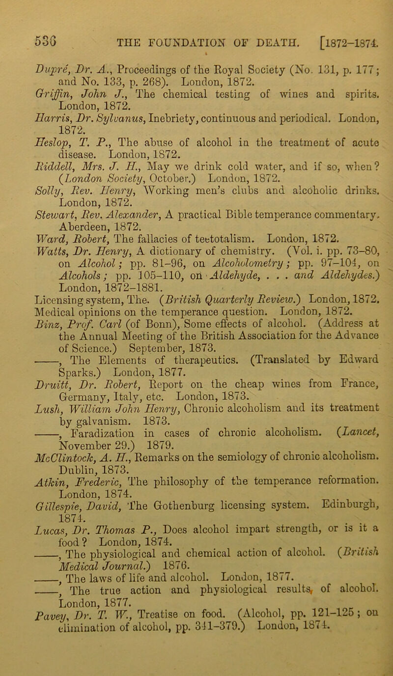 I Dupre, Dr. A., Proceedings of the Royal Society (No. 131, p. 177; and No. 133, p. 268). London, 1872. Griffin, John J., The chemical testing of wines and spirits. London, 1872. Harris, Dr. Sylvanus, Inebriety, continuous and periodical. London, 1872. Heslop, T. P., The abuse of alcohol in the treatment of acute disease. London, 1872. Riddell, Mrs. J. H., May we drink cold water, and if so, when? (London Society, October.) London, 1872. Solly, Rev. Henry, Working men’s clubs and alcoholic drinks. London, 1872. Stewart, Rev. Alexander, A practical Bible temperance commentary. Aberdeen, 1872. Ward, Robert, The fallacies of teetotalism. London, 1872. Watts, Dr. Henry, A dictionary of chemistry. (Yol. i. pp. 73-80, on Alcohol; pp. 81-96, on Alcoholometry; pp. 97-104, on Alcohols; pp. 105-110, on Aldehyde, . . . and Aldehydes.) London, 1872-1881. Licensing system, The. (British Quarterly Review.) London, 1872. Medical opinions on the temperance question. London, 1872. Binz, Prof. Carl (of Bonn), Some effects of alcohol. (Address at the Annual Meeting of the British Association for the Advance of Science.) September, 1873. , The Elements of therapeutics. (Translated by Edward Sparks.) London, 1877. Druitt, Dr. Robert, Report on the cheap wines from France, Germany, Italy, etc. London, 1873. Lush, William John Henry, Chronic alcoholism and its treatment by galvanism. 1873. , Faradization in cases of chronic alcoholism. (Lancet, November 29.) 1879. McClintodc, A. H., Remarks on the semiology of chronic alcoholism. Dublin, 1873. AtJcin, Frederic, The philosophy of the temperance reformation. London, 1874. Gillespie, David, The Gothenburg licensing system. Edinburgh, 1874. Lucas, Dr. Thomas P., Does alcohol impart strength, or is it a food? London, 1874. , The physiological and chemical action of alcohol. (British Medical Journal.) 1876. , The laws of life and alcohol. London, 1877. t The true action and physiological results, of alcohol. London, 1877. Pavey, Dr. T. W., Treatise on food. (Alcohol, pp. 121-125 ; on elimination of alcohol, pp. 311-379.) London, 1874.