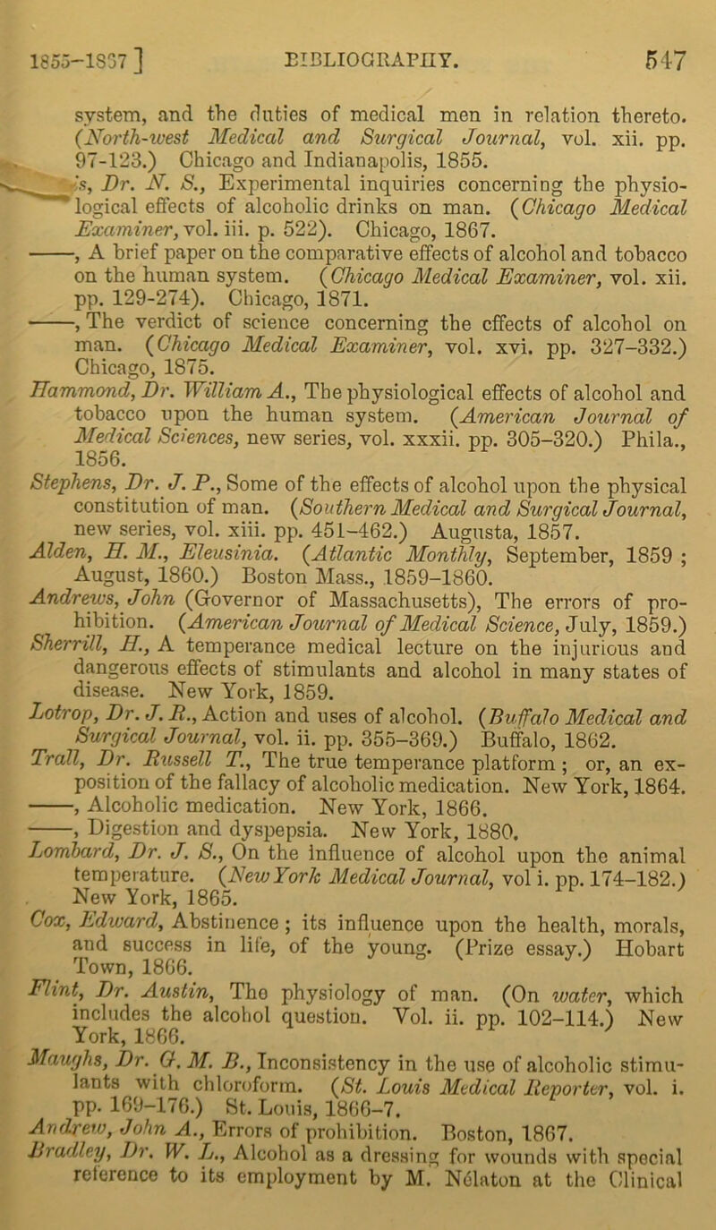 system, and the duties of medical men in relation thereto. (North-west Medical and Surgical Journal, vol. xii. pp. 97-123.) Chicago and Indianapolis, 1855. Is, Dr. N. S., Experimental inquiries concerning the physio- logical effects of alcoholic drinks on man. (Chicago Medical Examiner, vol. iii. p. 522). Chicago, 1867. , A brief paper on the comparative effects of alcohol and tobacco on the human system. (Chicago Medical Examiner, vol. xii. pp. 129-274). Chicago, 1871. , The verdict of science concerning the effects of alcohol on man. (Chicago Medical Examiner, vol. xvi. pp. 327-332.) Chicago, 1875. Hammond, Dr. William A., The physiological effects of alcohol and tobacco upon the human system. (American Journal of Medical Sciences, new series, vol. xxxii. pp. 305-320.) Phila., 1856. Stephens, Dr. J. P., Some of the effects of alcohol upon the physical constitution of man. (Southern Medical and Surgical Journal, new series, vol. xiii. pp. 451-462.) Augusta, 1857. Alden, H. M., Eleusinia. (Atlantic Monthly, September, 1859 ; August, 1860.) Boston Mass., 1859-1860. Andrews, John (Governor of Massachusetts), The errors of pro- hibition. (American Journal of Medical Science, July, 1859.) Sherrill, II., A temperance medical lecture on the injurious and dangerous effects ot stimulants and alcohol in many states of disease. New York, 1859. Lotrop, Dr. J. P., Action and uses of alcohol. (Buffalo Medical and Surgical Journal, vol. ii. pp. 355-369.) Buffalo, 1862. Trail, Dr. Rxissell T., The true temperance platform ; or, an ex- position of the fallacy of alcoholic medication. New York, 1864. , Alcoholic medication. New York, 1866. , Digestion and dyspepsia. New York, 1880. Lombard, Dr. J, S., On the influence of alcohol upon the animal temperature. (New York Medical Journal, vol i. pp. 174-182.) New York, 1865. Cox, Edward, Abstinence ; its influence upon the health, morals, and success in life, of the young. (Prize essay.) Hobart Town, 1866. V ^ Hint, Dr. Austin, Tho physiology of man. (On water, which includes the alcohol question. Yol. ii. pp. 102-114.) New York, 1866. Maughs, Dr. G. M. B., Inconsistency in the use of alcoholic stimu- lants with chloroform. (St. Louis Medical Reporter, vol. i. pp. 169-176.) St. Louis, 1866-7. Andrew, John A., Errors of prohibition. Boston, 1867. Bradley, Dr. W. L., Alcohol as a dressing for wounds with special reference to its employment by M. Nelaton at the Clinical