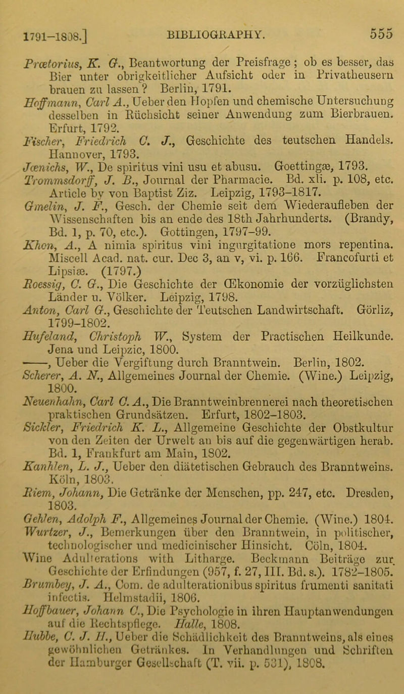 Prcetorius, K. G., Beantwortung der Preisfrage ; ob es besser, das Bier unter obrigkeitlicher Aufsiclit oder in Privatbeusern brauen zu lassen? Berlin, 1791. Hoffmann, Carl A., Ueber den Hopfen und chemische Untersuchung desselben in Riichsickt seiner Anwendung zum Bierbrauen. Erfurt, 1792. Fischer, Friedrich C. J., Geschiclite des teutsclien Handels. Hannover, 1793. Jcenichs, W., De spiritus vini usu et abusu. Goettingm, 1793. Trommsdorff, J. B., Journal der Pharmacie. Bd. xli. p. 108, etc. Article by von Baptist Ziz. Leipzig, 1793-1817. Gmelin, J. F, Gesch. der Chemie seit deni Wiederaufleben der Wissenschaften bis an ende des 18th Jahrhunderts. (Brandy, Bd. 1, p. 70, etc.). Gottingen, 1797-99. Khcn, A., A nimia spiritus vini ingnrgitatione mors repentina. Miscell Acad. nat. cur. Dec 3, an v, vi. p. 166. Francofurti et Lipsise. (1797.) Poessig, C. G., Die Geschichte der CEkonomie der vorziiglichsten Lander u. Volker. Leipzig, 1798. Anton, Carl G., Geschichte der Teutsclien Landwirtschaft. Gorliz, 1799-1802. Hnfeland, Christoph IF., System der Practischen Heilkunde. Jena und Leipzic, 1800. , Ueber die Vergiftung durch Branntwein. Berlin, 1802. Scherer, A. N., Allgemeines Journal der Chemie. (Wine.) Leipzig, 1800. Neuenhalin, Carl C. A., Die Branntweinbrennerei nach theoretischen praktischen Grundsatzen. Erfurt, 1802-1803. Siclcler, Friedrich K. L., Allgemeine Geschichte der Obstkultur von den Zeiten der Urwelt an bis auf die gegenwartigen herab. Bd. 1, Frankfurt am Main, 1S02. Kanhlen, L. J., Ueber den diatetischen Gebrauch des Branntweins. Koln, 1803. Biem, Johann, Die Getranke der Menschen, pp. 247, etc. Dresden, 1803. Qehkn, Adolph F., Allgemeine? Journal der Chemie. (Wine.) 1804. Wurtzer, J., Bemerkungen liber den Branntwein, in politischer, tecbuologischer und medicinischer Hinsicht. Coin, 1804. Wine Adulterations with Litharge. Beckmann Beitrago zur Geschichte der Erfindungcn (957, f. 27, III. Bd. s.). 1782-1805. Brumbey, J. A., Com. de adulterationibus spiritus frumenti sanitati irifectis. Ilelmstadii, 1806. Hoffbauer, Johann C., Die Psychologie in ihren Ilauptanwendungen auf die Rechtspflegc. Halle, 1808. Ilubbe, C. J. H., Ueber die Schadlichkeit des Branntweins, als eines gewolmlichen Getriinkes. In Yerbandluugen und Scbriften der Hamburger GeselLchaft (T. vii. p. 531), 1808.