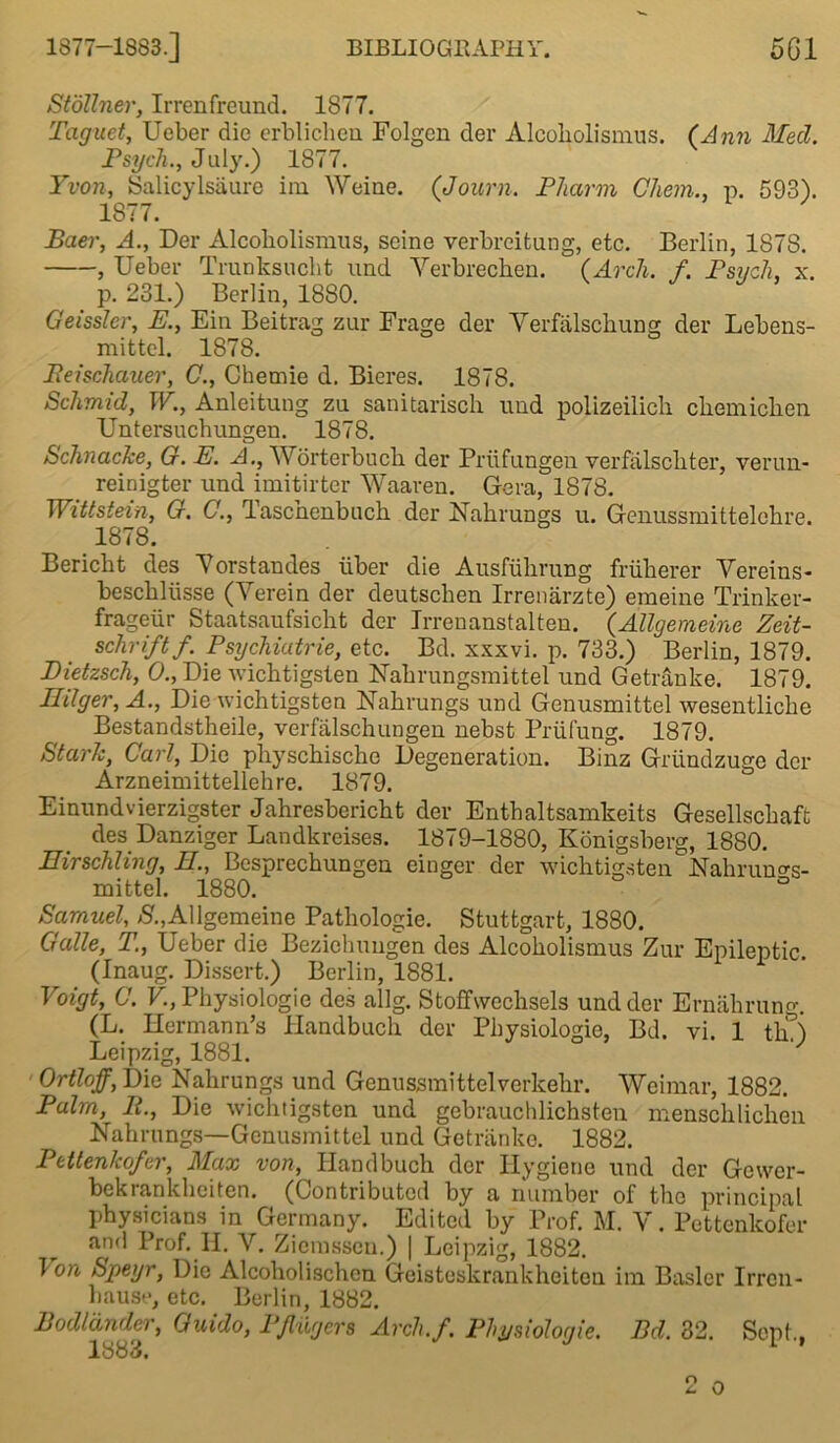 Stdllner, Irrenfreund. 1877. Taguet, Ueber die erblichen Folgen der Alcobolisnius. (Ann Med. Psych., July.) 1877. Yvon, Salicylsaure im Weiue. (Journ. Pharm Chem., p. 593). 1877. Baer, A., Der Alcobolisnius, seine verbreitung, etc. Berlin, 1878. , Ueber Trunksucht und Yerbrechen. (Arch. f. Psych, x. p. 231.) Berlin, 1880. Geissler, E., Em Beitrag zur Frage der Yerfalschung der Lebens- mittel. 1878. Beischauer, C., Chemie d. Bieres. 1878. Schmid, W., Anleitung zu sanitarisch und polizeilich cbemicben Untersucbungen. 1878. Schnacke, G. E. A., Worterbuch der Priifungeh verfalschter, verun- reinigter und imitirter Waaren. Gera, 1878. Wittstein, G. C., Tascnenbuch der Nahrungs u. Genussmittelebre. 1878. Bericht des Yorstandes iiber die Ausfuhrung friilierer Yereins- bescbllisse (Yerein der deutscben Irrenarzte) emeine Trinker- frageiir Staatsaufsicht der Irrenanstalten. (Allgemeine Zeit- schriftf. Psychiutrie, etc. Bd. xxxvi. p. 733.) Berlin, 1879. Dietzsch, 0., Die wichtigsten Nahrungsmittel und Getranke. 1879. Hilger, A., Die wichtigsten Nahrungs und Genusmittel wesentlicbe Bestandstheile, verfalschungen nebst Priifung. 1879. Stark, Carl, Die physchische Degeneration. Binz Griindzuge der Arzneimittellehre. 1879. Einundvierzigster Jahresbericht der Enthaltsamkeits Gesellschaft des Danziger Landkreises. 1879-1880, Konigsberg, 1880. Eirschling, E., Besprecbungen einger der wichtigstenNahrun<*s- mittel. 1880. Samuel, S.,Allgemeine Pathologie. Stuttgart, 1880. Galle, T., Ueber die Beziehungen des Alcoholismus Zur Epileptic. (Inaug. Dissert.) Berlin, 1881. Voigt, C. V., Physiologic des allg. Stoffwechsels und der Ernahrung. (L. Hermann’s Handbuch der Physiologic, Bd. vi. 1 th) Leipzig, 1881. Ortloff, Die Nahrungs und Genussmittel verkehr. Weimar, 1882. Palm, B., Die wichtigsten und gebrauchlichsten menschlichen Nahrungs—Genusmittel und Getranke. 1882. Pbtlenkofer, Max von, Handbuch der Hygiene und der Gewer- bekrankheiten. (Contributed by a number of the principal physicians in Germany. Edited by Prof. M. Y. Pettcnkofer and Prof. H. V. Ziemssen.) | Leipzig, 1882. T on Speyr, Die Alcoholisch.cn Geisteskrankheiten im Basler Irrcn- haust*, etc. Berlin, 1882. Bodldnder, Guido, PJlugers Arch.f. Phpsiologie. Bd. 32. Sept., 1883, 2 o