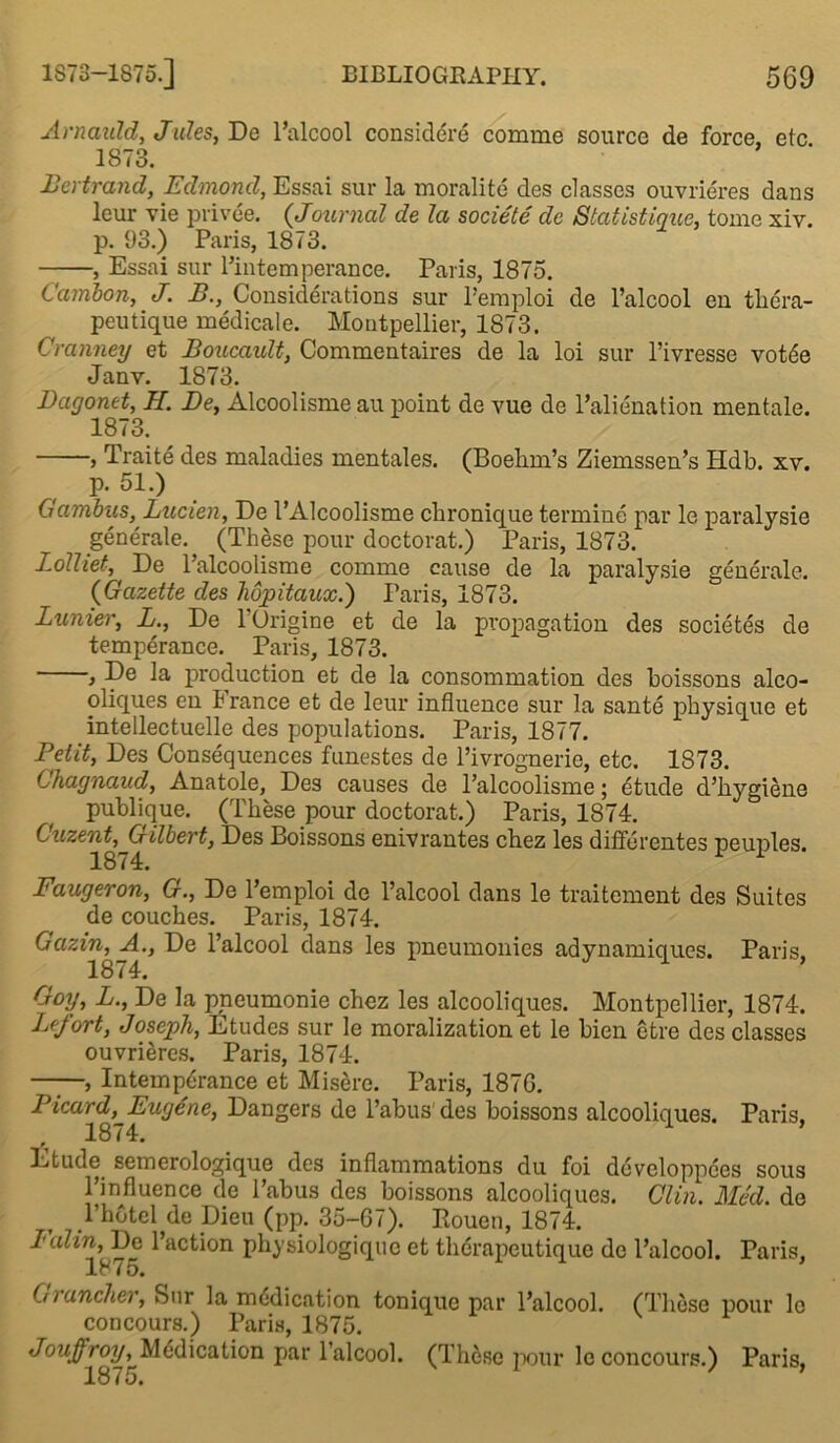 Arnaiild, Jules, De l’alcool consider^ comme source de force, etc 1873. Bertrand, Edmond, Essai sur la moralite des classes ouvrieres dans leur vie privee. (,Journal de la societe dc Statistique, tome xiv. p. 93.) Paris, 18/3. , Essai sur l’intemperance. Paris, 1875. Cambon, J. B., Considerations sur l’emploi de l’alcool en thera- peutique medicale. Montpellier, 1873. Cranney et Boucault, Commentaires de la loi sur l’ivresse votde Janv. 1873. Dagonet, H. De, Alcoolisme au point de vue de l’alienation mentale. 1873. , Traite des maladies mentales. (Boehm’s Ziemssen’s Hdb. xv. p. 51.) Gambus, Lucien, De 1’Alcoolisme chronique termine par le paralysie generate. (These pour doctorat.) Paris, 1873. Lolliet, De l’alcoolismo comme cause de la paralysie generale. (Gazette des hopitaux.) Paris, 1873. Lunier, L., De l’Origine et de la propagation des societes de temperance. Paris, 1873. , De la production et de la consommation des boissons alco- oliques en S ranee et de leur influence sur la sante physique et intellectuelle des populations. Paris, 1877. Petit, Des Consequences funestes de l’ivrbgnerie, etc. 1873. Chagnaud, Anatole, Des causes de l’alcoolisme; dtude d’hygiene publique. (These pour doctorat.) Paris, 1874. Cuzent, Gilbert, Des Boissons enivrantes chez les differentes neunles. 1874. 1 1 Faugeron, G., De l’emploi de l’alcool dans le traitement des Suites de couches. Paris, 1874. Gazin, A., De l’alcool dans les pneumonies adynamiciues. Paris 1874. 1 Goy, L., De la pneumonie chez les alcooliques. Montpellier, 1874. Lefort, Joseph, Etudes sur le moralization et le bien etre des classes ouvrieres. Paris, 1874. , Intemperance et Misere. Paris, 1876. Picard, Eugene, Dangers de l’abus'des boissons alcooliques. Paris, Etude semerologique des inflammations du foi developpees sous l’influence de l’abus des boissons alcooliques. Clin. Med. de l’hotel de Dieu (pp. 35-67). Bouen, 1874. Ialin, De l’action physiologiqne et therapeutique dc l’alcool. Paris, 1875. Grancher, Sur la medication tonique par l’alcool. (These pour le concours.) Paris, 1875. Jouffroy, Medication par l’alcool. (These pour le concours.) Paris,