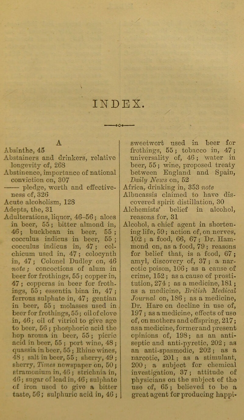 INDEX. A Absinthe, 45 Abstainers ancl drinkers, relative longevity of, 268 Abstinence, importance of national conviction on, 307 pledge, worth and effective- ness of, 326 Acute alcoholism, 128 Adepts, the, 31 Adulterations, liquor, 46-56; aloes in beer, 55; bitter almond in, 46; buckbean in beer, 55 ; cocculus indicus in beer, 55 ; cocculus indicus in, 4-7; col- chicum used in, 47; colocynth in, 47; Colonel Dudley on, 46 note; concoctions of alum in beer for frothings, 55; copper in, 47 ; copperas in beer for froth, ings, 55; essentia bina in, 47 ; ferrous sulphate in, 47; gentiau in beer, 55 ; molasses used in beer for frothings, 55; oil of clove in, 46; oil of vitriol to give age to beer, 56 ; phosphoric acid the hop aroma in beer, 55; picric acid in beer, 55 ; port wine, 48 ; quassia in beer, 55; Rhino wines, 48 ; salt in beer, 55; sherry, 49 ; sherry, Times newspaper on, 50; stramonium in, 46 ; strichnia in, 46; sugar of lead in, 46; sulphate of iron used to givo a bitter taste, 56; sulphuric acid in, 46 ; sweetwort used in beer for frothings, 55; tobacco in, 47; universality of, 46; water in beer, 55; wine, proposed treaty between England and Spain, Daily News on, 52 Africa, drinking in, 353 note Albucassis claimed to have dis- covered spirit distillation, 30 Alchemists’ belief in alcohol, reasons for, 31 Alcohol, a chief agent in shorten- ing life, 59; action of, on nerves, 102 ; a food, 66, 67; Dr. Ham- mond on, as a food, 79 ; reasons for belief that, is a food, 67; amyl, discovery of, 37 ; a nar- cotic poison, 106; as a cause of crime, 152; as a cause of prosti- tution, 274 ; as a medicine, 181; as a medicine, British Medical Journal on, 186 ; as a medicine, Dr. Hare on decline in use of, 197 ; as a medicine, effects of use of, on mothers and offspring, 217; as a medicine, former and present opinions of, 198; as an anti- septic and anti-pyretic, 202; as an anti-spasmodic, 202; as a narcotic, 201; as a stimulant, 200; a subject for chemical investigation, 37; attitudo of physicians on the subject of tho uso of, 65; believed to bo a great agent for producing kappi-