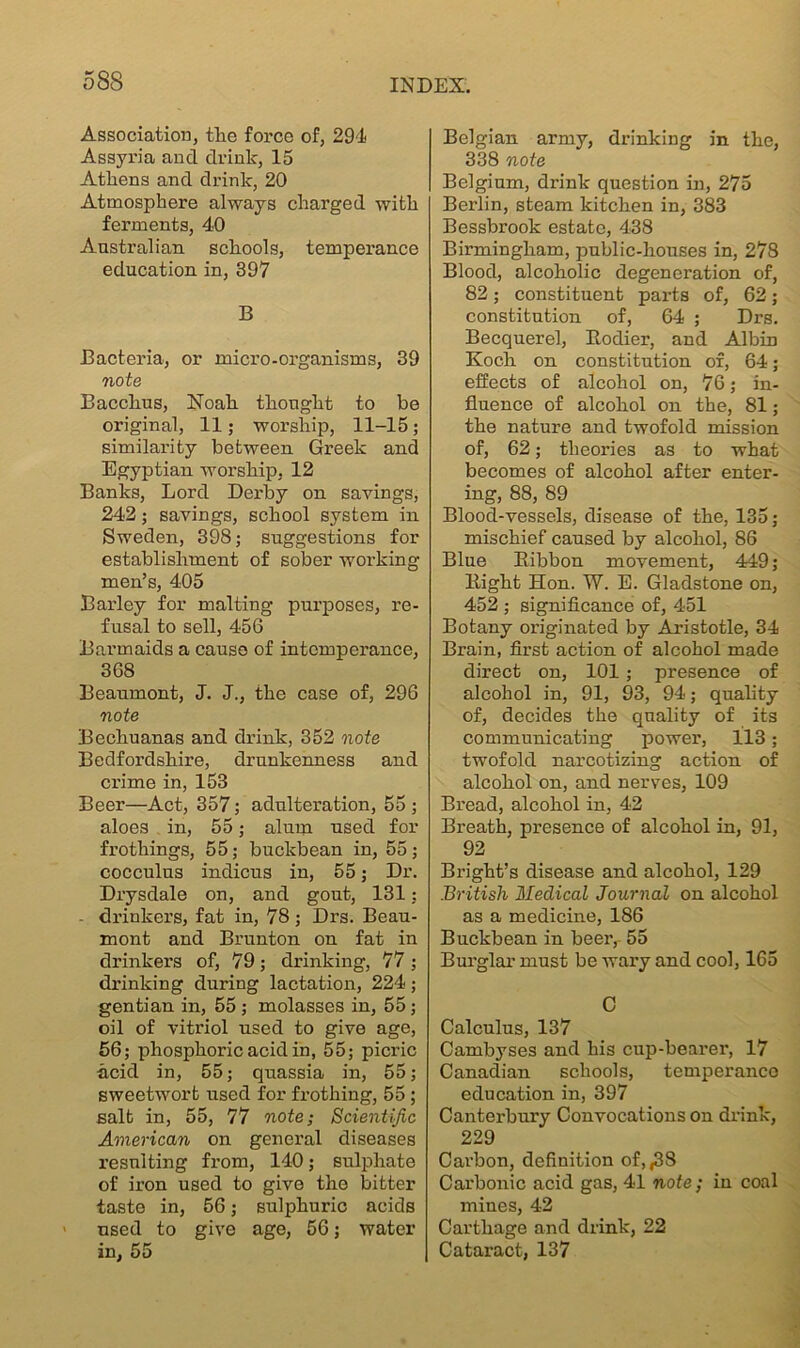 Association, the force of, 294 Assyria and drink, 15 Athens and drink, 20 Atmosphere always charged with ferments, 40 Australian schools, temperance education in, 397 B Bacteria, or micro-organisms, 39 note Bacchus, Noah thought to be original, 11; worship, 11-15; similarity between Greek and Egyptian worship, 12 Banks, Lord Derby on savings, 242; savings, school system in Sweden, 398; suggestions for establishment of sober working men’s, 405 Barley for malting purposes, re- fusal to sell, 456 Barmaids a cause of intemperance, 368 Beaumont, J. J., the case of, 296 note Bechuanas and drink, 352 note Bedfordshire, drunkenness and crime in, 153 Beer—Act, 357; adulteration, 55 ; aloes in, 55; alum used for frothings, 55; buckbean in, 55; cocculus indicus in, 55; Dr. Drysdale on, and gout, 131; - drinkers, fat in, 78 ; Drs. Beau- mont and Brunton on fat in drinkers of, 79; drinking, 77 ; drinking during lactation, 224; gentian in, 55 ; molasses in, 55; oil of vitriol used to give age, 56; phosphoric acid in, 55; picric acid in, 55; quassia in, 55; sweetwort used for frothing, 55 ; salt in, 55, 77 note; Scientific American on general diseases resulting from, 140; sulphate of iron used to give the bitter taste in, 56; sulphuric acids > used to give age, 56; water in, 55 Belgian army, drinking in the, 338 note Belgium, drink question in, 275 Berlin, steam kitchen in, 383 Bessbrook estate, 438 Birmingham, public-houses in, 278 Blood, alcoholic degeneration of, 82; constituent parts of, 62; constitution of, 64 ; Drs. Becquerel, Bodier, and Albin Koch on constitution of, 64; effects of alcohol on, 76; in- fluence of alcohol on the, 81; the nature and twofold mission of, 62; theories as to what becomes of alcohol after enter- ing, 88, 89 Blood-vessels, disease of the, 135; mischief caused by alcohol, 86 Blue Bibbon movement, 449; Bight Hon. W. E. Gladstone on, 452 ; significance of, 451 Botany originated by Aristotle, 34 Brain, first action of alcohol made direct on, 101 ; presence of alcohol in, 91, 93, 94; quality of, decides the quality of its communicating power, 113; twofold narcotizing action of alcohol on, and nerves, 109 Bread, alcohol in, 42 Breath, presence of alcohol in, 91, 92 Blight’s disease and alcohol, 129 British Medical Journal on alcohol as a medicine, 186 Buckbean in beer, 55 Burglar must be wary and cool, 165 C Calculus, 137 Cambyses and bis cup-bearer, 17 Canadian schools, temperance education in, 397 Canterbury Convocations on drink, 229 Carbon, definition of, ,38 Carbonic acid gas, 41 note ; in coal mines, 42 Carthage and drink, 22 Cataract, 137