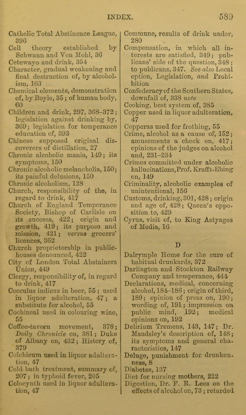 Catholic Total Abstinence League, 39G Cell theory established by Schwann and Yon Hohl, 3G Cetewayo and drink, 354 Character, gradual weakening and final destruction of, by alcohol- ism, 163 Chemical elements, demonstration of, by Boyle, 35 ; of human body, 60 Children and drink, 297, 368-372; legislation against drinking by, 369; legislation for temperance education of, 393 Chinese supposed original dis- coverers of distillation, 27 Chronic alcoholic mania, 149; its symptoms, 150 Chronic alcoholic melancholia, 150; its painful delusions, 150 Chronic alcoholism, 128 Church, responsibility of the, in regard to drink, 417 Church of England Temperance Society, Bishop of Carlisle on its success, 422; origin and growth, 419; its purpose and mission, 421; versus grocers’ licences, 362 Church proprietorship in public- houses denounced, 422 City of London Total Abstainers Union, 449 Clergy, responsibility of, in regard to drink, 417 Cocculus indicus in beer, 55 ; used in liquor adulteration, 47; a substitute for alcohol, 55 Cochineal used in colouring wine, 55 Coffee-tavern movement, 378; Daily Chronicle on, 381; Duke of Albany on, 432; History of, 379 Colchicum used in liquor adultera- tion, 47 Cold-bath treatment, summary of, 207 ; in typhoid fever, 205 Colocynth used in liquor adultera- tion, 47 Commune, results of drink under, 280 Compensation, in which all in- terests are satisfied, 349; pub- licans’ side of the question, 348 ; to publicans, 347. See also Local option, Legislation, and Prohi- bition Confederacy of the Southern States, downfall of, 338 note Cooking, best system of, 385 Copper used in liquor adulteration, 47 Copperas used for frothing, 55 Crime, alcohol as a cause of, 152; amusements a check on, 417; opinions of the judges on alcohol and, 231-234 Crimes committed under alcoholic hallucinations,Prof. Krafft-Ebing on, 149 Criminality, alcoholic examples of unintentional, 156 Customs, drinking, 301, 428 ; origin and age of, 428; Queen’s oppo- sition to, 429 Cyrus, visit of, to King Astyage3 of Media, 16 D Dalrymple Home for the cure of habitual drunkards, 372 Darlington and Stockton Railway Company and temperance, 444 Declarations, medical, concerning alcohol, 184-186; origin of third, 189; opinion of press on, 190; wording of, 191; impression on public mind, 192; medical opinions on, 192 Delirium Tremens, 143, 147; Dr. Maudsley’s description of, 148; its symptoms and general cha- racteristics, 147 Deluge, punishment for drunken- ness, 8 Diabetes, 137 Diet for nursing mothers, 222 Digestion, Dr. F. R. Loos on tlio effects of alcohol on, 73 ; retarded