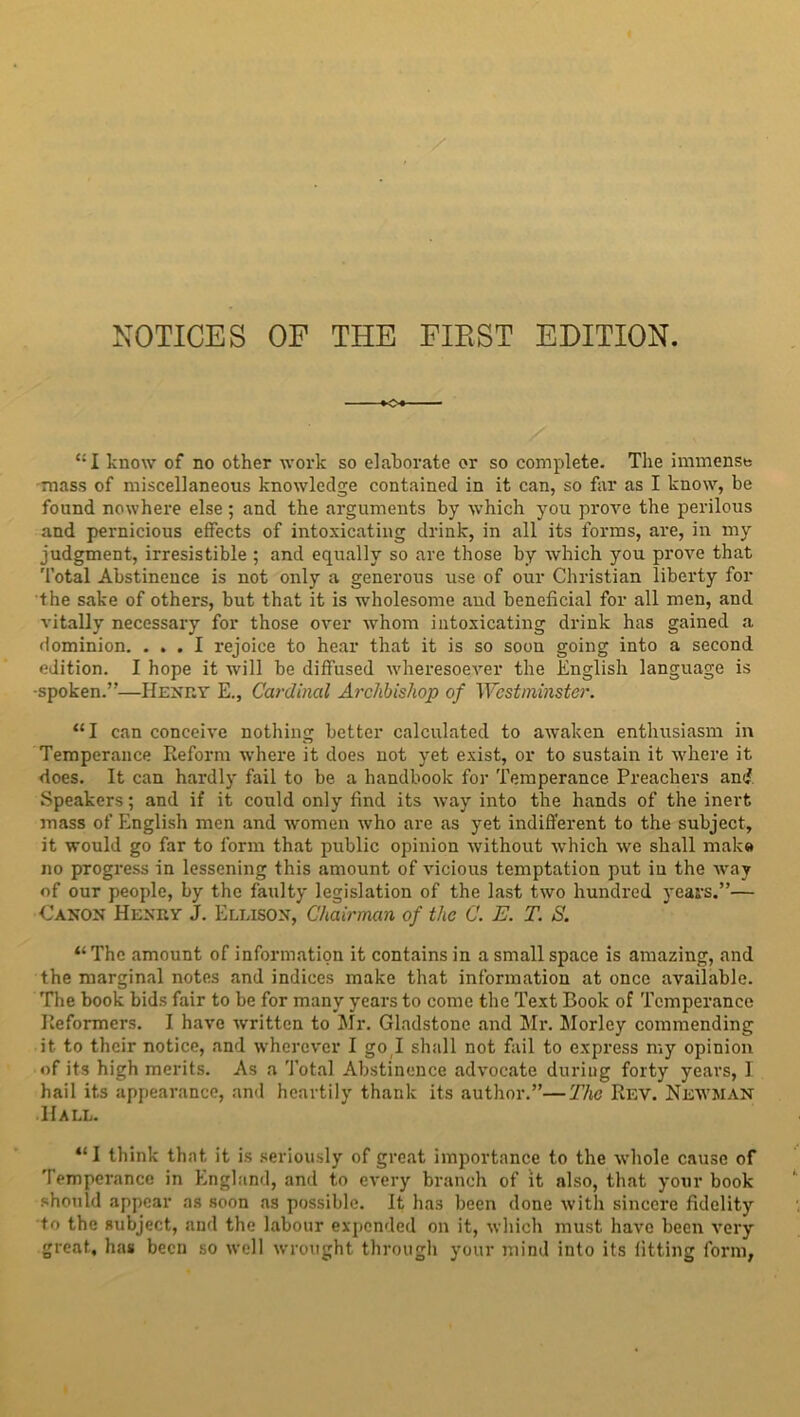 ‘:I know of no other work so elaborate or so complete. The immense mass of miscellaneous knowledge contained in it can, so far as I know, be found nowhere else; and the arguments by which you prove the perilous and pernicious effects of intoxicating drink, in all its forms, are, in my judgment, irresistible ; and equally so are those by which you prove that Total Abstinence is not only a generous use of our Christian liberty for the sake of others, but that it is wholesome and beneficial for all men, and vitally necessary for those over whom intoxicating drink has gained a dominion. ... I rejoice to hear that it is so soon going into a second edition. I hope it will be diffused wheresoever the English language is •spoken.”—Henry E., Cardinal Archbishop of Westminster. “I can conceive nothing better calculated to awaken enthusiasm in Temperance Reform where it does not yet exist, or to sustain it where it does. It can hardly fail to be a handbook for Temperance Preachers and Speakers; and if it could only find its way into the hands of the inert mass of English men and women who are as yet indifferent to the subject, it would go far to form that public opinion without which we shall mak« no progress in lessening this amount of vicious temptation put in the way of our people, by the faulty legislation of the last two hundred years.”— Canon Henry J. Ellison, Chairman of the C. E. T. S. 11 The amount of information it contains in a small space is amazing, and the marginal notes and indices make that information at once available. The book bids fair to be for many years to come the Text Book of Temperance Reformers. I have written to Mr. Gladstone and Mr. Morley commending it to their notice, and wherever I go l shall not fail to express my opinion of its high merits. As a Total Abstinence advocate during forty years, I hail its appearance, and heartily thank its author.”—The Rev. Newman Hall. “I think that, it is seriously of great importance to the whole cause of Temperance in England, and to every branch of it also, that your book should appear as soon as possible. It has been done with sincere fidelity to the subject, and the labour expended on it, which must have been very great, has been so well wrought through your mind into its fitting form,