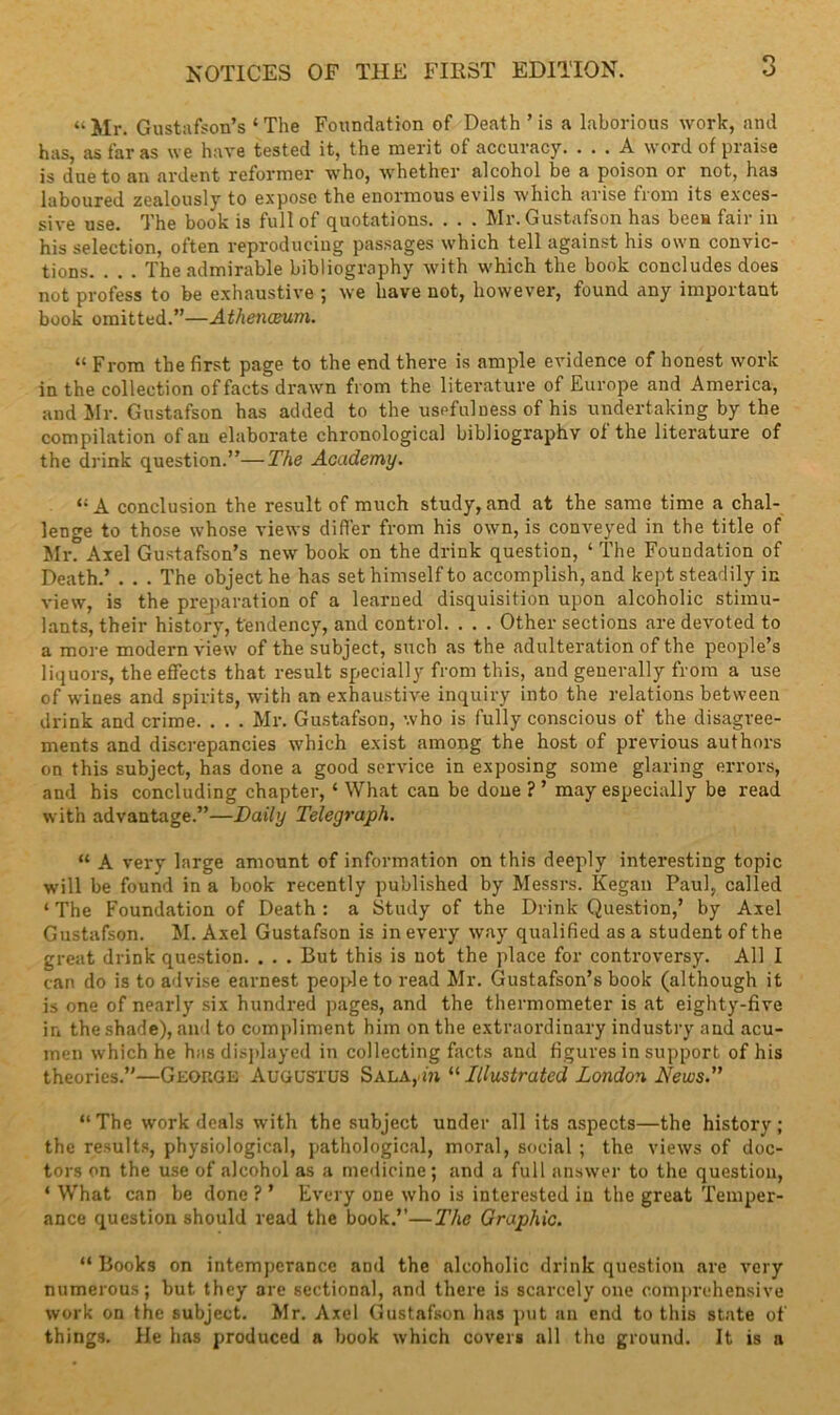 “Mr. Gustafson’s ‘The Foundation of Death ’is a laborious work, and has, as far as we have tested it, the merit of accuracy. ... A word of praise is due to an ardent reformer who, whether alcohol be a poison or not, ha3 laboured zealously to expose the enormous evils which arise from its exces- sive use. The book is full of quotations. . . . Mr. Gustafson has bees fair in his selection, often reproducing passages which tell against his own convic- tions. . . . The admirable bibliography with which the book concludes does not profess to be exhaustive ; we have not, however, found any important book omitted.”—Athenaeum. “ From the first page to the end there is ample evidence of honest work in the collection of facts drawn from the literature of Europe and America, and Mr. Gustafson has added to the usefulness of his undertaking by the compilation of an elaborate chronological bibliography of the literature of the drink question.”—The Academy. “A conclusion the result of much study, and at the same time a chal- lenge to those whose views differ from his own, is conveyed in the title of Mr. Axel Gustafson’s new book on the drink question, ‘ The Foundation of Death.’ . . . The object he has set himself to accomplish, and kept steadily in view, is the preparation of a learned disquisition upon alcoholic stimu- lants, their history, tendency, and control. . . . Other sections are devoted to a more modern view of the subject, such as the adulteration of the people’s liquors, the effects that result specially from this, and generally from a use of wines and spirits, with an exhaustive inquiry into the relations between drink and crime. . . . Mr. Gustafson, who is fully conscious of the disagree- ments and discrepancies which exist among the host of previous authors on this subject, has done a good service in exposing some glaring errors, and his concluding chapter, ‘What can be done?’ may especially be read with advantage.”—Daily Telegraph. “ A very large amount of information on this deeply interesting topic will be found in a book recently published by Messrs. Kegan Paul, called ‘ The Foundation of Death : a Study of the Drink Question,’ by Axel Gustafson. M. Axel Gustafson is in every way qualified as a student of the great drink question. . . . But this is not the place for controversy. All I can do is to advise earnest people to read Mr. Gustafson’s book (although it is one of nearly six hundred pages, and the thermometer is at eighty-five in the shade), and to compliment him on the extraordinary industry and acu- men which he has displayed in collecting facts and figures in support of his theories.”—Geokge Augustus Sala,-i'» 11 Illustrated London News.” “The work deals with the subject under all its aspects—the history; the results, physiological, pathological, moral, social ; the views of doc- tors on the use of alcohol as a medicine; and a full answer to the question, ‘ What can be done ? ’ Every one who is interested in the great Temper- ance question should read the book.”—The Graphic. “ Books on intemperance and the alcoholic drink question are very numerous; but they are sectional, and there is scarcely one comprehensive work on the subject. Mr. Axel Gustafson has put an end to this state of things. He has produced a book which covers all the ground. It is a