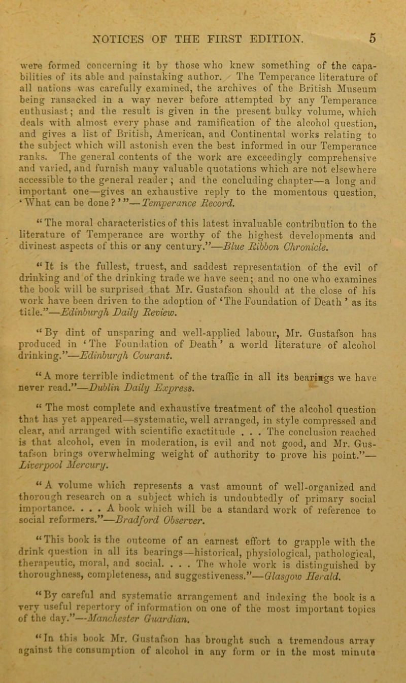 were formed concerning it by those who knew something of the capa- bilities of its able and painstaking author. The Temperance literature of all nations was carefully examined, the archives of the British Museum being ransacked in a way never before attempted by any Temperance enthusiast; and the result is given in the present bulky volume, which deals with almost every phase and ramification of the alcohol question, and gives a list of British, American, and Continental works relating to the subject which will astonish even the best informed in our Temperance ranks. The general contents of the work are exceedingly comprehensive and varied, and furnish many valuable quotations which are not elsewhere accessible to the general reader ; and the concluding chapter—a long and important one—gives an exhaustive reply to the momentous question, ‘ What can be done ? ’ ”—Temperance Record. “The moral characteristics of this latest invaluable contribution to the literature of Temperance are worthy of the highest developments and divinest aspects of this or any century.”—Blue Ribbon Chronicle. “ It is the fullest, truest, and saddest representation of the evil of drinking and of the drinking trade we have seen; and no one who examines the book will be surprised that Mr. Gustafson should at the close of his work have been driven to the adoption of ‘The Foundation of Death ’ as its title.”—Edinburgh Daily Review. “ By dint of unsparing and well-applied labour, Mr. Gustafson has produced in * The Foundation of Death ’ a world literature of alcohol drinking.”—Edinburgh Courant. “A more terrible indictment of the traffic in all its bearimgs we have never read.”—Dublin Daily Express. “ The most complete and exhaustive treatment of the alcohol question that has yet appeared—systematic, well arranged, in style compressed and clear, and arranged with scientific exactitude . . . The conclusion reached is that alcohol, even in moderation, is evil and not good, and Mr. Gus- tafson brings overwhelming weight of authority to prove his point.”— Liverpool Mercury. “A volume which represents a vast amount of well-organized and thorough research on a subject which is undoubtedly of primary social importance. ... A book wiiich will be a standard work of reference to social reformers.”—Bradford Observer. “ This book is the outcome of an earnest effort to grapple with the drink question in all its bearings—historical, physiological, pathological, therapeutic, moral, and social. . . . The whole work is distinguished by thoroughness, completeness, and suggestiveness.”—Glasgow Herald. “By careful and systematic arrangement and indexing the book is a very useful repertory of information on one of the most important topics of the day.”—Manchester Guardian. “In this book Mr. Gustafson has brought such a tremendous array against the consumption of alcohol in any form or in the most minute