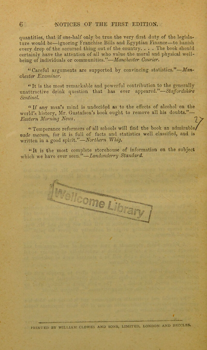 quantities, that if one-half only be true the very first duty of the legisla- ture would be—ignoring Franchise Bills and Egyptian Finance—to banish every drop of the accursed thing out of the country. . . . The book should certainly have the attention of all who value the moral and physical well- being of individuals or communities.”—Manchester Courier. “ Careful arguments are supported by convincing statistics.”—Man- chester Examiner. “It is the most remarkable and powerful contribution to the generally unattractive drink question that has ever appeared.”—Staffordshire Sentinel. “ If any man’s mind is undecided as to the effects of alcohol on the world’s history, Mr. Gustafson’s book ought to remove all his doubts.”— Eastern Morning News. “Temperance reformers of all schools will find the book an admirable vade mecum, for it is full of facts and statistics well classified, and is written in a good spirit.”—Northern Whig. “It is the most complete storehouse of information on the subject which we have ever seen.”—Londonderry Standard. / HUNTED BY WILLIAM CLOWES AND SONS, LIMITED, LONDON AND BKCCLES.