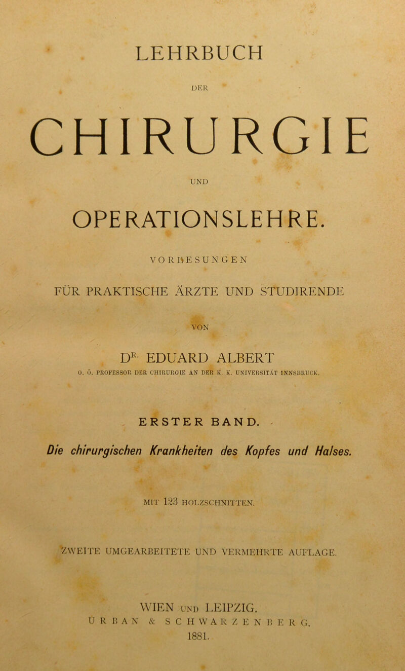 LEHRBUCH DER CHIRURGIE UND OPERATIONSLEHRE. VORBESUNGEN FÜR PRAKTISCHE ÄRZTE UND STUDIRENDE VON DR- EDUARD ALBERT 0. 0. PROFESSOR DER CHIRUROIE AN DER K K. UNIVERSITÄT INNSBRUCK. ERSTER BAND. » Die chirurgischen Krankheiten des Kopfes und Halses. MIT 123 HOLZSCHNITTEN. ZWEITE UMGEARBEITETE UND VERMEHRTE AUFLAGE. WIEN UND LEIPZIG. URBAN & SCHWÄR Z E N B E R G. 1881.