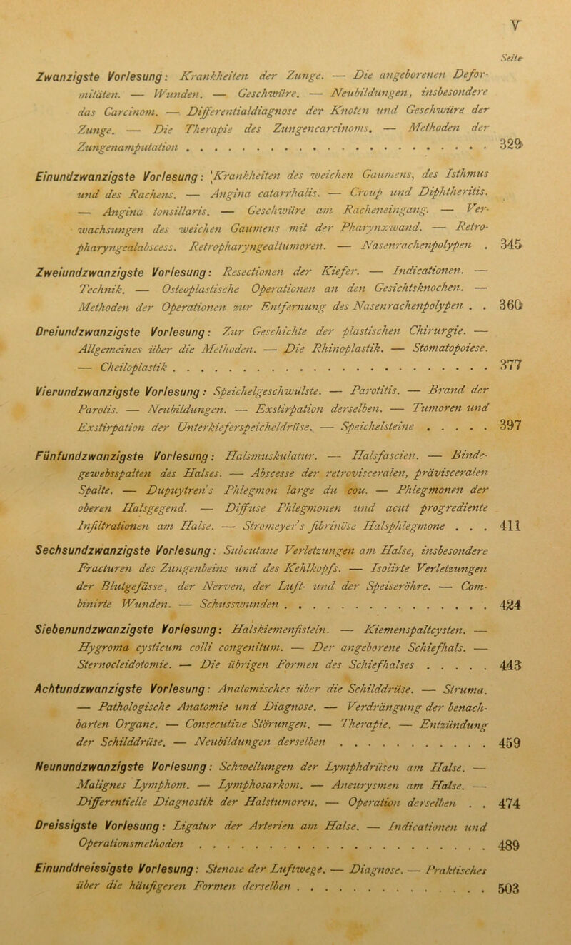 Zwanzigste Vorlesung: Krankheilen der Zunge. — Die angeborenen Defor- mitäten. — Wunden. — Geschwüre. — Neubildungen, insbesondere das Garcinom. — Differentialdiagnose der Knoten und Geschwüre der Zunge. — Die Therapie des Zungencarcinoins. — Methoden der Zungenamputation Einundzwanzigste Vorlesung: 'Krankheiten des weichen Gaumens, des Isthmus und des Rachens. — Angina catarrhalis. — Croup und Diphthentis. — Angina tonsillaris. — Geschwüre am Racheneingang. — Ver- wachsungen des weichen Gaumens mit der Pharynxwand. Retro- pharyngealabscess. Retropharyngealtumoren. — Nasenrachenpolypen Zweiundzwanzigste Vorlesung: Resectionen der Kiefer. — Indicationen. — Technik. — Osteoplastische Operationen an den Gesichtsknochen. — Methoden der Operationen zur Entfernung des Nasenrachenpolypen . . Dreiundzwanzigste Vorlesung: Zur Geschichte der plastischen Chirurgie. — Allgemeines über die Methoden. — Die Rhinoplastik. — Stomatopoiese. — Cheiloplastik Vierundzwanzigste Vorlesung: Speichelgeschwülste. — Parotitis. — Brand der Parotis. — Neubildungen. — Exstirpation derselben. — Tumoren und Exstirpation der Unterkiefer Speicheldrüse. — Speichelsteine Fünfundzwanzigste Vorlesung: Halsmuskulatur. — Halsfascien. — Binde- gewebsspaiten des Halses. — Abscesse der retrovisceralen, prävisceralen Spalte. — Dupuytren s Phlegmon large du cou. — Phlegmonen der oberen Halsgegend. — Diffuse Phlegmonen und acut progrediente Infiltrationen am Halse. — Stromeyer s fibrinöse Halsphlegmone . . . Sechsundzwanzigste Vorlesung: Subcutane Verletzungen am Halse, insbesondere Fracturen des Zungenbeins und des Kehlkopfs. — Isolirte Verletzungen der Blutgefässe, der Nerven, der Luft- und der Speiseröhre. — Com- bini-rte Wunden. — Schusswunden Siebenundzwanzigste Vorlesung: Halskiemenfisteln. — Kiemenspaltcysten. — Hygroma cysticum colli congenitum. — Der angeborene Schiefhals. — Sternocleidotomie. — Die übrigen Formen des Schiefhalses Achtundzwanzigste Vorlesung: Anatomisches über die Schilddrüse. — Struma. — Pathologische Anatomie und Diagnose. — Verdrängung der benach- barten Organe. — Consecutive Störungen. — Therapie. — Entzündung der Schilddrüse. — Neubildungen derselben Neunundzwanzigste Vorlesung: Schwellungen der Lymphdrüsen am Halse. — Malignes Lymphom. — Lymphosarkom. — Aneurysmen am Halse. — Differentielle Diagnostik der Halstumoren. — Operation derselben . . Dreissigste Vorlesung: Ligatur der Arterien am Halse. — Indicationen und Operationsmethoden Einunddreissigste Vorlesung : Stenose der Luftwege. — Diagnose. — Praktisches über die häufigeren Formen derselben V Seite- 329- 345 360 377 397 411 424 443 459 474 489 503