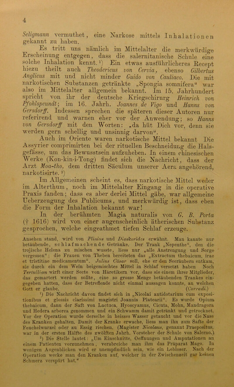 Seligmann vermuthet , eine Narkose mittels Inhalationen gekannt zu haben. Es tritt uns nämlich im Mittelalter die merkwürdige Erscheinung entgegen, dass die salernitanische Schule eine solche Inhalation kennt.Ein etwas ausführlicheres Recept hiezu theilt auch Theodericus von Cervia, ebenso Gilbertus Anglicus mit und nicht minder Guido von Cauliaco. Die mit narkotischen Substanzen getränkte „Spongia somnifera“ war also im Mittelalter allgemein bekannt. Im 15. Jahrhundert spricht von ihr der deutsche Kriegschirnrg Heinrich von Pfohlspeundt; im 16. Jahrk. Joannes de Vigo und Hanns von Gersdorff. Indessen sprechen die späteren dieser Autoren nur referirend und warnen eher vor der Anwendung; so Hanns von Gersdorff mit den Worten: „da hiit Dich vor, denn sie werden gern schellig und unsinnig dar von“. Auch im Oriente waren narkotische Mittel bekannt Die Assyrier comprimirten bei der rituellen Beschneidung die Hals- gefässe, um das Bewusstsein aufzuheben. In einem chinesischen Werke (Kon-kin-i-Tong) findet sich die Nachricht, dass der Arzt Moa-tlio, dem dritten Säculum unserer Aera angehörend, narkotisirte.2) Im Allgemeinen scheint es, dass narkotische Mittel weder im Alterthum, noch im Mittelalter Eingang in die operative Praxis fanden; dass es aber derlei Mittel gäbe, war allgemeine Ueberzeugung des Publicums, und merkwürdig ist, dass eben die Form der Inhalation bekannt war! In der berühmten Magia naturalis von G. B. Porta (f 1616) wird von einer augenscheinlich ätherischen Substanz gesprochen, welche eingeathmet tiefen Schlaf erzeuge. Ansehen stand, wird von Plinius und Dioskoridss erwähnt. Man kannte nur betäubende, schlafmachende Getränke. Der Trank „Nepentlie“, den die trojische Helena zu mischen wusste, liess nur „alle Anstrengung und Sorge vergessen“ ; die Frauen von Theben bereiteten das „Extractum thebaicum, irae et tristitiae medicamentum“. Julius Cäsar soll, ehe er den Seeräubern entkam, sie durch ein dem Wein beigemischtes Mittel in Schlaf versetzt haben Noch Teriullian wirft einer Secte von Häretikern vor, dass sie einem ihrer Mitglieder, das gemartert werden sollte, eine so grosse Menge betäubenden Trankes ein- gegeben hatten, dass der Betreffende nicht einmal aussagen konnte, an welchen Gott er glaube. (Corradi.) x) Die Nachricht davon findet sich in „Nicolai antidotarium cum exposi- tionibus et glossis clarissimi magistri Joannis Platearii“. Es wurde Opium thebaicum, dann der Saft von Lactuca, Hyoscyamus, Cicuta, Mohn, Mandragora und Hedera arborea genommen und ein Schwamm damit getränkt und getrocknet. Vor der Operation wurde derselbe in heisses Wasser getaucht und vor die Nase des Kranken gehalten. Damit der Kranke erwache, liess man ihn zum Safte der Fenchelwurzel oder zu Essig riechen. (Magister Nicolaus, genannt Praeposit.us, war in der ersten Hälfte des zwölften Jahrh. Vorsteher der Schule von Salerno.) 2) Die Stelle lautet: „Um Einschnitte, Oeffnungen und Amputationen an einem Patienten vorzunehmen , verabreiche man ihm das Präparat Mago. In wenigen Augenblicken wird er unempfindlich sein, wie ein Lebloser. Nach der Operation wecke man den Kranken auf, welcher in der Zwischenzeit gar keinen Schmerz verspürt hat.“