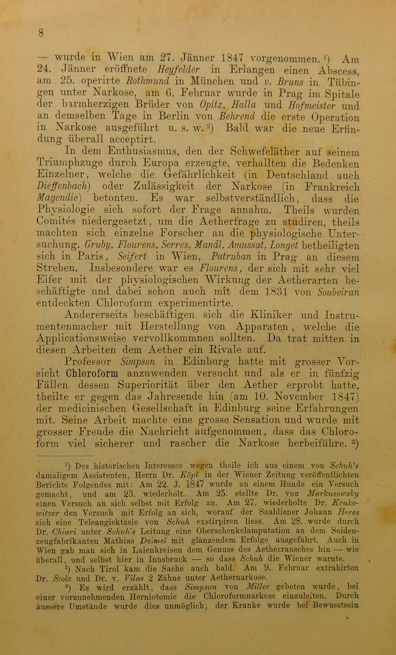 — wurde in Wien am 27. Jänner 1847 vorgenommen. l) Am 24. Jänner eröffnete Heyfelder in Erlangen einen Abscess, am 25. operirte Rothmund in München und v. Bruns in Tübin- gen unter Narkose, am 6. Februar wurde in Prag im Spitale der barmherzigen Brüder von Opitz, Hctlla und Hofmeister und an demselben Tage in Berlin von Behrend die erste Operation in Narkose ausgeführt u. s. w.2) Bald war die neue Erfin- dung überall acceptirt. In dem Enthusiasmus, den der Schwefeläther auf seinem Triumphzuge durch Europa erzeugte, verhallten die Bedenken Einzelner, welche die Gefährlichkeit (in Deutschland auch Dieffenbaeh) oder Zulässigkeit der Narkose (in Frankreich Magendie) betonten. Es war selbstverständlich, dass die Physiologie sich sofort der Frage annahm. Theils wurden Comites niedergesetzt, um die Aetherfrage zu studiren, theils machten sich einzelne Forscher an die physiologische Unter- suchung. Gruby, Flourens, Serres, Mandl, Amussat, Longet betheiligten sich in Paris, Seifert in Wien, Patruban in Prag an diesem Streben. Insbesondere war es Flourens, der sich mit sehr viel Eifer mit der physiologischen Wirkung der Aetherarten be- schäftigte und dabei schon auch mit dem 1831 von Soubeiran entdeckten Chloroform experimentirte. Andererseits beschäftigen sich die Kliniker und Instru- mentenmacher mit Herstellung von Apparaten , welche die Applicationsweise vervollkommnen sollten. Da trat mitten in diesen Arbeiten dem Aether ein Kivale auf. Professor Simpson in Edinburg hatte mit grosser Vor- sicht Chloroform anzuwenden versucht und als er in fünfzig Fällen dessen Superiorität über den Aether erprobt hatte, theilte er gegen das Jahresende hin (am 10. November 1847) der medicinischen Gesellschaft in Edinburg seine Erfahrungen mit. Seine Arbeit machte eine grosse Sensation und wurde mit grosser Freude die Nachricht aufgenommen, dass das Chloro- form viel sicherer und rascher die Narkose herbeiführe. 3) 0 Des historischen Interesses wegen theile ich ans einem von Schuh’s damaligem Assistenten, Herrn Dr. Köpl in der Wiener Zeitung veröffentlichten Berichte Folgendes mit: Am 22. J. 1847 wurde an einem Hunde ein Versuch gemacht, und am 23. wiederholt. Am 25. stellte Dr. von MarJcusowsJcy einen Versuch an sich seihst mit Erfolg an. Am 27. wiederholte Dr. Kralco- witzer den Versuch mit Erfolg an sich, worauf der Saaldiener Johann Eeres sich eine Teleangiektasie von Schuh exstirpiren liess. Am 28. wurde durch Dr. Chiari unter Schuh’s Leitung eine Oberschenkelamputation an dem Seiden- zeugfabrikanten Mathias Deiwel mit glänzendem Erfolge ausgeführt. Auch in Wien gab man sich in Laienkreisen dem Genuss des Aetherrausches hin — wie überall, und selbst hier in Innsbruck — so dass Schuh die Wiener warnte. 2) Nach Tirol kam die Sache auch bald. Am 9. Februar extrahirten Dr. Stolz und Dr. v. Vilas 2 Zähne unter Aethernarkose. 8) Es wird erzählt, dass Simpson von Miller gebeten wurde, bei einer vorzunehmenden Herniotomie die Chloroformnarkose einzuleiten. Durch äussere Umstände wurde dies unmöglich; der Kranke wurde bei Bewusstsein