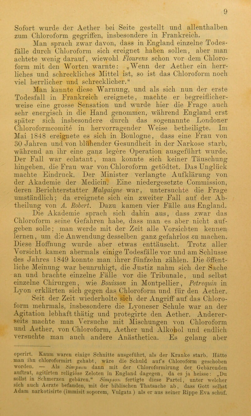 Sofort wurde der Aether bei Seite gestellt und allenthalben zum Chloroform gegriffen, insbesondere in Frankreich. Man sprach zwar davon, dass in England einzelne Todes- fälle durch Chloroform sich ereignet haben sollen, aber man achtete wenig darauf, wiewohl Flourens schon vor dem Chloro- form mit den Worten warnte: „Wenn der Aether ein herr- liches und schreckliches Mittel ist, so ist das Chloroform noch viel herrlicher und schrecklicher.“ Man kannte diese Warnung, und als sich nun der erste Todesfall in Frankreich ereignete, machte er begreiflicher- weise eine grosse Sensation und wurde hier die Frage auch sehr energisch in die Hand genommen, während England erst später sich insbesondere durch das sogenannte Londoner Chloroformcomite in hervorragender Weise betheiligte. Im Mai 1848 ereignete es sich in Boulogne, dass eine Frau von 30 Jahren und von blühender Gesundheit in der Narkose starb, während an ihr eine ganz legere Operation ausgeführt wurde. Der Fall war eclatant, man konnte sich keiner Täuschung hingeben, die Frau war von Chloroform getödtet. Das Unglück machte Eindruck. Der Minister verlangte Aufklärung von der Akademie der Medicin. Eine niedergesetzte Commission, deren Berichterstatter Malgciigne war, untersuchte die Frage umständlich; da ereignete sich ein zweiter Fall auf der Ab- theilung von A. Robert. Dazu kamen vier Fälle aus England. Die Akademie sprach sich dahin aus, dass zwar das Chloroform seine Gefahren habe, dass man es aber nicht auf- geben solle; man werde mit der Zeit alle Vorsichten kennen lernen, um die Anwendung desselben ganz gefahrlos zu machen. Diese Hoffnung wurde aber etwas enttäuscht. Trotz aller \ orsicht kamen abermals einige Todesfälle vor und am Schlüsse des Jahres 1849 konnte man ihrer fünfzehn zählen. Die öffent- liche Meinung war beunruhigt, die Justiz nahm sich der Sache an und brachte einzelne Fälle vor die Tribunale, und selbst einzelne Chirurgen, wie Bouisson in Montpellier, Petrequin in Lyon erklärten sich gegen das Chloroform und für den Aether. Seit der Zeit wiederholte sich der Angriff auf das Chloro- form mehrmals, insbesondere die Lyoneser Schule war an der Agitation lebhaft thätig und protegirte den Aether. Anderer- seits machte man Versuche mit Mischungen von Chloroform und Aether, von Chloroform, Aether und Alkohol und endlich versuchte man auch andere Anästhetica. Es gelang aber operirt. Kaum waren einige Schnitte ausgeführt, als der Kranke starb. Hatto man ihn chloroformirt gehabt, wäre die Schuld aufs Chloroform geschoben worden. — Als Simpson dann mit der Chloroformirung der Gebärenden aultrat, agitirten religiöse Zeloten in England dagegen, da es ja heisse: „Du sollst in Schmerzen gebären.“ Simpson fertigte diese Partei, unter welcher sich auch Aerzte befanden, mit der biblischen Thatsache ab, dass Gott selbst Adam narkotisirte (immisit soporem, Vulgata) als er aus seiner Rippe Eva schuf.