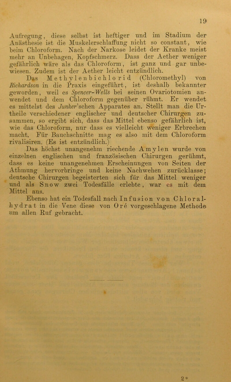 Aufregung, diese selbst ist heftiger und im Stadium der Anästhesie ist die MuskelerschlafFung nicht so constant, wie beim Chloroform. Nach der Narkose leidet der Kranke meist mehr an Unbehagen, Kopfschmerz. Dass der Aether weniger gefährlich wäre als das Chloroform, ist ganz und gar unbe- wiesen. Zudem ist der Aether leicht entzündlich. Das Methylenbichlo rid (Chloromethyl) von Bichardson in die Praxis eingeführt, ist deshalb bekannter geworden, weil es Spencer-Wells bei seinen Ovariotomien an- wendet und dem Chloroform gegenüber rühmt. Er wendet es mittelst des Junker1 sehen Apparates an. Stellt man die Ur- theile verschiedener englischer und deutscher Chirurgen zu- sammen, so ergibt sich, dass das Mittel ebenso gefährlich ist, wie das Chloroform, nur dass es vielleicht weniger Erbrechen macht. Für Bauchschnitte mag es also mit dem Chloroform rivalisiren. (Es ist entzündlich.) Das höchst unangenehm riechende Amylen wurde von einzelnen englischen und französischen Chirurgen gerühmt, dass es keine unangenehmen Erscheinungen von Seiten der Athmung hervorbringe und keine Nachwehen zurücklasse; deutsche Chirurgen begeisterten sich für das Mittel weniger und als Snow zwei Todesfälle erlebte, war es mit dem Mittel aus. Ebenso hat ein Todesfall nach Infusion von Chloral- hydrat in die Vene diese von Ore vorgeschlagene Methode um allen Kuf gebracht. 2*