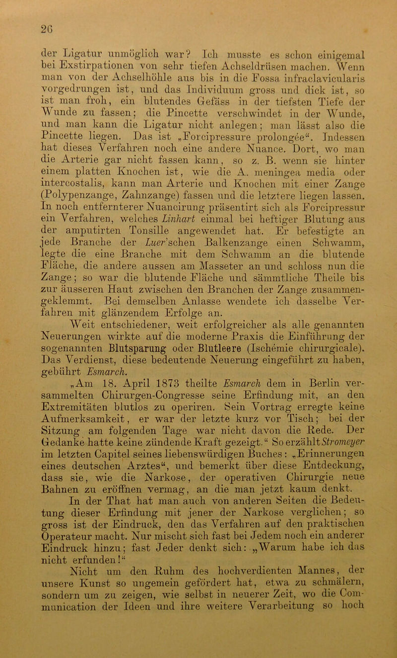 2G der Ligatur unmöglich war? Ich musste es schon einigemal bei Exstirpationen von sehr tiefen Achseldrüsen machen. Wenn man von der Achselhöhle aus bis in die Eossa infraclavicularis vorgedrungen ist, und das Individuum gross und dick ist, so ist man froh, ein blutendes Gefäss in der tiefsten Tiefe der Wunde zu fassen; die Pincette verschwindet in der Wunde, und man kann die Ligatur nicht anlegen; man lässt also die Pincette liegen. Das ist „Forcipressure prolongee“. Indessen hat dieses Verfahren noch eine andere Nuance. Dort, wo man die Arterie gar nicht fassen kann, so z. B. wenn sie hinter einem platten Knochen ist, wie die A. meningea media oder intercostalis, kann man Arterie und Knochen mit einer Zange (Polypenzange, Zahnzange) fassen und die letztere liegen lassen. In noch entfernterer Nuancirung präsentirt sich als Forcipressur ein Verfahren, welches Linhart einmal bei heftiger Blutung aus der amputirten Tonsille angewendet hat. Er befestigte an jede Branche der Zwer’schen Balkenzange einen Schwamm, legte die eine Branche mit dem Schwamm an die blutende Fläche, die andere aussen am Masseter an und schloss nun die Zange; so war die blutende Fläche und sämmtliche Theile bis zur äusseren Haut zwischen den Branchen der Zange zusammen- geklemmt. Bei demselben Anlasse wendete ich dasselbe Ver- fahren mit glänzendem Erfolge an. Weit entschiedener, weit erfolgreicher als alle genannten Neuerungen wirkte auf die moderne Praxis die Einführung der sogenannten Blutsparung oder Blutleere (Ischemie chirurgicale). Das Verdienst, diese bedeutende Neuerung eingeführt zu haben, gebührt Esmarch. „Am 18. April 1873 theilte Esmarch dem in Berlin ver- sammelten Chirurgen-Congresse seine Erfindung mit, an den Extremitäten blutlos zu operiren. Sein Vortrag erregte keine Aufmerksamkeit, er war der letzte kurz vor Tisch; bei der Sitzung am folgenden Tage war nicht davon die Rede. Der Gedanke hatte keine zündende Kraft gezeigt.“ So erzählt Stromeyer im letzten Capitel seines liebenswürdigen Buches : „Erinnerungen eines deutschen Arztes“, und bemerkt über diese Entdeckung, dass sie, wie die Narkose, der operativen Chirurgie neue Bahnen zu eröffnen vermag, an die man jetzt kaum denkt. In der That hat man auch von anderen Seiten die Bedeu- tung dieser Erfindung mit jener der Narkose verglichen; so gross ist der Eindruck, den das Verfahren auf den praktischen Operateur macht. Nur mischt sich fast bei Jedem noch ein anderer Eindruck hinzu; fast Jeder denkt sich: „Warum habe ich das nicht erfunden!“ Nicht um den Ruhm des hochverdienten Mannes, der unsere Kunst so ungemein gefördert hat, etwa zu schmälern, sondern um zu zeigen, wie selbst in neuerer Zeit, wo die Com- munication der Ideen und ihre weitere Verarbeitung so hoch