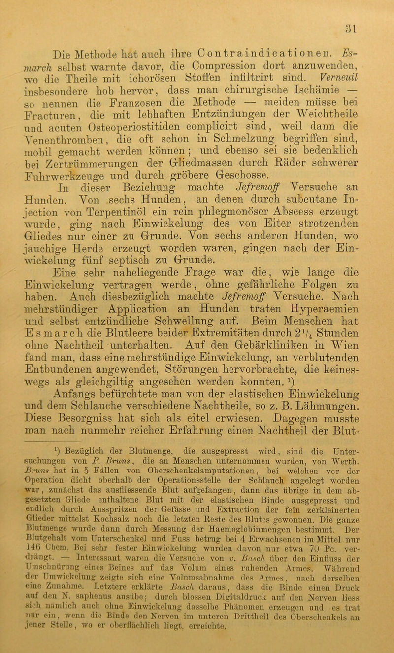 Die Methode hat auch ihre Contraindicationen. Es- march selbst warnte davor, die Compression dort anzuwenden, wo die Theile mit ichorösen Stoffen infiltrirt sind. Verneuil insbesondere hob hervor, dass man chirurgische Ischämie — so nennen die Franzosen die Methode — meiden müsse bei Fracturen, die mit lebhaften Entzündungen der Weich theile und acuten Osteoperiostitiden complicirt sind, weil dann die Venenthromben, die oft schon in Schmelzung begriffen sind, mobil gemacht werden können ; und ebenso sei sie bedenklich bei Zertrümmerungen der Gliedmassen durch Räder schwerer Fuhrwerkzeuge und durch gröbere Geschosse. In dieser Beziehung machte Jefremoff Versuche an Hunden. Von sechs Hunden, an denen durch subcutane In- jection von Terpentinöl ein rein phlegmonöser Abscess erzeugt wurde, ging nach Einwickelung des von Eiter strotzenden Gliedes nur einer zu Grunde. Von sechs anderen Hunden, wo jauchige Herde erzeugt worden waren, gingen nach der Ein- wickelung fünf septisch zu Grunde. Eine sehr naheliegende Frage war die, wie lange die Einwickelung vertragen werde, ohne gefährliche Folgen zu haben. Auch diesbezüglich machte Jefremoff Versuche. Nach mehrstündiger Application an Hunden traten Hyperaemien und selbst entzündliche Schwellung auf. Beim Menschen hat E s ma r ch die Blutleere beider Extremitäten durch 27* Stunden ohne Nachtheil unterhalten. Auf den Gebärkliniken in Wien fand man, dass eine mehrstündige Einwickelung, an verblutenden Entbundenen angewendet, Störungen hervorbrachte, die keines- wegs als gleichgültig angesehen werden konnten.x) Anfangs befürchtete man von der elastischen Einwickelung und dem Schlauche verschiedene Nachtheile, so z. B. Lähmungen. Diese Besorgniss hat sich als eitel erwiesen. Dagegen musste man nach nunmehr reicher Erfahrung einen Nachtheil der Blut- 7 Bezüglich der Blutmenge, die ausgepresst wird, sind die Unter- suchungen von I\ Bruns, die an Menschen unternommen wurden, von Werth. Bruns hat in 5 Fällen von Oberschenkelamputationen, bei welchen vor der Operation dicht oberhalb der Operationsstelle der Schlauch angelegt worden war, zunächst das auslliessende Blut aufgefangen, dann das übrige in dem ab- gesetzten Gliede enthaltene Blut mit der elastischen Binde ausgepresst und endlich durch Ausspritzen der Gefässe und Extraction der fein zerkleinerten Glieder mittelst Kochsalz noch die letzten Reste des Blutes gewonnen. Die ganze Blutmenge wurde dann durch Messung der Haemoglobinmengen bestimmt. Der Blutgehalt vom Unterschenkel und Fuss betrug bei 4 Erwachsenen im Mittel nur 146 Cbcm. Bei sehr fester Einwickelung wurden davon nur etwa 70 Pc. ver- drängt. — Interessant waren die Versuche von v. Basch über den Einfluss der Umschnürung eines Beines auf das Volum eines ruhenden Armes. Während der Umwickelung zeigte sich eine Volumsabnahme des Armes, nach derselben eine Zunahme. Letztere erklärte Basch daraus, dass die Binde einen Druck auf den N. saphenus ausübe; durch blossen Digitaldruck auf den Nerven liess sieh nämlich auch ohne Einwickelung dasselbe Phänomen erzeugen und es trat nur ein, wenn die Binde den Nerven im unteren Drittheil des Oberschenkels an jener Stelle, wo er oberflächlich liegt, erreichte.