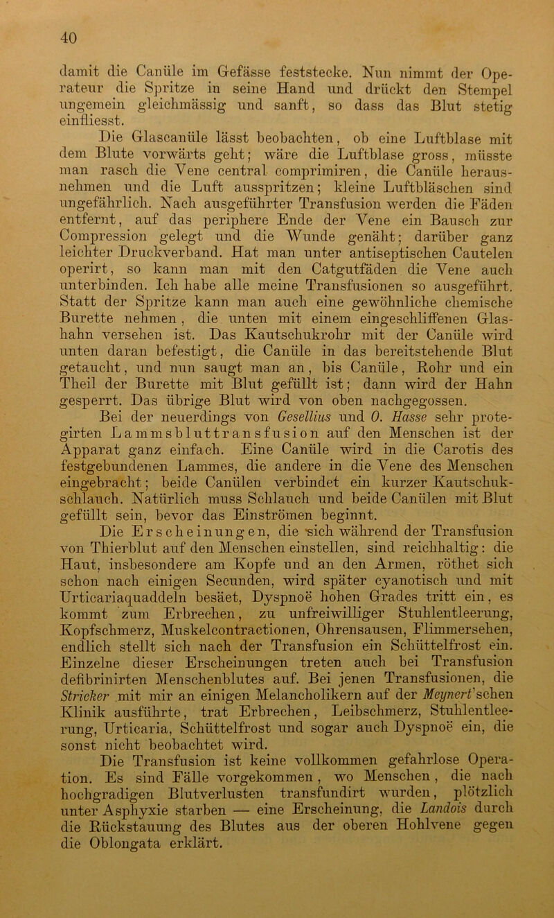 damit die Canüle im Gefässe feststecke. Nun nimmt der Ope- rateur die Spritze in seine Hand und drückt den Stempel ungemein gleichmässig und sanft, so dass das Blut stetig einfliesst. Die Glascaniile lässt beobachten, ob eine Luftblase mit dem Blute vorwärts gebt; wäre die Luftblase gross, müsste man rasch die Vene central comprimiren, die Canüle heraus- nehmen und die Luft ausspritzen; kleine Luftbläschen sind ungefährlich. Nach ausgeführter Transfusion werden die Fäden entfernt, auf das periphere Ende der Vene ein Bausch zur Compression gelegt und die Wunde genäht; darüber ganz leichter Druckverband. Hat man unter antiseptischen Cautelen operirt, so kann man mit den Catgutfäden die Vene auch unterbinden. Ich habe alle meine Transfusionen so ausgeführt. Statt der Spritze kann man auch eine gewöhnliche chemische Bürette nehmen , die unten mit einem eingeschliffenen Glas- hahn versehen ist. Das Kautschukrohr mit der Canüle wird unten daran befestigt, die Canüle in das bereitstehende Blut getaucht, und nun saugt man an, bis Canüle, Kohr und ein Theil der Bürette mit Blut gefüllt ist; dann wird der Hahn gesperrt. Das übrige Blut wird von oben nachgegossen. Bei der neuerdings von Gesellius und 0. Hasse sehr prote- girten Lammsbluttransfusion auf den Menschen ist der Apparat ganz einfach. Eine Canüle wird in die Carotis des festgebundenen Lammes, die andere in die Vene des Menschen eingebracht; beide Caniilen verbindet ein kurzer Kautschuk- schlauch. Natürlich muss Schlauch und beide Caniilen mit Blut gefüllt sein, bevor das Einströmen beginnt. Die Erscheinungen, die *sich während der Transfusion von Thierblut auf den Menschen einstellen, sind reichhaltig: die Haut, insbesondere am Kopfe und an den Armen, röthet sich schon nach einigen Secunden, wird später cyanotisch und mit Urticariaquaddeln besäet, Dyspnoe hohen Grades tritt ein, es kommt zum Erbrechen, zu unfreiwilliger Stuhlentleerung, Kopfschmerz, Muskelcontractionen, Ohrensausen, Flimmersehen, endlich stellt sich nach der Transfusion ein Schüttelfrost ein. Einzelne dieser Erscheinungen treten auch bei Transfusion defibrinirten Menschenblutes auf. Bei jenen Transfusionen, die Stricher mit mir an einigen Melancholikern auf der Meynert sehen Klinik ausführte, trat Erbrechen, Leibschmerz, Stuhlentlee- rung, Urticaria, Schüttelfrost und sogar auch Dyspnoe ein, die sonst nicht beobachtet wird. Die Transfusion ist keine vollkommen gefahrlose Opera- tion. Es sind Fälle vorgekommen, wo Menschen, die nach hochgradigen Blutverlusten transfundirt wurden, plötzlich unter Asphyxie starben — eine Erscheinung, die Landois durch die Kückstauung des Blutes aus der oberen Hohlvene gegen die Oblongata erklärt.