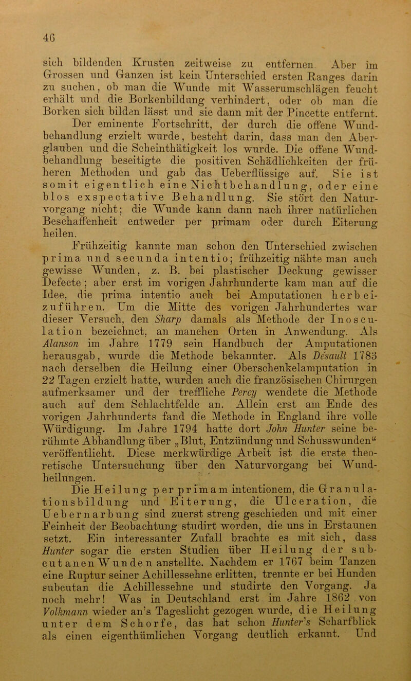 sich bildenden Krusten zeitweise zu entfernen Aber im Grossen und Ganzen ist kein Unterschied ersten Ranges darin zu suchen, ob man die Wunde mit Wasserumschlägen feucht erhält und die Borkenbildung verhindert, oder ob man die Borken sieh bilden lässt und sie dann mit der Pincette entfernt. Der eminente Fortschritt, der durch die offene Wund- behandlung erzielt wurde, besteht darin, dass man den Aber- glauben und die Scheinthätigkeit los wurde. Die offene Wund- behandlung beseitigte die positiven Schädlichkeiten der frü- heren Methoden und gab das Ueberflüssige auf. Sie ist somit eigentlich eine Nichtbehandlung, oder eine blos exspectative Behandlung. Sie stört den Natur- vorgang nicht; die Wunde kann dann nach ihrer natürlichen Beschaffenheit entweder per primam oder durch Eiterung heilen. Frühzeitig kannte man schon den Unterschied zwischen prima und secunda intentio; frühzeitig nähte man auch gewisse Wunden, z. B. bei plastischer Deckung gewisser Defecte ; aber erst im vorigen Jahrhunderte kam man auf die Idee, die prima intentio auch bei Amputationen herb ei- zuführen. Um die Mitte des vorigen Jahrhundertes war dieser Versuch, den Sharp damals als Methode der Inoscu- lation bezeichnet, an manchen Orten in Anwendung. Als Alanson im Jahre 1779 sein Handbuch der Amputationen herausgab, wurde die Methode bekannter. Als Desault 178o nach derselben die Heilung einer Oberschenkelamputation in 22 Tagen erzielt hatte, wurden auch die französischen Chirurgen aufmerksamer und der treffliche Percy wendete die Methode auch auf dem Schlachtfelde an. Allein erst am Ende des vorigen Jahrhunderts fand die Methode in England ihre volle Würdigung. Im Jahre 1794 hatte dort John Hunter seine be- rühmte Abhandlung über „Blut, Entzündung und Schusswunden“ veröffentlicht. Diese merkwürdige Arbeit ist die erste theo- retische Untersuchung über den Natur Vorgang bei Wund- heilungen. Die Heilung per primam intentionem, die Granula- tionsbildung und Eiterung, die Ulceration, die Uebernarbung sind zuerst streng geschieden und mit einer Feinheit der Beobachtung studirt worden, die uns in Erstaunen setzt. Ein interessanter Zufall brachte es mit sich, dass Hunter sogar die ersten Studien über Heilung der sub- cut anen Wun de n anstellte. Nachdem er 1767 beim Tanzen eine Ruptur seiner Achillessehne erlitten, trennte er bei Hunden subcutan die Achillessehne und studirte den Vorgang. Ja noch mehr! Was in Deutschland erst im Jahre 1862 von Volkmann wieder an’s Tageslicht gezogen wurde, die Heilung unter dem Schorfe, das hat schon Hunter's Scharfblick als einen eigenthiimlichen Vorgang deutlich erkannt. Und