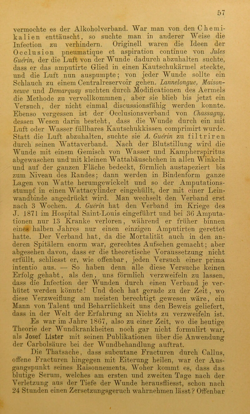 vermochte es der Alkoliolverband. War man von den Chemi- kalien enttäuscht, so suchte man in anderer Weise die Infection zu verhindern. Originell waren die Ideen der Occlusion pneumatique et aspiration continue von Jules Gue'rin, der die Luft von der Wunde dadurch abzuhalten suchte, dass er das amputirte Glied in einen Kautschukärmel steckte, und die Luft nun auspumpte; von jeder Wunde sollte ein Schlauch zu einem Centralreservoir gehen. Lannelongue, Mcäson- neuve und Demarquay suchten durch Modificationen des Aermels die Methode zu vervollkommnen, aber sie blieb bis jetzt ein Versuch, der nicht einmal discussionsfähig werden konnte. Ebenso vergessen ist der Occlusionsverband von Chassagny, dessen Wesen darin besteht, dass die Wunde durch ein mit Luft oder Wasser fällbares Kautschukkissen comprimirt wurde. Statt die Luft abzuhalten, suchte sie A. Gue'rin zu f'iltriren durch seinen Wattaverband. Nach der Blutstillung wird die Wunde mit einem Gemisch von Wasser und Kampherspiritus abgewaschen und mit kleinen Wattabäuschchen in allen Winkeln und auf der ganzen Fläche bedeckt, förmlich austapeziert bis zum Niveau des Bandes; dann werden in Bindenform ganze Lagen von Watte herumgewickelt und so der Amputations- stumpf in einen Wattacy linder eingehüllt, der mit einer Lein- wan dbinde angedrückt wird. Man wechselt den Verband erst nach 3 Wochen. A. Guerin hat den Verband im Kriege des J. 1871 im Hospital Saint-Louis eingeführt und bei 36 Amputa- tionen nur 13 Kranke verloren, während er früher binnen eines halben Jahres nur einen einzigen Amputirten gerettet hatte. Der Verband hat, da die Mortalität auch in den an- deren Spitälern enorm war, gerechtes Aufsehen gemacht; aber abgesehen davon, dass er die theoretische Voraussetzung nicht erfüllt, schliesst er, wie offenbar, jeden Versuch einer prima intentio aus. — So haben denn alle diese Versuche keinen Erfolg gehabt, als den, uns förmlich verzweifeln zu lassen, dass die Infection der Wunden durch einen Verband je ver- hütet werden könnte! Und doch hat gerade zu der Zeit, wo diese Verzweiflung am meisten berechtigt gewesen wäre, ein Mann von Talent und Beharrlichkeit uns den Beweis geliefert, dass in der Welt der Erfahrung an Nichts zu verzweifeln ist. Es war im Jahre 1867, also zu einer Zeit, wo die heutige Theorie der Wundkrankheiten noch gar nicht formulirt war, als Josef Lister mit seinen Publikationen über die Anwendung der Carbolsäure bei der Wundbehandlung auftrat. Die Thatsache, dass subcutane Fracturen durch Callus, offene Fracturen hingegen mit Eiterung heilen, war der Aus- gangspunkt seines Baisonnements. Woher kommt es, dass das blutige Serum, welches am ersten und zweiten Tage nach der Verletzung aus der Tiefe der Wunde herausfliesst, schon nach 24 Stunden einen Zersetzungsgeruch wahrnehmen lässt? Offenbar