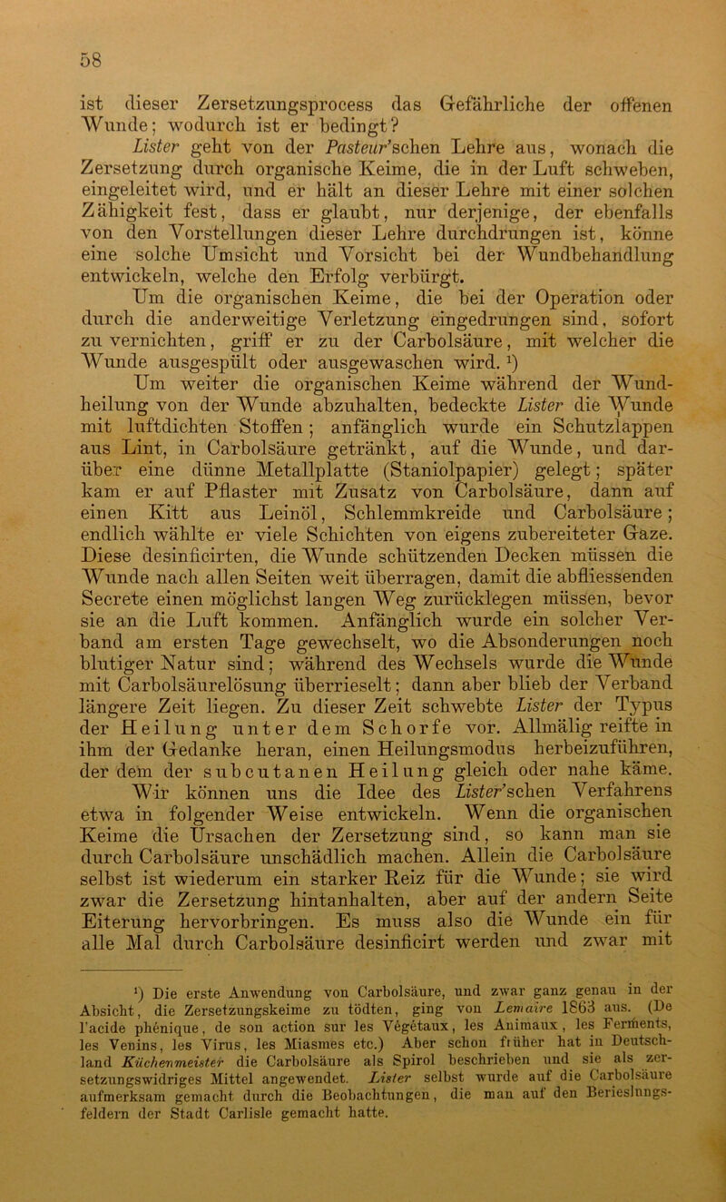 ist dieser Zersetzungsprocess das Gefährliche der offenen Wunde; wodurch ist er bedingt? Lister geht von der Pasteur’sehen Lehre aus, wonach die Zersetzung durch organische Keime, die in der Luft schweben, eingeleitet wird, und er hält an dieser Lehre mit einer solchen Zähigkeit fest, dass er glaubt, nur derjenige, der ebenfalls von den Vorstellungen dieser Lehre durchdrungen ist, könne eine solche Umsicht und Vorsicht bei der Wundbehandlung entwickeln, welche den Erfolg verbürgt. Um die organischen Keime, die bei der Operation oder durch die anderweitige Verletzung eingedrungen sind, sofort zu vernichten, griff er zu der Carbolsäure, mit welcher die Wunde ausgespült oder ausgewaschen wird.x) Um weiter die organischen Keime während der Wund- heilung von der Wunde abzuhalten, bedeckte Lister die Wunde mit luftdichten Stoffen; anfänglich wurde ein Schutzlappen aus Lint, in Carbolsäure getränkt, auf die Wunde, und dar- über eine dünne Metallplatte (Staniolpapier) gelegt; später kam er auf Pflaster mit Zusatz von Carbolsäure, dann auf einen Kitt aus Leinöl, Schlemmkreide und Carbolsäure; endlich wählte er viele Schichten von eigens zubereiteter Gaze. Diese desinficirten, die Wunde schützenden Decken müssen die Wunde nach allen Seiten weit überragen, damit die abfliessenden Secrete einen möglichst langen Weg zurücklegen müssen, bevor sie an die Luft kommen. Anfänglich wurde ein solcher Ver- band am ersten Tage gewechselt, wo die Absonderungen noch blutiger Natur sind; während des Wechsels wurde die Wunde mit Carboisäurelösung überrieselt; dann aber blieb der Verband längere Zeit liegen. Zu dieser Zeit schwebte Lister der Typus der Heilung unter dem Schorfe vor. Allmälig reifte in ihm der Gedanke heran, einen Heilungsmodus herbeizuführen, der dem der subcutanen Heilung gleich oder nahe käme. Wir können uns die Idee des Ds£er’scken Verfahrens etwa in folgender Weise entwickeln. Wenn die organischen Keime die Ursachen der Zersetzung sind, so kann man sie durch Carbolsäure unschädlich machen. Allein die Carbolsäure selbst ist wiederum ein starker ßeiz für die Wunde; sie wird zwar die Zersetzung hintanhalten, aber auf der andern Seite Eiterung hervorbringen. Es muss also die Wunde ein für alle Mal durch Carbolsäure desinficirt werden und zwar mit s) Die erste Anwendung von Carbolsäure, und zwar ganz genau in der Absicht, die Zersetzungskeime zu tödten, ging von Lernaire 1863 aus. (De l’acide phenique, de son action sur les Vegetaux, les Animaux , les Feriüents, les Venins, les Virus, les Miasmes etc.) Aber schon früher hat in Deutsch- land Küchenmeister die Carbolsäure als Spirol beschrieben und sie als zcx- setzungswidriges Mittel angewendet. Lister selbst wurde auf die Carbolsäure aufmerksam gemacht durch die Beobachtungen, die man aul den Berieslnngs- feldern der Stadt Carlisle gemacht hatte.