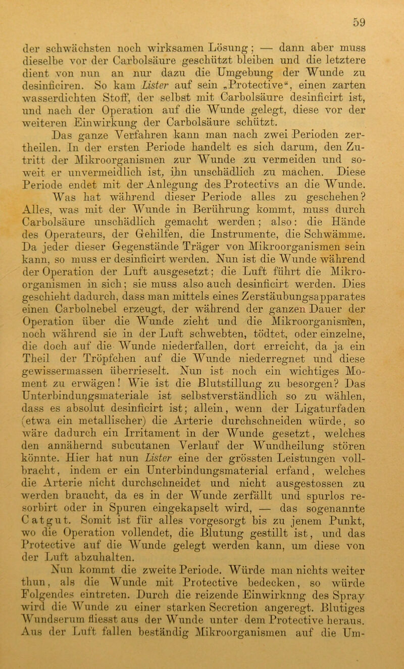 der schwächsten noch wirksamen Lösung; — dann aber muss dieselbe vor der Carbolsäure geschützt bleiben und die letztere dient von nun an nur dazu die Umgebung der Wunde zu desinficiren. So kam Lister auf sein „Protective“, einen zarten wasserdichten Stoff, der selbst mit Carbolsäure desinficirt ist, und nach der Operation auf die Wunde gelegt, diese vor der weiteren Einwirkung der Carbolsäure schützt. Das ganze Verfahren kann man nach zwei Perioden zer- theilen. In der ersten Periode handelt es sich darum, den Zu- tritt der Mikroorganismen zur Wunde zu vermeiden und so- weit er unvermeidlich ist, ihn unschädlich zu machen. Diese Periode endet mit der Anlegung des Protectivs an die Wunde. Was hat während dieser Periode alles zu geschehen? Alles, was mit der Wunde in Berührung kommt, muss durch Carbolsäure unschädlich gemacht werden; also: die Hände des Operateurs, der Gehilfen, die Instrumente, die Schwämme. Da jeder dieser Gegenstände Träger von Mikroorganismen sein kann, so muss er desinficirt werden. Nun ist die Wunde während der Operation der Luft ausgesetzt; die Luft führt die Mikro- organismen in sich; sie muss also auch desinficirt werden. Dies geschieht dadurch, dass man mittels eines Zerstäubungsapparates einen Carbolnebel erzeugt, der während der ganzen Dauer der Operation über die Wunde zieht und die Mikroorganismen, noch während sie in der Luft schwebten, tödtet, oder einzelne, die doch auf die Wunde niederfallen, dort erreicht, da ja ein Theil der Tröpfchen auf die Wunde niederregnet und diese gewissermassen überrieselt. Nun ist noch ein wichtiges Mo- ment zu erwägen! Wie ist die Blutstillung zu besorgen? Das Unterbindungsmateriale ist selbstverständlich so zu wählen, dass es absolut desinficirt ist; allein, wenn der Ligaturfaden (etwa ein metallischer) die Arterie durchschneiden würde, so wäre dadurch ein Irritament in der Wunde gesetzt, welches den annähernd subcutanen Verlauf der Wundheilung stören könnte. Hier hat nun Lister eine der grössten Leistungen voll- bracht , indem er ein Unterbindungsmaterial erfand, welches die Arterie nicht durchschneidet und nicht ausgestossen zu werden braucht, da es in der Wunde zerfällt und spurlos re- sorbirt oder in Spuren eingekapselt wird, — das sogenannte Cat gut. Somit ist für alles vorgesorgt bis zu jenem Punkt, wo die Operation vollendet, die Blutung gestillt ist, und das Protective auf die Wunde gelegt werden kann, um diese von der Luft abzuhalten. Nun kommt die zweite Periode. Würde man nichts weiter thun, als die Wunde mit Protective bedecken, so würde Folgendes eintreten. Durch die reizende Einwirknng des Spray wird die Wunde zu einer starken Secretion angeregt. Blutiges Wundserum fiiesst aus der Wunde unter dem Protective heraus. Aus der Luft fallen beständig Mikroorganismen auf die Um-