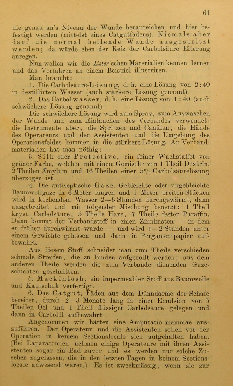 die genau an s Niveau der Wunde heranreichen und hier be- festigt werden (mittelst eines Catgutfadens). Niemals aber darf die normal heilende Wunde ausgespritzt werden; da würde eben der Reiz der Carbolsäure Eiterung anregen. Nun wollen wir die List er'scheu Materialien kennen lernen und das Verfahren an einem Beispiel illustriren. Man braucht: 1. Die Carbolsäure-Lösung, d. h. eine Lösung von 2:40 in destillirtem Wasser (auch stärkere Lösung genannt). 2. Das Carbol wasser, d. h. eine Lösung von 1 : 40 (auch schwächere Lösung genannt). Die schwächere Lösung wird zum Spray, zum Auswaschen der Wunde und zum Eintauchen des Verbandes verwendet; die Instrumente aber, die Spritzen und Canülen, die Hände des Operateurs und der Assistenten und die Umgebung des Operationsfeldes kommen in die stärkere Lösung. An Verband- materialien hat man nöthig: 3. Silk oder Protective, ein feiner WachstafFet von grüner Farbe, welcher mit einem Gemische von 1 Theil Dextrin, 2 Theilen Ämylum und 16 Theilen einer 5°/0 Carboisäurelösung überzogen ist. 4. Die antiseptische Gaze. Gebleichte oder ungebleichte Baumwollgaze in 6 Meter langen und 1 Meter breiten Stücken wird in kochendem Wasser 2—3 Stunden durchgewärmt, dann ausgebreitet und mit folgender Mischung benetzt: 1 Theil kryst. Carbolsäure, 5 Theile Harz, 7 Theile fester Paraffin. Dann kommt der Verbandstoff in einen Zinnkasten — in dem er früher durchwärmt wurde — und wird 1—2 Stunden unter einem Gewichte gelassen und dann in Pergamentpapier auf- bewahrt. Aus diesem Stoff schneidet man zum Theile verschieden schmale Streifen, die zu Binden aufgerollt werden; aus dem anderen Theile werden die zum Verbände dienenden Gaze- schichten geschnitten. 5. Mackintosh, ein impermeabler Stoff aus Baumwolle und Kautschuk verfertigt. 6. Das Catgut, Fäden aus dem Dünndarme der Schafe bereitet, durch 2— 3 Monate lang in einer Emulsion von 5 Theilen Oel und 1 Theil flüssiger Carbolsäure gelegen und dann in Carbolöl aufbewahrt. Angenommen wir hätten eine Amputatio mammae aus- zuführen. Der Operateur und die Assistenten sollen vor der Operation in keinem Sectionslocale sich aufgehalten haben. (Bei Laparatomien nehmen einige Operateure mit ihren Assi- stenten sogar ein Bad zuvor und es werden nur solche Zu- seher zugelassen, die in den letzten Tagen in keinem Sections- locale anwesend waren.) Es ist zweckmässig, wenn sie zur