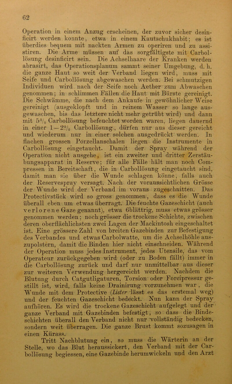 Operation in einem Anzug erscheinen, der zuvor sicher desin- ficirt werden konnte, etwa in einem Kautschukhabit; es ist überdies bequem mit nackten Armen zu operiren und zu assi- stiren. Die Arme müssen auf das sorgfältigste mit Carbol- lösung desinfieirt sein. Die Achselhaare der Kranken werden abrasirt, das Operationsplanum sammt seiner Umgebung, d. h. die ganze Haut so weit der Verband liegen wird, muss mit Seife und Carbollösung abgewaschen werden. Bei schmutzigen Individuen wird nach der Seife noch Aether zum Abwaschen genommen; in schlimmen Fällen die Haut mit Bürste gereinigt. Die Schwämme, die nach dem Ankäufe in gewöhnlicher Weise gereinigt (ausgeklopft und in reinem Wasser so lange aus- gewaschen, bis das letztere nicht mehr getrübt wird) und dann mit 5 °/o Carbollösung befeuchtet worden waren, liegen dauernd in einer 1 — 2°/0 Carbollösung , dürfen nur aus dieser gereicht und wiederum nur in einer solchen ausgedrückt werden. In flachen grossen Porzellanschalen liegen die Instrumente in Carbollösung eingetaucht. Damit der Spray während der Operation nicht ausgehe, ist ein zweiter und dritter Zerstäu- bungsapparat in Reserve; für alle Fälle hält man noch Com- pressen in Bereitschaft, die in Carbollösung eingetaucht sind, damit man sie über die Wunde schlagen könne, falls auch der Reservespray versagt. Nach der voraussichtlichen Grösse der Wunde wird der Verband im voraus zugeschnitten. Das Protectivstück wird so gross genommen, dass es die Wunde überall eben um etwas überragt. Die feuchte Gazeschicht (auch verlorene Gaze genannt), etwa ßblättrig, muss etwas grösser genommen werden; noch grösser die trockene Schichte, zwischen deren oberflächlichsten zwei Lagen der Mackintosh eingeschaltet ist. Eine grössere Zahl von breiten Gazebinden zur Befestigung des Verbandes und etwas Carbolwatte, um die Achselhöhle aus- zupolstern, damit die Binden hier nicht einschneiden. Während der Operation muss jedes Instrument, jedes Utensile, das vom Operateur zurückgegeben wird (oder zu Boden fällt) immer in die Carbollösung zurück und darf nur unmittelbar aus dieser zur weiteren Verwendung hergereicht werden. Nachdem die Blutung durch Catgutligaturen, Torsion oder Forcipressur ge- stillt ist, wird, falls keine Drainirung vorzunehmen war , die Wunde mit dem Protective (.Lister lässt es das erstemal weg) und der feuchten Gazeschicht bedeckt. Nun kann der Spray aufhören. Es wird die trockene Gazeschicht aufgelegt und der ganze Verband mit Gazebinden befestigt, so dass die Binde- schichten überall denVerband nicht nur vollständig bedecken, sondern weit überragen. Die ganze Brust kommt sozusagen in einen Kürass. Tritt Nachblutung ein, so muss die Wärterin an der Stelle, wo das Blut heraussickert, den Verband mit der Car- bollösung begiessen, eine Gazebinde herumwickeln ujid den Arzt