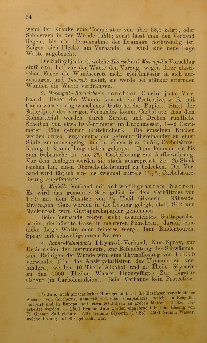 04 wenn der Kranke eine Temperatur von über 38,5 zeigt, oder Schmerzen in der Wunde fühlt; sonst lässt man den Verband liegen, bis die Herausnahme der Drainage nothwendig ist. Zeigen sich Flecke am Verbände, so wird eine neue Lage Watte angebracht. Die Salicyl j ut e x), welche Thierseh auf MosengeiVs Vorschlag einführte, hat vor der Watte den Vorzug, wegen ihrer elasti- schen Faser die Wundsecrete mehr gleichmässig in sich auf- zusaugen, und Thierseh meint, sie werde bei stärker eiternden Wunden die Watte verdrängen. 2. Mosengeil - Bardeleben1 s feuchter C arbo lj ute-Ver- band. Ueber die Wunde kommt ein Protective, z. B. mit Carbolwasser abgewaschenes Guttapercha - Papier. Statt der Salicyljute des vorigen Verbandes kommt Carboljute. Aus dem Rohmaterial werden durch Zupfen und Drehen rundliche Scheiben von etwa 15 Centimeter im Durchmesser, 1—2 Centi- meter Höhe geformt (Jutekuchen). Die einzelnen Kuchen werden durch Pergamentpapier getrennt übereinander zu einer Säule zusammengelegt und in einem Glas in 5% Carboisäure* lösung 1 Stunde lang stehen gelassen. Dann kommen sie bis zum Gebrauche in eine 2% Carbollösung zur Aufbewahrung. Vor dem Anlegen werden sie stark ausgepresst. 20—25 Stück reichen hin, einen Oberschenkelstumpf zu bedecken. Der Ver- band wird täglich ein- bis zweimal mittels lx/2 °/0 Carbolsäure- lösung angefeuchtet. 3. Minich’s Verband mit schwefligsaurem Natron. Es wird das genannte Salz gelöst in dem Verhältniss von 1 : 9 mit dem Zusatze von x/2 Theil Glycerin. Nähseide, Drainagen, Gaze werden in die Lösung gelegt; statt Silk und Mackintosh wird Guttaperchapapier genommen. Beim Verbände folgen sich: desinficirtes Guttapercha- papier, desinficirte Gaze in mehreren Schichten, darauf eine dicke Lage Watte oder feineres Werg, dann Bindentouren. Spray mit schwefligsaurem Natron. 4. Ranke-Volkmann’s Thymol-Verband. Zum Spray, zur Desinfection der Instrumente, zur Befeuchtung der Schwämme, zum Reinigen der Wunde wird eine Thymollösung von 1 : 1000 verwendet. (Um das Auskrystallisiren des Thymols zu ver- hindern, werden 10 Theile Alkohol und 20 Theile Glycerin zu den 1000 Theilen Wasser hinzugefügt.) Zur Ligatur Catgut (in Carboiemulsion). Beim Verbände kein Protective; >) Jute, auch, arracanischer Hanf genannt, ist die Bastfaser verschiedener Species von Corchorus, namentlich Corchorus capsularis, welche in Bengalen cultivirt und in Europa seit etwa 20 Jahren zu groben Matten, Decken ver- arbeitet werden. — 2500 Gramm Jute werden eingebracht in eine Lösung von 75 Gramm Salicylsäure, 5C0 Gramm Glycerin (1 : 23), 4500 Gramm Nasser, welche Lösung auf 80° gebracht war.