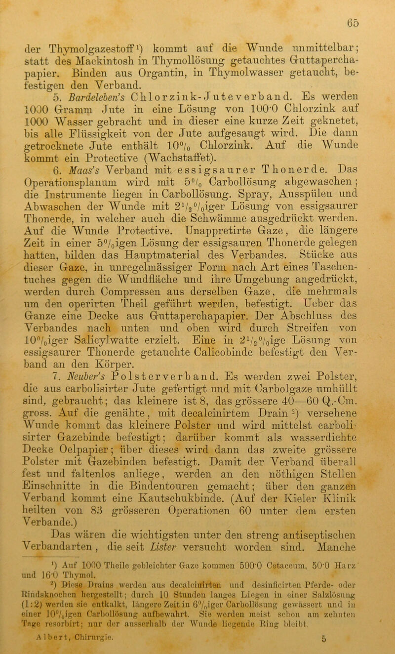 der Thymolgazestoff1) kommt auf die Wunde unmittelbar; statt des Mackintosh in Thymollösung getauchtes Guttapercha- papier. Binden aus Organtin, in Thymolwasser getaucht, be- festigen den Verband. 5. Bardeleben’s Chlorzink-Juteverband. Es werden 1000 Gramm Jute in eine Lösung von lOO’O Chlorzink auf 1000 Wasser gebracht und in dieser eine kurze Zeit geknetet, bis alle Flüssigkeit von der Jute aufgesaugt wird. Die dann getrocknete Jute enthält 10°/0 Chlorzink. Auf die Wunde kommt ein Protective (Wachs taffe t). 6. Maas’s Verband mit essigsaurer Thonerde. Das Operationsplanuni wird mit 5°/0 Carbollösung abgewaschen; die Instrumente liegen in Carbollösung. Spray, Ausspülen und Abwaschen der Wunde mit 21/20/0iger Lösung von essigsaurer Thonerde, in welcher auch die Schwämme ausgedrückt werden. Auf die Wunde Protective. Unappretirte Gaze, die längere Zeit in einer 5°/0igen Lösung der essigsauren Thonerde gelegen hatten, bilden das Hauptmaterial des Verbandes. Stücke aus dieser Gaze, in unregelmässiger Form nach Art eines Taschen- tuches gegen die Wundfläche und ihre Umgebung angedrückt, werden durch Compressen aus derselben Gaze, die mehrmals um den operirten Theil geführt werden, befestigt. Ueber das Ganze eine Decke aus Guttaperchapapier. Der Abschluss des Verbandes nach unten und oben wird durch Streifen von 10n/0iger SalicylWatte erzielt. Eine in 21/2 °/0ige Lösung von essigsaurer Thonerde getauchte Calicobinde befestigt den Ver- band an den Körper. 7. Neuber’s Polsterverband. Es werden zwei Polster, die aus carbolisirter Jute gefertigt und mit Carbolgaze umhüllt sind, gebraucht; das kleinere ist 8, das grössere 40—60 Q.-Cm. gross. Auf die genähte, mit decalcinirtem Drain 2) versehene Wunde kommt das kleinere Polster und wird mittelst carboli- sirter Gazebinde befestigt; darüber kommt als wasserdichte Decke Oelpapier; über dieses wird dann das zweite grössere Polster mit Gazebinden befestigt. Damit der Verband überall fest und faltenlos anliege, werden an den nöthigen Stellen Einschnitte in die Bindentouren gemacht; über den ganzen Verband kommt eine Kautschukbinde. (Auf der Kieler Klinik heilten von 83 grösseren Operationen 60 unter dem ersten Verbände.) Das wären die wichtigsten unter den streng antiseptischen Verbandarten , die seit Lister versucht worden sind. Manche *) Auf 1000 Theile gebleichter Gaze kommen 500'0 Oetaceum, 50'0 Harz nnd 16*0 Thymol. 2) Biese Drains werden aus decalcinirten und desinflcirten Pferde- oder Rindsknochen hergestellt; durch 10 Stunden langes Liegen in einer Salzlösung (1:2) werden sie entkalkt, längere Zeit in 6°/niger Carbollösung gewässert und in einer ]00/oigen Carbollösung aufbewahrt. Sie werden meist schon am zehnten Tage resorbirt; nur der ausserhalb der Wunde liegende Ring bleibt. Albert, Chirurgie. 0