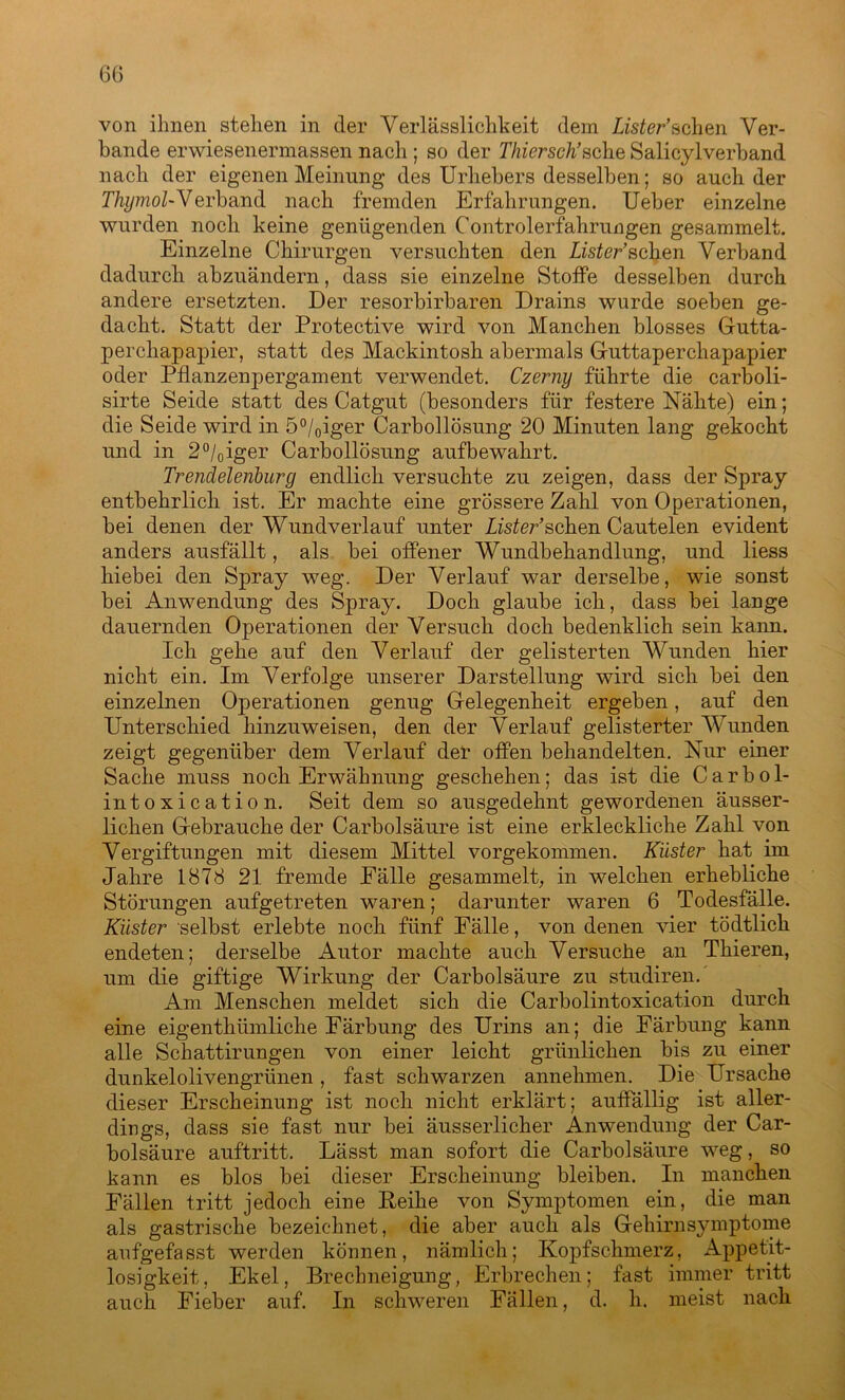von ihnen stehen in der Verlässlichkeit dem Lister’sehen Ver- bände erwiesenennassen nach ; so der Thiersch’sehe Salicylverband nach der eigenen Meinung des Urhebers desselben; so auch der Thymol-Verband nach fremden Erfahrungen. Ueber einzelne wurden noch keine genügenden Controlerfahrungen gesammelt. Einzelne Chirurgen versuchten den Lister’sahen Verband dadurch abzuändern, dass sie einzelne Stoffe desselben durch andere ersetzten. Der resorbirbaren Drains wurde soeben ge- dacht. Statt der Protective wird von Manchen blosses Gutta- perchapapier, statt des Mackintosh abermals Guttaperchapapier oder Pflanzenpergament verwendet. Czerny führte die carboli- sirte Seide statt des Catgut (besonders für festere Nähte) ein; die Seide wird in 5°/0iger Carbollösung 20 Minuten lang gekocht und in 2°/0iger Carbollösung aufbewahrt. Trendelenburg endlich versuchte zu zeigen, dass der Spray entbehrlich, ist. Er machte eine grössere Zahl von Operationen, bei denen der Wundverlauf unter Lister’sehen Cautelen evident anders ausfällt, als bei offener Wundbehandlung, und liess hiebei den Spray weg. Der Verlauf war derselbe, wie sonst bei Anwendung des Spray. Doch glaube ich, dass bei lange dauernden Operationen der Versuch doch bedenklich sein kann. Ich gehe auf den Verlauf der gelisterten Wunden hier nicht ein. Im Verfolge unserer Darstellung wird sich bei den einzelnen Operationen genug Gelegenheit ergeben, auf den Unterschied hinzuweisen, den der Verlauf gelisterter Wunden zeigt gegenüber dem Verlauf der offen behandelten. Nur einer Sache muss noch Erwähnung geschehen; das ist die Carbol- intoxication. Seit dem so ausgedehnt gewordenen äusser- lichen Gebrauche der Carbolsäure ist eine erkleckliche Zahl von Vergiftungen mit diesem Mittel vorgekommen. Küster hat im Jahre 1878 21 fremde Eälle gesammelt; in welchen erhebliche Störungen aufgetreten waren; darunter waren 6 Todesfälle. Küster selbst erlebte noch fünf Fälle, von denen vier tödtlicli endeten; derselbe Autor machte auch Versuche an Thieren, um die giftige Wirkung der Carbolsäure zu studiren.' Am Menschen meldet sich die Carbolintoxication durch eine eigentümliche Färbung des Urins an; die Färbung kann alle Schattirungen von einer leicht grünlichen bis zu einer dunkelolivengrünen, fast schwarzen annehmen. Die Ursache dieser Erscheinung ist noch nicht erklärt; auffällig ist aller- dings, dass sie fast nur bei äusserlicher Anwendung der Car- bolsäure auftritt. Lässt man sofort die Carbolsäure weg, so kann es blos bei dieser Erscheinung bleiben. In manchen Fällen tritt jedoch eine Feihe von Symptomen ein, die man als gastrische bezeichnet, die aber auch als Gehirn Symptome aufgefasst werden können, nämlich; Kopfschmerz, Appetit- losigkeit, Ekel, Brechneigung, Erbrechen; fast immer tritt auch Fieber auf. In schweren Fällen, d. h. meist nach