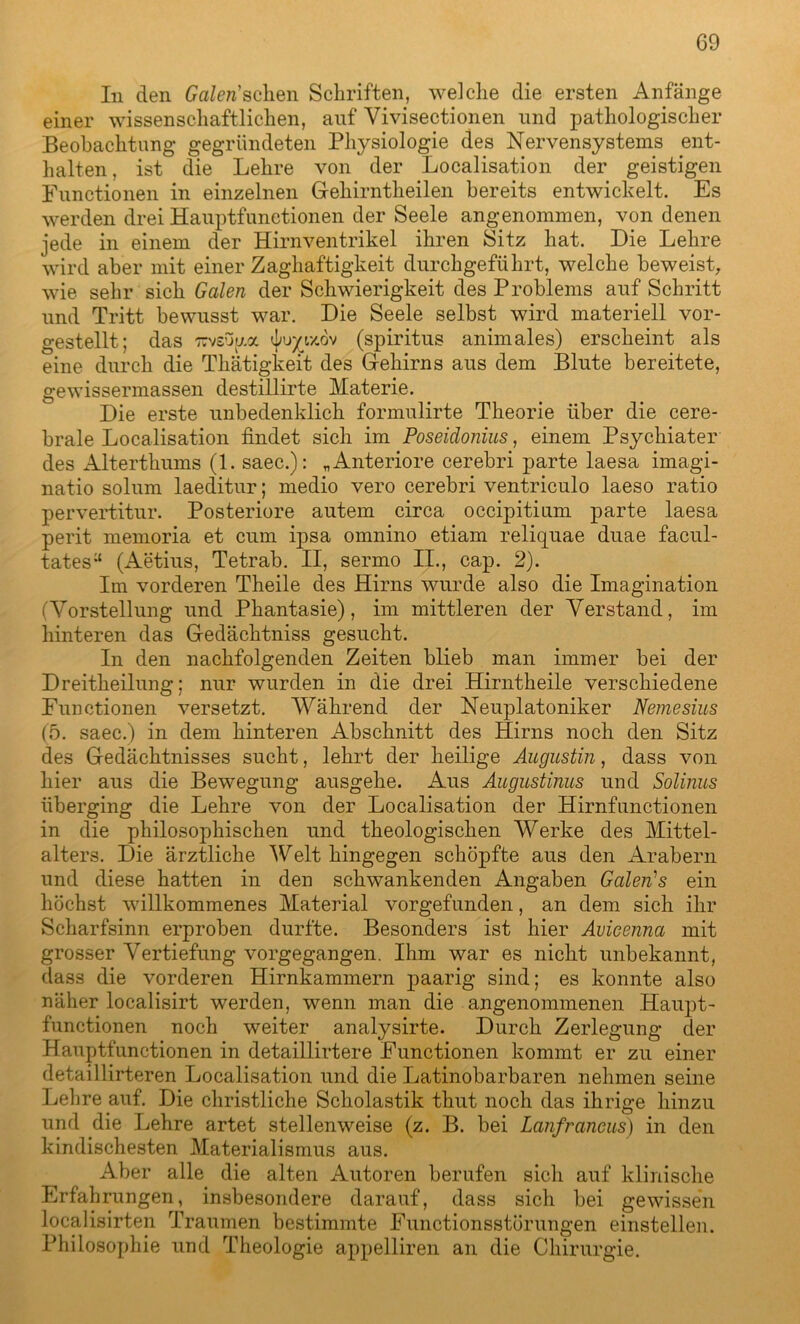 In den Gafcn’sclien Schriften, welche die ersten Anfänge einer wissenschaftlichen, auf Yivisectionen und pathologischer Beobachtung gegründeten Physiologie des Nervensystems ent- halten , ist die Lehre von der Localisation der geistigen Functionen in einzelnen Gehirntheilen bereits entwickelt. Es werden drei Hauptfunctionen der Seele angenommen, von denen jede in einem der Hirnventrikel ihren Sitz hat. Die Lehre wird aber mit einer Zaghaftigkeit durchgeführt, welche beweist, wie sehr sich Galen der Schwierigkeit des Problems auf Schritt und Tritt bewusst war. Die Seele selbst wird materiell vor- gestellt; das Tcvsopc ^uyc/.ov (spiritus animales) erscheint als eine durch die Thätigkeit des Gehirns aus dem Blute bereitete, gewissermassen destillirte Materie. Die erste unbedenklich formulirte Theorie über die cere- brale Localisation findet sich im Poseidonius, einem Psychiater des Alterthums (1. saec.): „Anteriore cerebri parte laesa imagi- natio solum laeditur; medio vero cerebri ventriculo laeso ratio perverütur. Posteriore autem circa occipitinm parte laesa perit memoria et cum ipsa omnino etiam reliquae duae facul- tates^ (Aetius, Tetrab. II, sermo II., cap. 2). Im vorderen Theile des Hirns wurde also die Imagination (Vorstellung und Phantasie), im mittleren der Verstand, im hinteren das Gedächtniss gesucht. In den nachfolgenden Zeiten blieb man immer bei der Dreitheilung; nur wurden in die drei Hirntheile verschiedene Functionen versetzt. Während der Neuplatoniker Nemesius (5. saec.) in dem hinteren Abschnitt des Hirns noch den Sitz des Gedächtnisses sucht, lehrt der heilige Augustin, dass von hier aus die Bewegung ausgehe. Aus Augustinus und Solinus überging die Lehre von der Localisation der Hirnfunctionen in die philosophischen und theologischen Werke des Mittel- alters. Die ärztliche Welt hingegen schöpfte aus den Arabern und diese hatten in den schwankenden Angaben Galeids ein höchst willkommenes Material vorgefunden, an dem sich ihr Scharfsinn erproben durfte. Besonders ist hier Avicennci mit grosser Vertiefung vorgegangen. Ihm war es nicht unbekannt, dass die vorderen Hirnkammern paarig sind; es konnte also näher localisirt werden, wenn man die angenommenen Haupt- functionen noch weiter analysirte. Durch Zerlegung der Hauptfunctionen in detaillirtere Functionen kommt er zu einer detaillirteren Localisation und die Latinobarbaren nehmen seine Lehre auf. Die christliche Scholastik thut noch das ihrige hinzu und die Lehre artet stellenweise (z. B. bei Lanfraneus) in den kindischesten Materialismus aus. Aber alle die alten Autoren berufen sich auf klinische Erfahrungen, insbesondere darauf, dass sich bei gewissen localisirten Traumen bestimmte Functionsstörungen einstellen. Philosophie und Theologie appelliren an die Chirurgie.