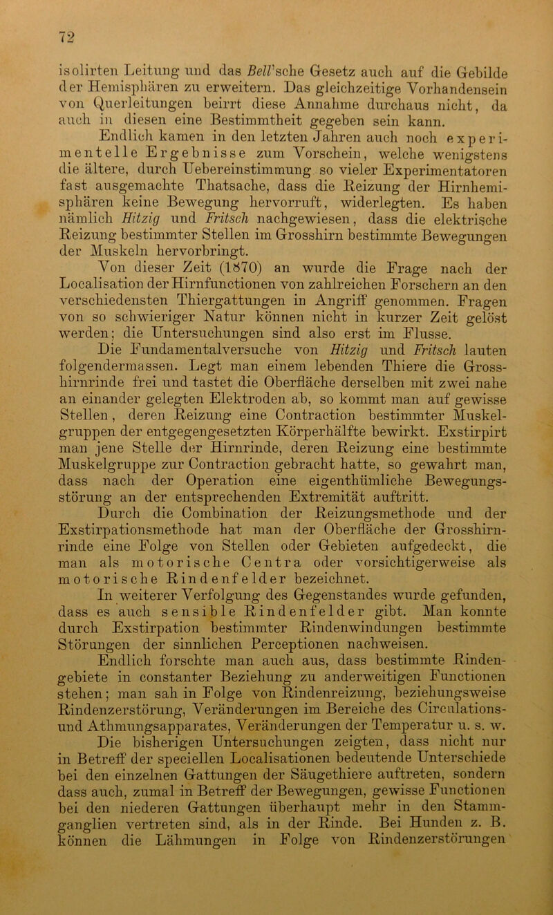 isolirten Leitung und das BelVsehe Gesetz auch auf die Gebilde der Hemisphären zu erweitern. Das gleichzeitige Vorhandensein von Querleitungen beirrt diese Annahme durchaus nicht, da auch in diesen eine Bestimmtheit gegeben sein kann. Endlich kamen in den letzten Jahren auch noch experi- mentelle Ergebnisse zum Vorschein, welche wenigstens die ältere, durch Uebereinstimmung so vieler Experimentatoren fast ausgemachte Thatsache, dass die Heizung der Hirnhemi- sphären keine Bewegung hervorruft, widerlegten. Es haben nämlich Hitzig und Fritsch nachgewiesen, dass die elektrische Heizung bestimmter Stellen im Grosshirn bestimmte Bewegungen der Muskeln hervorbringt. Von dieser Zeit (1870) an wurde die Frage nach der Localisation der Hirnfunctionen von zahlreichen Forschern an den verschiedensten Thiergattungen in Angriff genommen. Fragen von so schwieriger Natur können nicht in kurzer Zeit gelöst werden; die Untersuchungen sind also erst im Flusse. Die Fundamentalversuche von Hitzig und Fritsch lauten folgendermassen. Legt man einem lebenden Thiere die Gross- hirnrinde frei und tastet die Oberfläche derselben mit zwei nahe an einander gelegten Elektroden ab, so kommt man auf gewisse Stellen , deren Heizung eine Contraction bestimmter Muskel- gruppen der entgegengesetzten Körperhälfte bewirkt. Exstirpirt man jene Stelle der Hirnrinde, deren Heizung eine bestimmte Muskelgruppe zur Contraction gebracht hatte, so gewahrt man, dass nach der Operation eine eigenthümliche Bewegungs- störung an der entsprechenden Extremität auftritt. Durch die Combination der Heizungsmethode und der Exstirpationsmethode hat man der Oberfläche der Grosshirn- rinde eine Folge von Stellen oder Gebieten aufgedeckt, die man als motorische Centra oder vorsichtigerweise als motorische Hindenfelder bezeichnet. In weiterer Verfolgung des Gegenstandes wurde gefunden, dass es auch sensible Hindenfelder gibt. Man konnte durch Exstirpation bestimmter Hindenwindüngen bestimmte Störungen der sinnlichen Perceptionen nachweisen. Endlich forschte man auch aus, dass bestimmte Hinden- gebiete in constanter Beziehung zu anderweitigen Functionen stehen; man sah in Folge von Bindenreizung, beziehungsweise Rindenzerstörung, Veränderungen im Bereiche des Circulations- und Athmungsapparates, Veränderungen der Temperatur u. s. w. Die bisherigen Untersuchungen zeigten, dass nicht nur in Betreff der speciellen Localisationen bedeutende Unterschiede bei den einzelnen Gattungen der Säugethiere auftreten, sondern dass auch, zumal in Betreff der Bewegungen, gewisse Functionen bei den niederen Gattungen überhaupt mehr in den Stamm- ganglien vertreten sind, als in der Rinde. Bei Hunden z. B. können die Lähmungen in Folge von Rindenzerstörungen