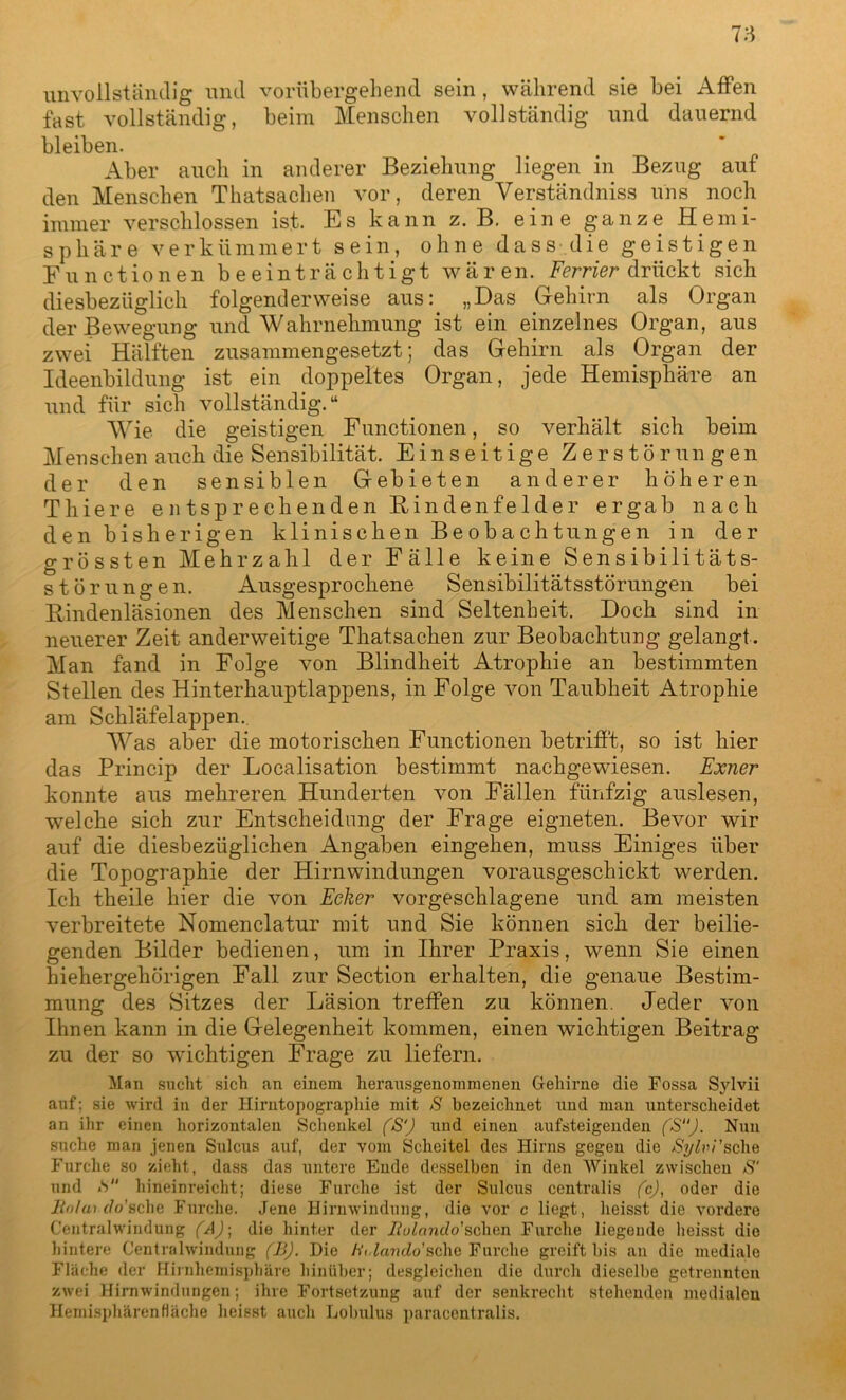 78 unvollständig und vorübergehend sein , während sie bei Affen fast vollständig, beim Menschen vollständig und dauernd bleiben. Aber auch in anderer Beziehung liegen in Bezug auf den Menschen Thatsachen vor, deren Verständniss uns noch immer verschlossen ist. Es kann z. B. eine ganze Hemi- sphäre verkümmert sein, ohne d a s s d i e g e i s t i g e n Functionen beeinträchtigt wären. Ferner drückt sich diesbezüglich folgend erweise aus: „Das Gehirn als Organ der Bewegung und Wahrnehmung ist ein einzelnes Organ, aus zwei Hälften zusammengesetzt; das Gehirn als Organ der Ideenbildung ist ein doppeltes Organ, jede Hemisphäre an und für sich vollständig.“ Wie die geistigen Functionen, so verhält sich beim Menschen auch die Sensibilität. Einseitige Zerstörungen der den sensiblen Gebieten anderer höheren Tliiere entsprechenden Rindenfelder ergab nach den bisherigen klinischen Beobachtungen in der grössten Mehrzahl der Fälle keine Sensibilitäts- störungen. Ausgesprochene Sensibilitätsstörungen bei Rindenläsionen des Menschen sind Seltenheit. Doch sind in neuerer Zeit anderweitige Thatsachen zur Beobachtung gelangt. Man fand in Folge von Blindheit Atrophie an bestimmten Stellen des Hinterhauptlappens, in Folge von Taubheit Atrophie am Schläfelappen. Was aber die motorischen Functionen betrifft, so ist hier das Princip der Localisation bestimmt nachgewiesen. Exner konnte aus mehreren Hunderten von Fällen fünfzig auslesen, welche sich zur Entscheidung der Frage eigneten. Bevor wir auf die diesbezüglichen Angaben eingehen, muss Einiges über die Topographie der Hirnwindungen vorausgeschickt werden. Ich theile hier die von Ecker vorgeschlagene und am meisten verbreitete Nomenclatur mit und Sie können sich der beilie- genden Bilder bedienen, um in Ihrer Praxis, wenn Sie einen hiehergehörigen Fall zur Section erhalten, die genaue Bestim- mung des Sitzes der Läsion treffen zu können. Jeder von Ihnen kann in die Gelegenheit kommen, einen wichtigen Beitrag zu der so wichtigen Frage zu liefern. Man sucht sich an einem herausgenommenen Gehirne die Fossa Sylvii auf; sie wird in der Hirntopographie mit S bezeichnet und man unterscheidet an ihr einen horizontalen Schenkel (S‘') und einen ansteigenden (S“). Nun suche man jenen Sulcus auf, der vom Scheitel des Hirns gegen die JSylvi'sche Furche so zieht, dass das untere Ende desselben in den Winkel zwischen S‘ und .S hineinreicht; diese Furche ist der Sulcus centralis (c), oder die ünlaiclo'Bche Furche. Jene Hirnwindung, die vor c liegt, heisst die vordere Centralwindung (A)\ die hinter der Jiulanilo'sehen Furche liegende heisst die hintere Centralwindung (BJ. Die /O.Zando’sclie Furche greift bis an die mediale Fläche der Hirnhemisphäre hinüber; desgleichen die durch dieselbe getrennten zwei Hirnwindungen; ihre Fortsetzung auf der senkrecht stehenden medialen Hemisphären fläche heisst auch Lobulus paracentralis.