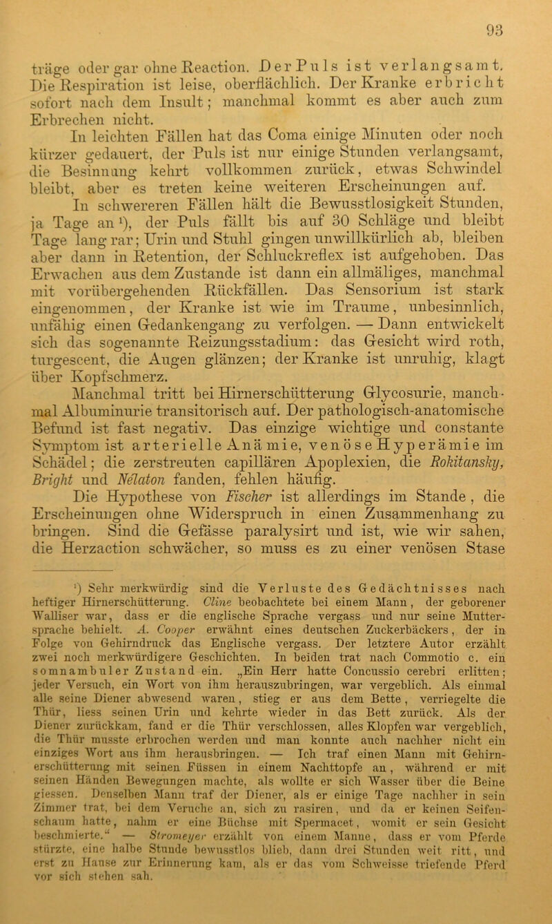 träge oder gar ohne Reaction. D e r P u 1 s ist verlangsamt. Die Respiration ist leise, oberflächlich. Der Kranke erbricht sofort nach dem Insult; manchmal kommt es aber auch zum Erbrechen nicht. In leichten Fällen hat das Coma einige Minuten oder noch kürzer gedauert, der Puls ist nur einige Stunden verlangsamt, die Besinnung kehrt vollkommen zurück, etwas Schwindel bleibt, aber es treten keine weiteren Erscheinungen auf. In schwereren Fällen hält die Bewusstlosigkeit Stunden, ja Tage an l), der Puls fällt bis auf 30 Schläge und bleibt Tage lang rar; Urin und Stuhl gingen unwillkürlich ab, bleiben aber dann in Retention, der Schluckreflex ist aufgehoben. Das Erwachen aus dem Zustande ist dann ein allmäliges, manchmal mit vorübergehenden Rückfällen. Das Sensorium ist stark eingenommen, der Kranke ist wie im Traume, unbesinnlich, unfähig einen Gedankengang zu verfolgen. — Dann entwickelt sich das sogenannte Reizungsstadium: das Gesicht wird roth, turgescent, die Augen glänzen; der Kranke ist unruhig, klagt über Kopfschmerz. Manchmal tritt bei Hirnerschütterung Glycosurie, manch - mal Albuminurie transitorisch auf. Der pathologisch-anatomische Befund ist fast negativ. Das einzige wichtige und constante Symptom ist arterieile Anämie, venöseHyperämie im Schädel; die zerstreuten capillären Apoplexien, die Rokitansky, Briyht und Nelaton fanden, fehlen häufig. Die Hypothese von Fischer ist allerdings im Stande , die Erscheinungen ohne Widerspruch in einen Zusammenhang zu bringen. Sind die Gefässe paralysirt und ist, wie wir sahen, die Herzaction schwächer, so muss es zu einer venösen Stase *) Sehr merkwürdig sind die Verluste des Gedächtnisses nach heftiger Hirnerschütterung. Cline beobachtete bei einem Mann , der geborener Walliser war, dass er die englische Sprache vergass und mir seine Mutter- sprache behielt. A. Cooper erwähnt eines deutschen Zuckerbäckers, der in Folge von Gehirndruck das Englische vergass. Der letztere Autor erzählt zwei noch merkwürdigere Geschichten. In beiden trat nach Commotio c. ein somnambuler Zustand ein. „Ein Herr hatte Concussio cerebri erlitten; jeder Versuch, ein Wort von ihm herauszubringen, war vergeblich. Als einmal alle seine Diener abwesend ivaren, stieg er aus dem Bette , verriegelte die Thür, liess seinen Urin und kehrte wieder in das Bett zurück. Als der Diener zurückkam, fand er die Thür verschlossen, alles Klopfen war vergeblich, die Thür musste erbrochen werden und man konnte auch nachher nicht ein einziges Wort aus ihm herausbringen. — Ich traf einen Mann mit Gehirn- erschütterung mit seinen Füssen in einem Nachttopfe an, während er mit seinen Händen Bewegungen machte, als wollte er sich Wasser über die Beine giessen. Denselben Mann traf der Diener, als er einige Tage nachher in sein Zimmer trat, bei dem Veruche an, sich zu rasiren, und da er keinen Seifen- schaum hatte, nahm er eine Büchse mit Spermacet, womit er sein Gesicht beschmierte.“' — Stromeyer erzählt von einem Manne, dass er vom Pferde stürzte, eine halbe Stunde bewusstlos blieb, dann drei Stunden weit ritt, und erst zu Hanse zur Erinnerung kam, als er das vom Schweisse triefende Pferd vor sich stehen sah.