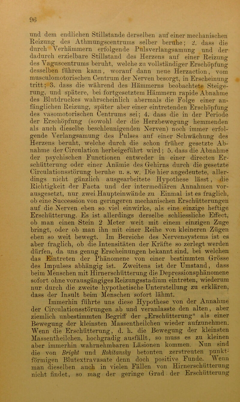 9G und dem endlichen Stillstände derselben auf einer mechanischen Reizung des Athmungscentrums selber beruhe; 2. dass die durch Yerhämmern erfolgende Puls Verlangsamung und der dadurch erzielbare Stillstand des Herzens auf einer Reizung des Vaguscentrums beruht, welche zu vollständiger Erschöpfung desselben führen kann, worauf dann neue Herzaction, vom musculomotorischen Centrum der Nerven besorgt, in Erscheinung tritt; 3. dass die während des Hämmerns beobachtete Steige- rung, und spätere, bei fortgesetztem Hämmern rapide Abnahme des Blutdruckes wahrscheinlich abermals die Folge einer an- fänglichen Reizung, später aber einer eintretenden Erschöpfung des vasomotorischen Centrums sei; 4. dass die in der Periode der Erschöpfung (sowohl, der die Herzbewegung hemmenden als auch dieselbe beschleunigenden Nerven) noch immer erfol- gende Verlangsamung des Pulses auf einer Schwächung des Herzens beruht, welche durch die schon früher gesetzte Ab- nahme der Circulation herbeigeführt wird ; 5. dass die Abnahme der psychischen Functionen entweder in einer directen Er- schütterung oder einer Anämie des Gehirns durch die gesetzte Circulationsstörung beruhe u. s. w. Die hier angedeutete, aller- dings nicht gänzlich ausgearbeitete Hypothese lässt, die Richtigkeit der Facta und der intermediären Annahmen vor- ausgesetzt, nur zwei Hauptein wände zu Einmal ist es fraglich, ob eine Succession von geringeren mechanischen Erschütterungen auf die Nerven eben so viel einwirke, als eine einzige heftige Erschütterung. Es ist allerdings derselbe schliessliche Effect, ob man einen Stein 2 Meter weit mit einem einzigen Zuge bringt, oder ob man ihn mit einer Reihe von kleineren Zügen eben so weit bewegt. Im Bereiche des Nervensystems ist es aber fraglich, ob die Intensitäten der Kräfte so zerlegt werden dürfen, da uns genug Erscheinungen bekannt sind, bei welchen das Eintreten der Phänomene von einer bestimmten Grösse des Impulses abhängig ist. Zweitens ist der Umstand, dass beim Menschen mit Hirnerschütterung die Depressionsphänomene sofort ohne vorausgängiges Reizungsstadium eintreten, wiederum nur durch die zweite hypothetische Unterstellung zu erklären, dass der Insult beim Menschen sofort lähmt. Immerhin führte uns diese Hypothese von der Annahme der Circulationsstörungen ab und veranlasste den alten, aber ziemlich unbestimmten Begriff der „Erschütterung“ als einer Bewegung der kleinsten Massentheilchen wieder aufzunehmen. Wenn die Erschütterung, d. h. die Bewegung der kleinsten Massentheilchen, hochgradig ausfällt, so muss es zu kleinen aber immerhin wahrnehmbaren Läsionen kommen. Nun sind die von Bright und Rokitansky betonten zerstreuten punkt- förmigen Blutextravasate denn doch positive Funde. M enn man dieselben auch in vielen Fällen von Hirnerschütterung nicht findet, so mag der geringe Grad der Erschütterung