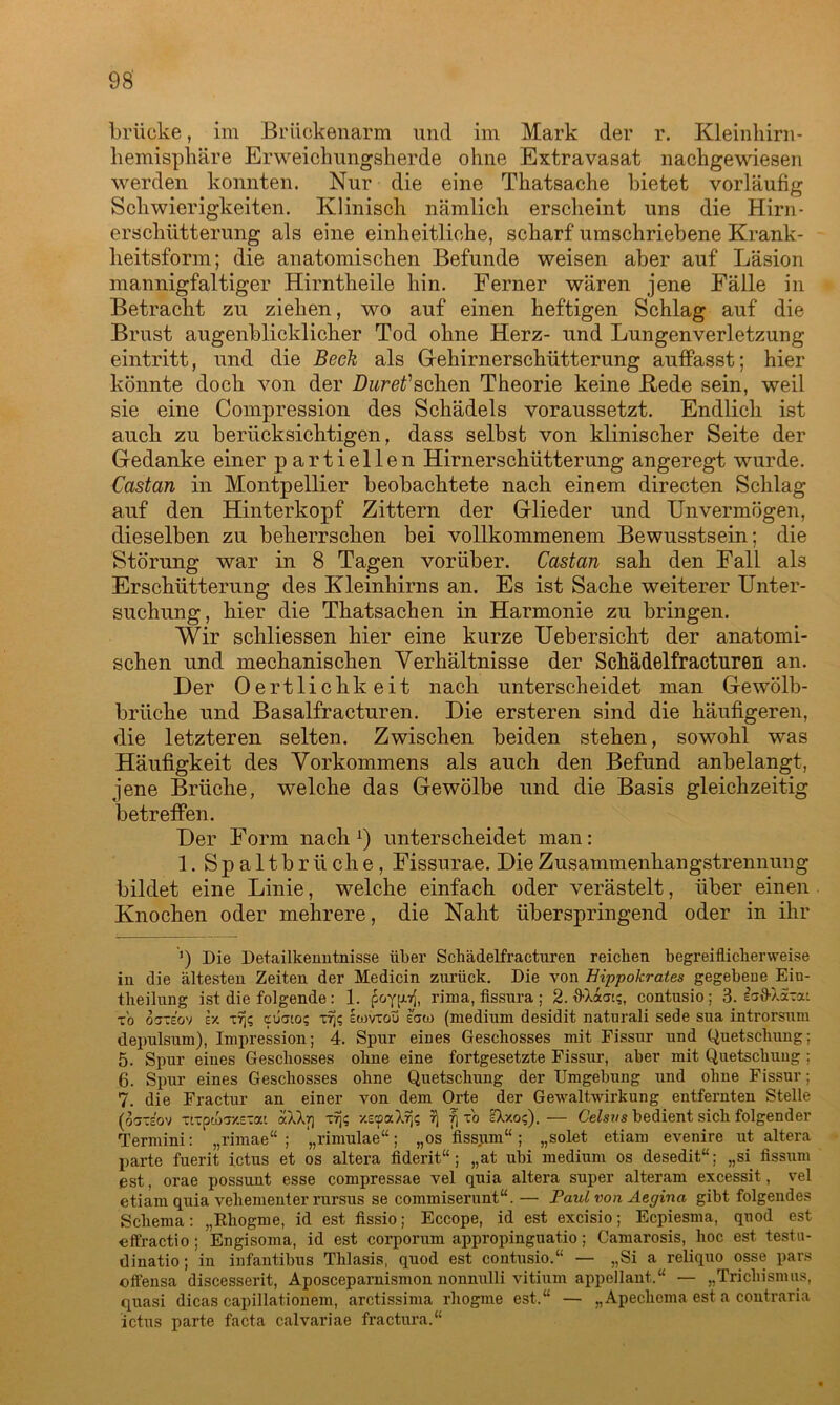 brücke, im Briickenarm und im Mark der r. Kleinhirn- liemisphäre Erweichungsherde ohne Extravasat nachgewiesen werden konnten. Nur die eine Thatsache bietet vorläufig Schwierigkeiten. Klinisch nämlich erscheint uns die Hirn- erschütterung als eine einheitliche, scharf umschriebene Krank- heitsform; die anatomischen Befunde weisen aber auf Läsion mannigfaltiger Hirntheile hin. Ferner wären jene Fälle in Betracht zu ziehen, wo auf einen heftigen Schlag auf die Brust augenblicklicher Tod ohne Herz- und Lungenverletzung eintritt, und die Beek als Gehirnerschütterung auffasst; hier könnte doch von der DureVsehen Theorie keine Bede sein, weil sie eine Compression des Schädels voraussetzt. Endlich ist auch zu berücksichtigen, dass selbst von klinischer Seite der Gedanke einer partiellen Hirnerschütterung angeregt wurde. Castan in Montpellier beobachtete nach einem directen Schlag auf den Hinterkopf Zittern der Glieder und Unvermögen, dieselben zu beherrschen bei vollkommenem Bewusstsein: die Störung war in 8 Tagen vorüber. Castan sah den Fall als Erschütterung des Kleinhirns an. Es ist Sache weiterer Unter- suchung , hier die Thatsachen in Harmonie zu bringen. Wir schliessen hier eine kurze Uebersicht der anatomi- schen und mechanischen Verhältnisse der Schädelfracturen an. Der Oertlichkeit nach unterscheidet man Gewölb- brüche und Basalfracturen. Die ersteren sind die häufigeren, die letzteren selten. Zwischen beiden stehen, sowohl was Häufigkeit des Vorkommens als auch den Befund anbelangt, jene Brüche, welche das Gewölbe und die Basis gleichzeitig betreffen. Der Form nach l * * * 5 6 7) unterscheidet man: 1. Spaltbrüche, Fissurae. Die Zusammenhangstrennung bildet eine Linie, welche einfach oder verästelt, über einen Knochen oder mehrere, die Naht überspringend oder in ihr ') Die Detailkenntnisse über Schädelfracturen reichen begreiflicherweise in die ältesten Zeiten der Medicin zurück. Die von Hippokrates gegebene Ein- theilung ist die folgende : 1. pGyp), rima, fissura ; 2. flXacu;, contusio ; 3. £a9-Xa-ai to otceov ex x% cuato; IwvxoÜ law (medium desidit naturali sede sua introrsum depulsum), Impression; 4. Spur eines Geschosses mit Fissur und Quetschung; 5. Spur eines Geschosses ohne eine fortgesetzte Fissur, aber mit Quetschung ; 6. Spur eines Geschosses ohne Quetschung der Umgebung und ohne Fissur; 7. die Fractur an einer von dem Orte der Gewaltwirkung entfernten Stelle (oste’ov Ttrpto^xEtai aWr\ xrj<; XEcpaXrj; 5] f) to IXxo?).— Celsvs bedient sich folgender Termini: „rimae“ ; „rimulae“; „os fissum“ ; „solet etiam evenire ut altera parte fuerit ictus et os altera fiderit“; „at ubi medium os desedit“; „si fissum est, orae possunt esse compressae vel quia altera super alteram excessit, vel etiam quia vehementer rursus se commiserunt“.— Paul von Aegina gibt folgendes Schema: „Rhogme, id est fissio; Eccope, id est excisio; Ecpiesma, quod est effractio; Engisoma, id est corporum appropinguatio; Camarosis, hoc est testu- dinatio; in infantibus Thlasis, quod est contusio.“ — „Si a reliquo osse pars offensa discesserit, Aposceparnismon nonnulli vitium appellant.“ — „Trichismus, quasi dicas capillationem, arctissima rhogme est.“ — „Apechema est a coutraria ictus parte facta calvariae fractura.“