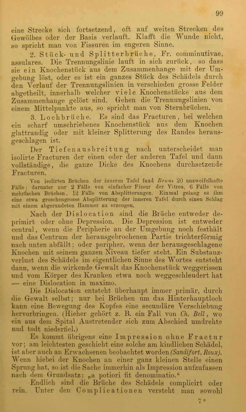 eine Strecke sich fortsetzend, oft auf weiten Strecken. des Gewölbes oder der Basis verlauft. Klafft die Wunde nicht, so spricht man von Fissuren im engeren Sinne. 2. Stück- und Splitterhrliehe, Fr. comminutivae, assulares. Die Trennungslinie lauft in sich zurück, so dass sie ein Knochenstück aus dem Zusammenhänge mit der Um- gebung löst, oder es ist ein ganzes Stück des Schädels durch den Verlauf der Trennungslinien in verschieden grosse Felder abgetheilt, innerhalb welcher viele Knochenstücke aus dem Zusammenhänge gelöst sind. Gehen die Trennungslinien von einem Mittelpunkte aus, so spricht man von Sternbrüchen. 3. Lochbrüche. Es sind das Fracturen, bei welchen ein scharf umschriebenes Knochenstück aus dem Knochen glattrandig oder mit kleiner Splitterung des Bandes heraus- geschlagen ist. Der Tiefenausbreitung nach unterscheidet man isolirte Fracturen der einen oder der anderen Tafel und dann vollständige, die ganze Dicke des Knochens durchsetzende Fracturen. Von isolirten Bi'iiclien der inneren Tafel fand Bruns 20 unzweifelhafte Fälle; darunter nur 2 Fälle von einfacher Fissur der Vitrea, 6 Fälle von mehrfachen Brüchen, 12 Fälle von Absplitterungen. Einmal gelang es ihm eine etwa groschengros.se Absplitterung der inneren Tafel durch einen Schlag mit einem abgerundeten Hammer zu erzeugen. Nach der Dislocation sind die Brüche entweder de- primirt oder ohne Depression. Die Depression ist entweder central, wenn die Peripherie an der Umgebung noch festhält und das Centrum der herausgebrochenen Partie trichterförmig nach unten abfällt; oder peripher, wenn der herausgeschlagene Knochen mit seinem ganzen Niveau tiefer steht. Ein Substanz- verlust des Schädels im eigentlichen Sinne des Wortes entsteht dann, wenn die wirkende Gewalt das Knochenstück weggerissen und vom Körper des Kranken etwa noch weggeschleudert hat — eine Dislocation in maximo. Die Dislocation entsteht überhaupt immer primär, durch die Gewalt selbst; nur bei Brüchen um das Hinterhauptloch kann eine Bewegung des Kopfes eine secundäre Verschiebung hervorbringen. (Hieher gehört z. B. ein Fall von Ch. Bell, wo ein aus dem Spital Austretender sich zum Abschied umdrehte und todt niederfiel.) Es kommt übrigens eine Impression ohne Fractur vor; am leichtesten geschieht eine solche am kindlichen Schädel, ist aber auch an Erwachsenen beobachtet worden (Sanclifort, Roux). Wenn hiebei der Knochen an einer ganz kleinen Stelle einen Sprung hat, so ist die Sache immerhin als Impression aufzufassen nach dem Grundsatz: „a potiori fit denominatio.“ Endlich sind die Brüche des Schädels complicirt oder rein. Unter den Complicationen versteht man sowohl