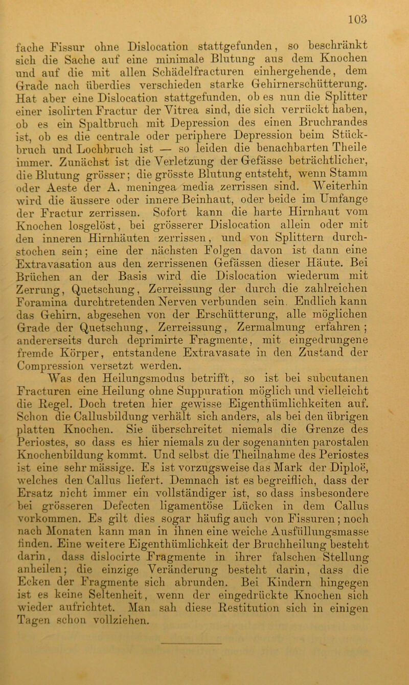 fache Fissur ohne Dislocation stattgefunden, so beschränkt sich die Sache auf eine minimale Blutung aus dem Knochen und auf die mit allen Schädelfracturen einhergehende, dem Grade nach überdies verschieden starke Gehirnerschütterung. Hat aber eine Dislocation stattgefunden, ob es nun die Splitter einer isolirten Fractur der Vitrea sind, die sich verrückt haben, ob es ein Spaltbruch mit Depression des einen Bruchrandes ist, ob es die centrale oder periphere Depression beim Stück- bruch und Lochbruch ist — so leiden die benachbarten Th eile immer. Zunächst ist die Verletzung der Gefässe beträchtlicher, die Blutung grösser; die grösste Blutung entsteht, wenn Stamm oder Aeste der A. meningea media zerrissen sind. Weiterhin wird die äussere oder innere Beinhaut, oder beide im Umfange der Fractur zerrissen. Sofort kann die harte Hirnhaut vom Knochen losgelöst, bei grösserer Dislocation allein oder mit den inneren Hirnhäuten zerrissen, und von Splittern durch- stochen sein; eine der nächsten Folgen davon ist dann eine Extravasation aus den zerrissenen Gefässen dieser Häute. Bei Brüchen an der Basis wird die Dislocation wiederum mit Zerrung, Quetschung, Zerreissung der durch die zahlreichen Foramina durchtretenden Nerven verbunden sein. Endlich kann das Gehirn, abgesehen von der Erschütterung, alle möglichen Grade der Quetschung, Zerreissung, Zermalmung erfahren; andererseits durch deprimirte Fragmente, mit eingedrungene fremde Körper, entstandene Extravasate in den Zustand der Compression versetzt werden. Was den Heilungsmodus betrifft, so ist bei subcutanen Fracturen eine Heilung ohne Suppuration möglich und vielleicht die Hegel. Doch treten hier gewisse Eigenthiimlichkeiten auf. Schon die Callusbildung verhält sich anders, als bei den übrigen platten Knochen. Sie überschreitet niemals die Grenze des Periostes, so dass es hier niemals zu der sogenannten parostalen Knochenbildung kommt. Und selbst die Theilnahme des Periostes ist eine sehr mässige. Es ist vorzugsweise das Mark der Diploe, welches den Callus liefert. Demnach ist es begreiflich, dass der Ersatz nicht immer ein vollständiger ist, so dass insbesondere bei grösseren Defecten ligamentöse Lücken in dem Callus Vorkommen. Es gilt dies sogar häufig auch von Fissuren; noch nach Monaten kann man in ihnen eine weiche Ausfüllungsmasse finden. Eine weitere Eigenthümlichkeit der Bruchheilung besteht darin, dass dislocirte Fragmente in ihrer falschen Stellung anheilen; die einzige Veränderung besteht darin, dass die Ecken der Fragmente sich abrunden. Bei Kindern hingegen ist es keine Seltenheit, wenn der eingedrückte Knochen sich wieder aufrichtet. Man sah diese Restitution sich in einigen Tagen schon vollziehen.