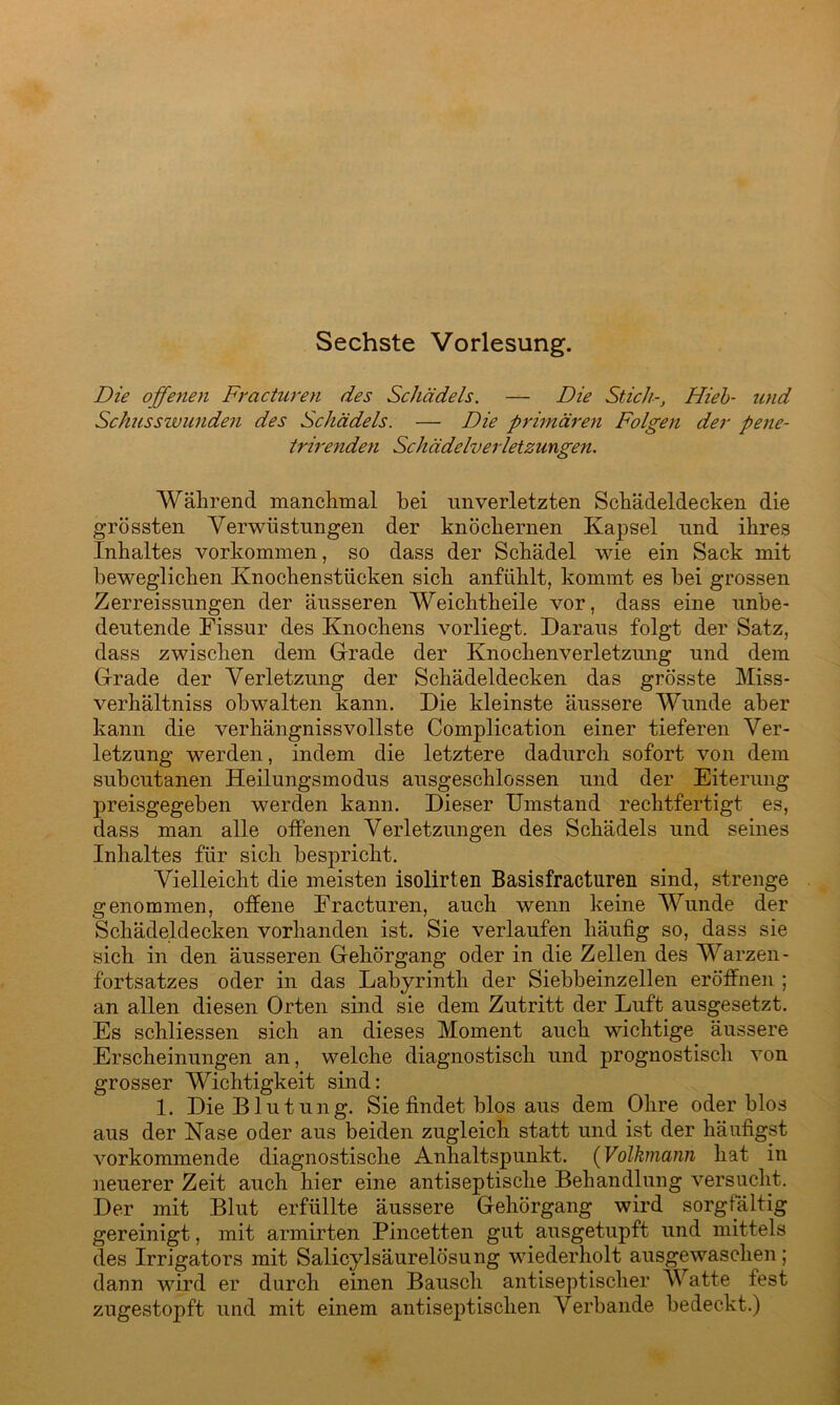 Sechste Vorlesung. Die offenen Fracturen des Schädels. — Die Stich-, Hieb- und Schusswunden des Schädels. — Die primären Folgen der pene- trirenden Schädelverletzungen. Während manchmal bei unverletzten Schädeldecken die grössten Verwüstungen der knöchernen Kapsel und ihres Inhaltes Vorkommen, so dass der Schädel wie ein Sack mit beweglichen Knochenstücken sich anfühlt, kommt es bei grossen Zerreissungen der äusseren Weichtkeile vor, dass eine unbe- deutende Fissur des Knochens vorliegt. Daraus folgt der Satz, dass zwischen dein Grade der Knochenverletzung und dem Grade der Verletzung der Schädeldecken das grösste Miss- verhältnis obwalten kann. Die kleinste äussere Wunde aber kann die verhängnisvollste Complication einer tieferen Ver- letzung werden, indem die letztere dadurch sofort von dem subcutanen Heilungsmodus ausgeschlossen und der Eiterung preisgegeben werden kann. Dieser Umstand rechtfertigt es, dass man alle offenen Verletzungen des Schädels und seines Inhaltes für sich bespricht. Vielleicht die meisten isolirten Basis fracturen sind, strenge genommen, offene Fracturen, auch wenn keine Wunde der Schädeldecken vorhanden ist. Sie verlaufen häufig so, dass sie sich in den äusseren Gehörgang oder in die Zellen des Warzen- fortsatzes oder in das Labyrinth der Siebbeinzellen eröffnen ; an allen diesen Orten sind sie dem Zutritt der Luft ausgesetzt. Es schliessen sich an dieses Moment auch wichtige äussere Erscheinungen an, welche diagnostisch und prognostisch von grosser Wichtigkeit sind: 1. Die Blutung. Sie findet blos aus dem Ohre oder blos aus der Nase oder aus beiden zugleich statt und ist der häufigst vorkommende diagnostische Anhaltspunkt. (Volkmann hat in neuerer Zeit auch hier eine antiseptische Behandlung versucht. Der mit Blut erfüllte äussere Gehörgang wird sorgfältig gereinigt, mit armirten Pincetten gut ausgetupft und mittels des Irrigators mit Salicylsäurelösung wiederholt ausgewaschen; dann wird er durch einen Bausch antiseptischer Watte fest zugestopft und mit einem antiseptischen Verbände bedeckt.)